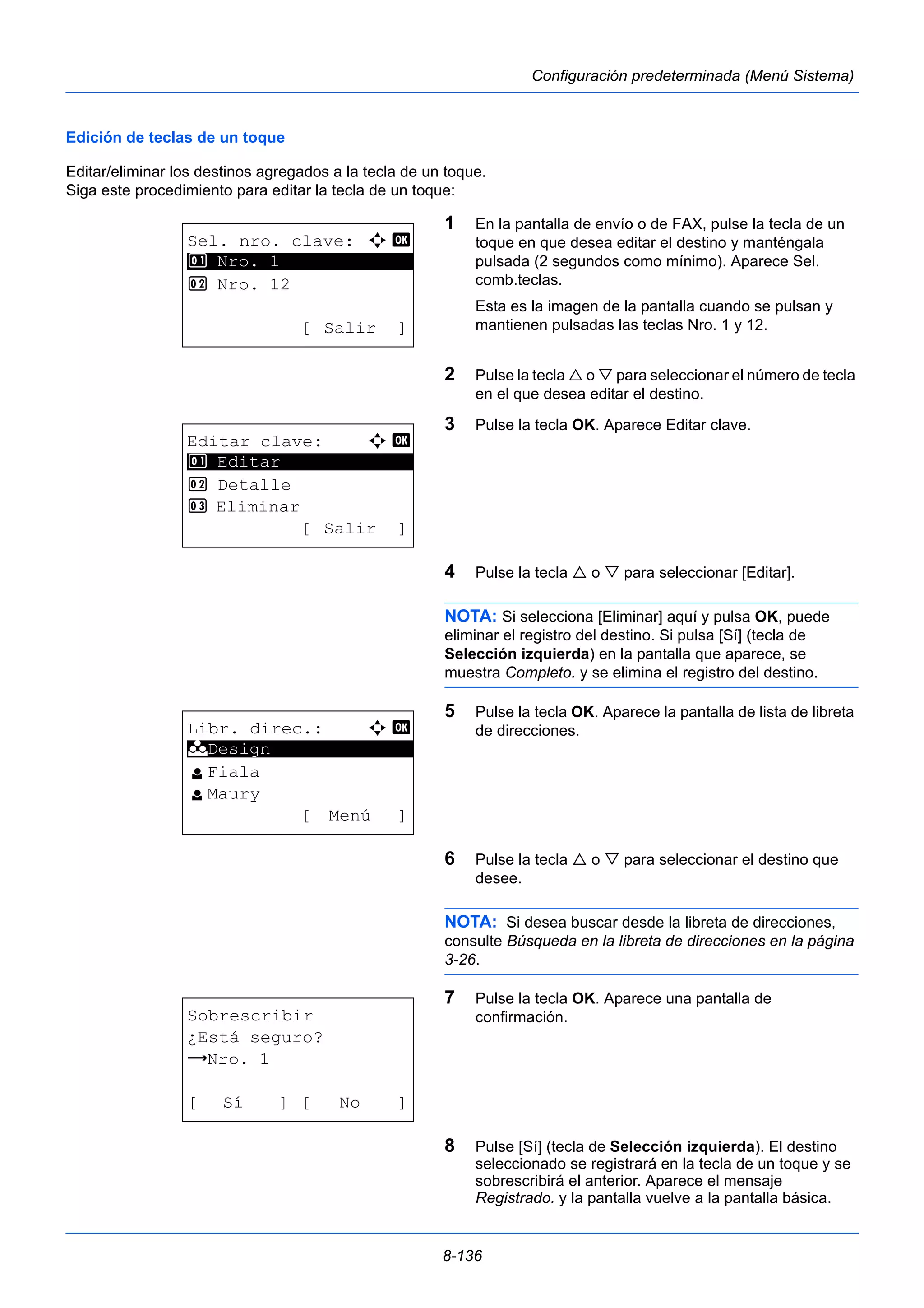8-136 
Configuración predeterminada (Menú Sistema) 
Edición de teclas de un toque 
Editar/eliminar los destinos agregados a la tecla de un toque. 
Siga este procedimiento para editar la tecla de un toque: 
1 En la pantalla de envío o de FAX, pulse la tecla de un 
toque en que desea editar el destino y manténgala 
pulsada (2 segundos como mínimo). Aparece Sel. 
comb.teclas. 
Esta es la imagen de la pantalla cuando se pulsan y 
mantienen pulsadas las teclas Nro. 1 y 12. 
2 Pulse la tecla  o  para seleccionar el número de tecla 
en el que desea editar el destino. 
3 Pulse la tecla OK. Aparece Editar clave. 
4 Pulse la tecla  o  para seleccionar [Editar]. 
NOTA: Si selecciona [Eliminar] aquí y pulsa OK, puede 
eliminar el registro del destino. Si pulsa [Sí] (tecla de 
Selección izquierda) en la pantalla que aparece, se 
muestra Completo. y se elimina el registro del destino. 
5 Pulse la tecla OK. Aparece la pantalla de lista de libreta 
de direcciones. 
6 Pulse la tecla  o  para seleccionar el destino que 
desee. 
NOTA: Si desea buscar desde la libreta de direcciones, 
consulte Búsqueda en la libreta de direcciones en la página 
3-26. 
7 Pulse la tecla OK. Aparece una pantalla de 
confirmación. 
8 Pulse [Sí] (tecla de Selección izquierda). El destino 
seleccionado se registrará en la tecla de un toque y se 
sobrescribirá el anterior. Aparece el mensaje 
Registrado. y la pantalla vuelve a la pantalla básica. 
Sel. nro. clave: a b 
********************* 
2 Nro. 12 
[ Salir ] 
1 Nro. 1 
Editar clave: a b 
********************* 
2 Detalle 
3 Eliminar 
[ Salir ] 
1 Editar 
Libr. direc.: a b 
********************* 
l Fiala 
l Maury 
[ Menú ] 
k Design 
Sobrescribir 
¿Está seguro? 
z Nro. 1 
[ Sí ] [ No ] 
 