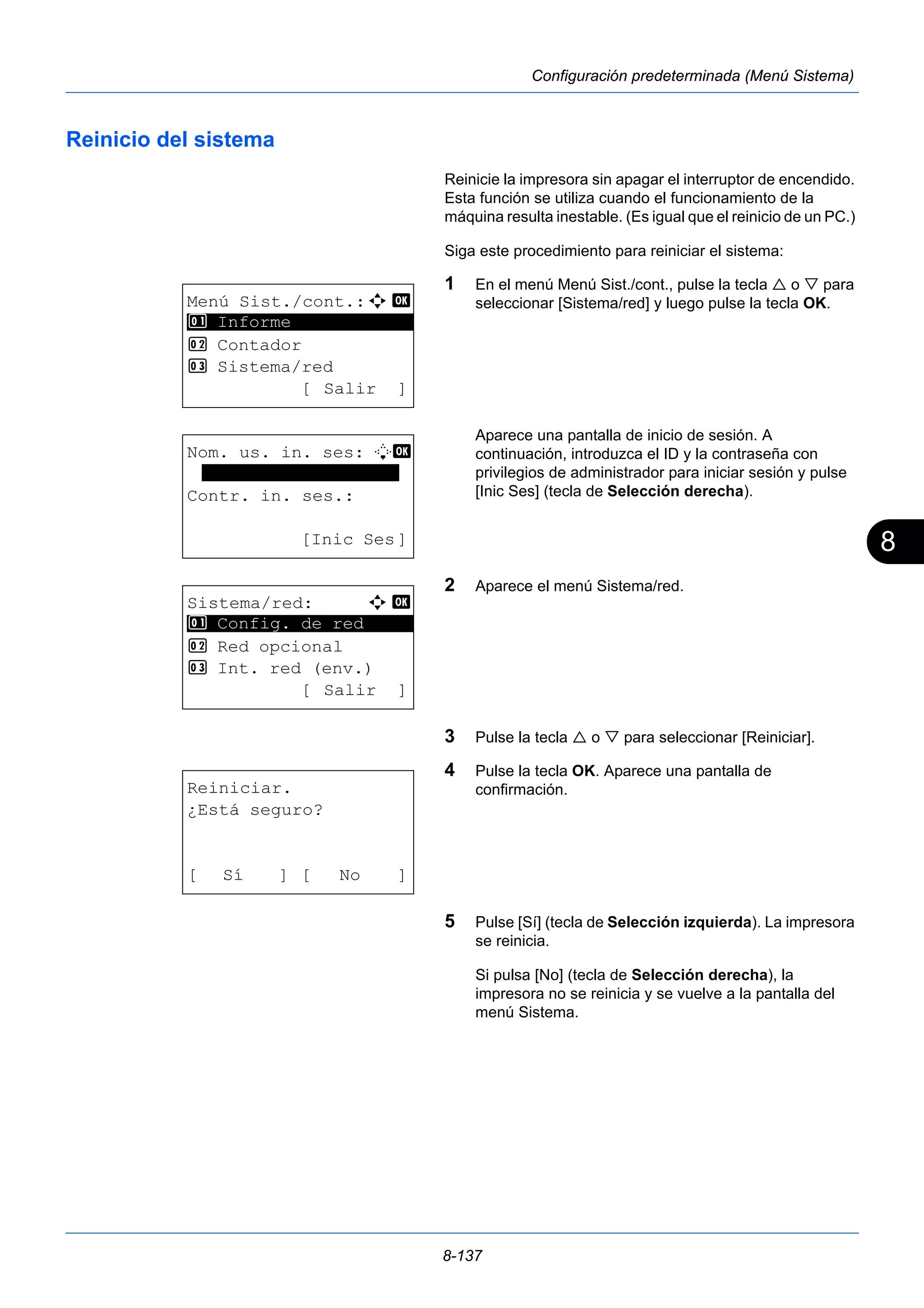 8 
8-137 
Configuración predeterminada (Menú Sistema) 
Reinicio del sistema 
Reinicie la impresora sin apagar el interruptor de encendido. 
Esta función se utiliza cuando el funcionamiento de la 
máquina resulta inestable. (Es igual que el reinicio de un PC.) 
Siga este procedimiento para reiniciar el sistema: 
1 En el menú Menú Sist./cont., pulse la tecla  o  para 
seleccionar [Sistema/red] y luego pulse la tecla OK. 
Aparece una pantalla de inicio de sesión. A 
continuación, introduzca el ID y la contraseña con 
privilegios de administrador para iniciar sesión y pulse 
[Inic Ses] (tecla de Selección derecha). 
2 Aparece el menú Sistema/red. 
3 Pulse la tecla  o  para seleccionar [Reiniciar]. 
4 Pulse la tecla OK. Aparece una pantalla de 
confirmación. 
5 Pulse [Sí] (tecla de Selección izquierda). La impresora 
se reinicia. 
Si pulsa [No] (tecla de Selección derecha), la 
impresora no se reinicia y se vuelve a la pantalla del 
menú Sistema. 
Menú Sist./cont.:a b 
********************* 
2 Contador 
3 Sistema/red 
[ Salir ] 
1 Informe 
Nom. us. in. ses: L b 
******************* 
Contr. in. ses.: 
[Inic Ses] 
Sistema/red: a b 
********************* 
1 Config. de red 
2 Red opcional 
3 Int. red (env.) 
[ Salir ] 
Reiniciar. 
¿Está seguro? 
[ Sí ] [ No ] 
 