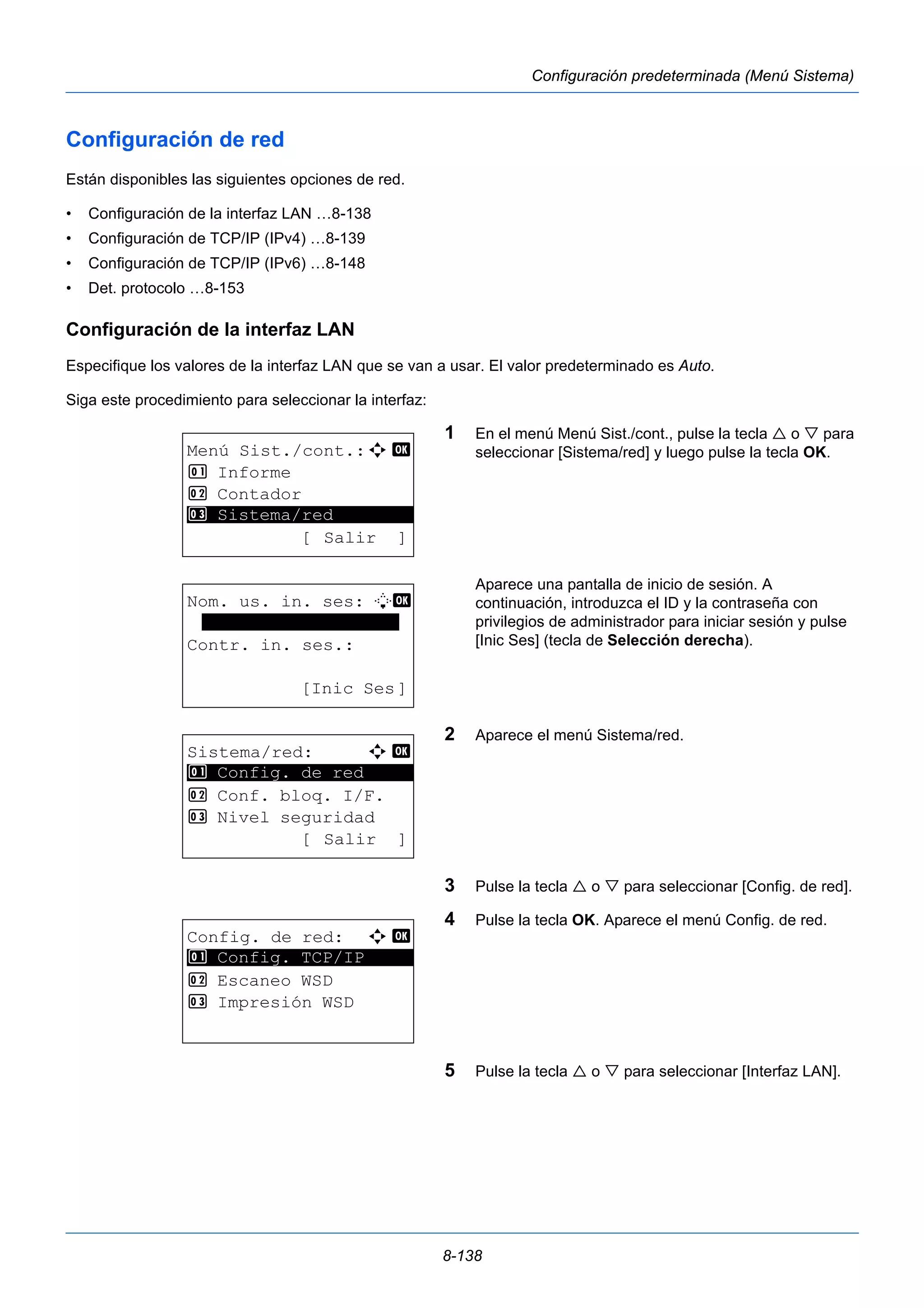 8-138 
Configuración predeterminada (Menú Sistema) 
Configuración de red 
Están disponibles las siguientes opciones de red. 
• Configuración de la interfaz LAN …8-138 
• Configuración de TCP/IP (IPv4) …8-139 
• Configuración de TCP/IP (IPv6) …8-148 
• Det. protocolo …8-153 
Configuración de la interfaz LAN 
Especifique los valores de la interfaz LAN que se van a usar. El valor predeterminado es Auto. 
Siga este procedimiento para seleccionar la interfaz: 
1 En el menú Menú Sist./cont., pulse la tecla  o  para 
seleccionar [Sistema/red] y luego pulse la tecla OK. 
Aparece una pantalla de inicio de sesión. A 
continuación, introduzca el ID y la contraseña con 
privilegios de administrador para iniciar sesión y pulse 
[Inic Ses] (tecla de Selección derecha). 
2 Aparece el menú Sistema/red. 
3 Pulse la tecla  o  para seleccionar [Config. de red]. 
4 Pulse la tecla OK. Aparece el menú Config. de red. 
5 Pulse la tecla  o  para seleccionar [Interfaz LAN]. 
Menú Sist./cont.:a b 
1 Informe 
2 Contador 
********************* 
3 Sistema/red 
[ Salir ] 
Nom. us. in. ses: L b 
******************* 
Contr. in. ses.: 
[Inic Ses] 
Sistema/red: a b 
********************* 
1 Config. de red 
2 Conf. bloq. I/F. 
3 Nivel seguridad 
[ Salir ] 
Config. de red: a b 
1 ********************* 
Config. TCP/IP 
2 Escaneo WSD 
3 Impresión WSD 
 
