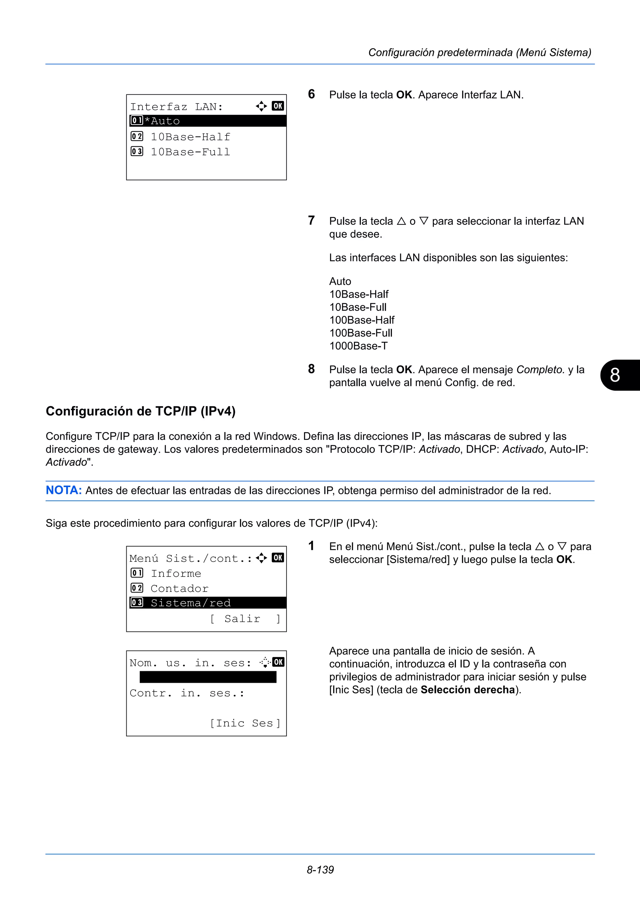 8 
8-139 
Configuración predeterminada (Menú Sistema) 
6 Pulse la tecla OK. Aparece Interfaz LAN. 
7 Pulse la tecla  o  para seleccionar la interfaz LAN 
que desee. 
Las interfaces LAN disponibles son las siguientes: 
Auto 
10Base-Half 
10Base-Full 
100Base-Half 
100Base-Full 
1000Base-T 
8 Pulse la tecla OK. Aparece el mensaje Completo. y la 
pantalla vuelve al menú Config. de red. 
Configuración de TCP/IP (IPv4) 
Configure TCP/IP para la conexión a la red Windows. Defina las direcciones IP, las máscaras de subred y las 
direcciones de gateway. Los valores predeterminados son "Protocolo TCP/IP: Activado, DHCP: Activado, Auto-IP: 
Activado". 
NOTA: Antes de efectuar las entradas de las direcciones IP, obtenga permiso del administrador de la red. 
Siga este procedimiento para configurar los valores de TCP/IP (IPv4): 
1 En el menú Menú Sist./cont., pulse la tecla  o  para 
seleccionar [Sistema/red] y luego pulse la tecla OK. 
Aparece una pantalla de inicio de sesión. A 
continuación, introduzca el ID y la contraseña con 
privilegios de administrador para iniciar sesión y pulse 
[Inic Ses] (tecla de Selección derecha). 
Interfaz LAN: a b 
1 ********************* 
*Auto 
2 10Base-Half 
3 10Base-Full 
Menú Sist./cont.:a b 
1 Informe 
2 Contador 
********************* 
3 Sistema/red 
[ Salir ] 
Nom. us. in. ses: L b 
******************* 
Contr. in. ses.: 
[Inic Ses] 
 