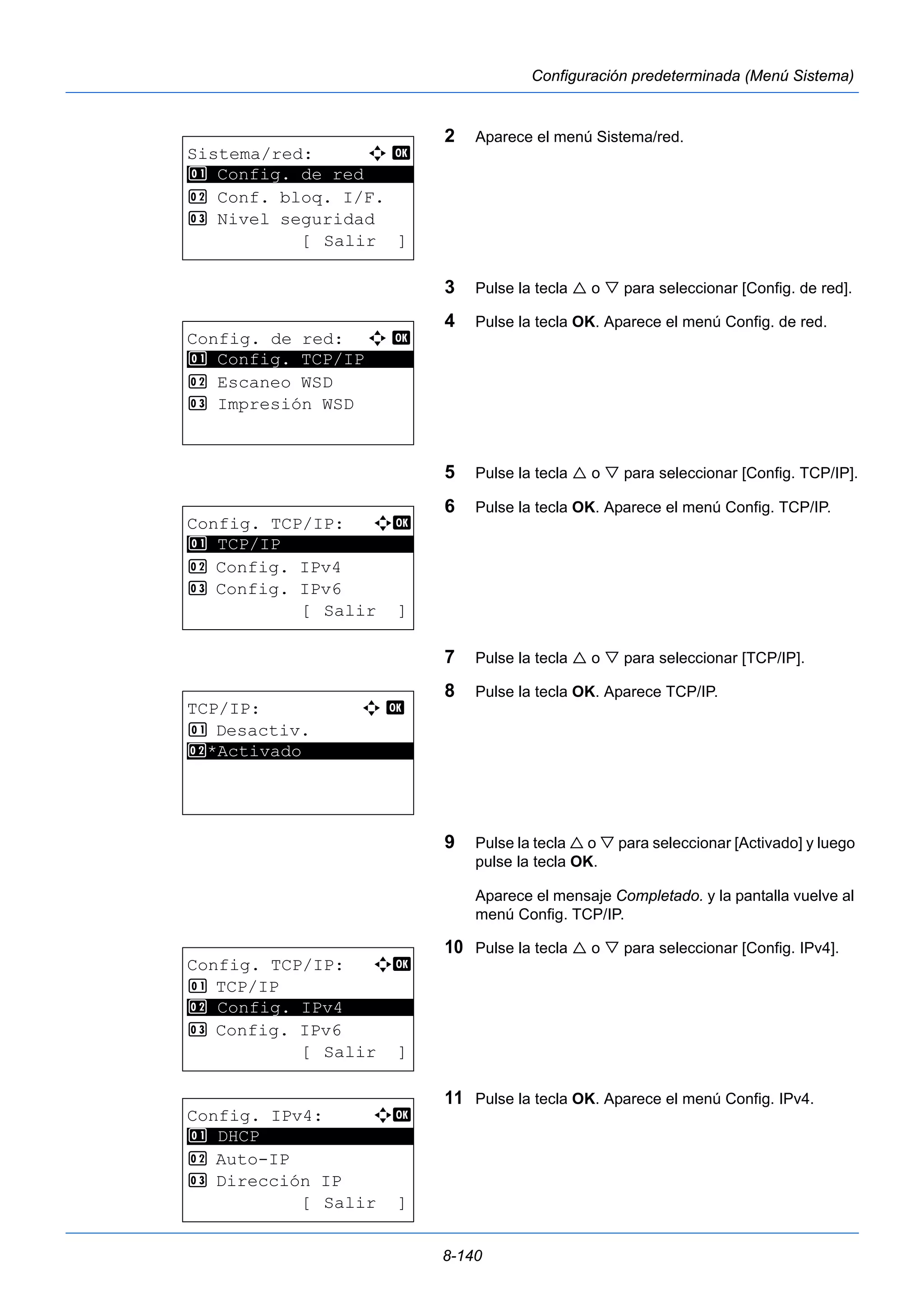 8-140 
Configuración predeterminada (Menú Sistema) 
2 Aparece el menú Sistema/red. 
3 Pulse la tecla  o  para seleccionar [Config. de red]. 
4 Pulse la tecla OK. Aparece el menú Config. de red. 
5 Pulse la tecla  o  para seleccionar [Config. TCP/IP]. 
6 Pulse la tecla OK. Aparece el menú Config. TCP/IP. 
7 Pulse la tecla  o  para seleccionar [TCP/IP]. 
8 Pulse la tecla OK. Aparece TCP/IP. 
9 Pulse la tecla  o  para seleccionar [Activado] y luego 
pulse la tecla OK. 
Aparece el mensaje Completado. y la pantalla vuelve al 
menú Config. TCP/IP. 
10 Pulse la tecla  o  para seleccionar [Config. IPv4]. 
11 Pulse la tecla OK. Aparece el menú Config. IPv4. 
Sistema/red: a b 
********************* 
1 Config. de red 
2 Conf. bloq. I/F. 
3 Nivel seguridad 
[ Salir ] 
Config. de red: a b 
1 ********************* 
Config. TCP/IP 
2 Escaneo WSD 
3 Impresión WSD 
Config. TCP/IP: a b 
********************* 
2 Config. IPv4 
3 Config. IPv6 
[ Salir ] 
1 TCP/IP 
TCP/IP: a b 
1 Desactiv. 
2* ***A*c*t*i*v*a*d*o*********** 
Config. TCP/IP: a b 
1 TCP/IP 
2 ********************* 
Config. IPv4 
3 Config. IPv6 
[ Salir ] 
Config. IPv4: a b 
********************* 
2 Auto-IP 
3 Dirección IP 
[ Salir ] 
1 DHCP 
 
