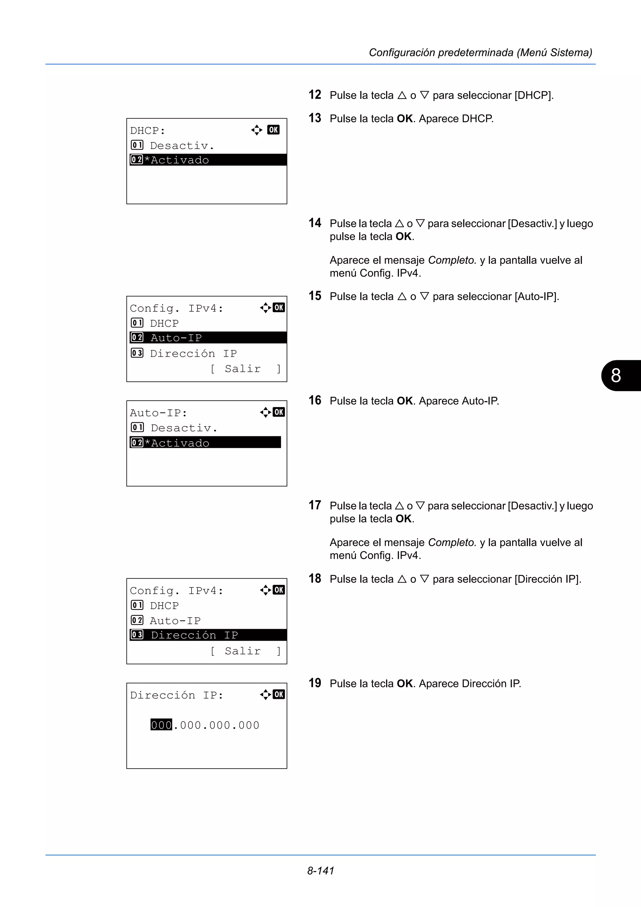 8 
8-141 
Configuración predeterminada (Menú Sistema) 
12 Pulse la tecla  o  para seleccionar [DHCP]. 
13 Pulse la tecla OK. Aparece DHCP. 
14 Pulse la tecla  o  para seleccionar [Desactiv.] y luego 
pulse la tecla OK. 
Aparece el mensaje Completo. y la pantalla vuelve al 
menú Config. IPv4. 
15 Pulse la tecla  o  para seleccionar [Auto-IP]. 
16 Pulse la tecla OK. Aparece Auto-IP. 
17 Pulse la tecla  o  para seleccionar [Desactiv.] y luego 
pulse la tecla OK. 
Aparece el mensaje Completo. y la pantalla vuelve al 
menú Config. IPv4. 
18 Pulse la tecla  o  para seleccionar [Dirección IP]. 
19 Pulse la tecla OK. Aparece Dirección IP. 
DHCP: a b 
1 Desactiv. 
2* ***A*c*t*i*v*a*d*o*********** 
Config. IPv4: a b 
1 DHCP 
********************* 
3 Dirección IP 
[ Salir ] 
2 Auto-IP 
Auto-IP: a b 
1 Desactiv. 
*2 ***A*c*t**i*v*a*d*o********** 
Config. IPv4: a b 
1 DHCP 
2 Auto-IP 
********************* 
3 Dirección IP 
[ Salir ] 
Dirección IP: a b 
000.000.000.000 
 