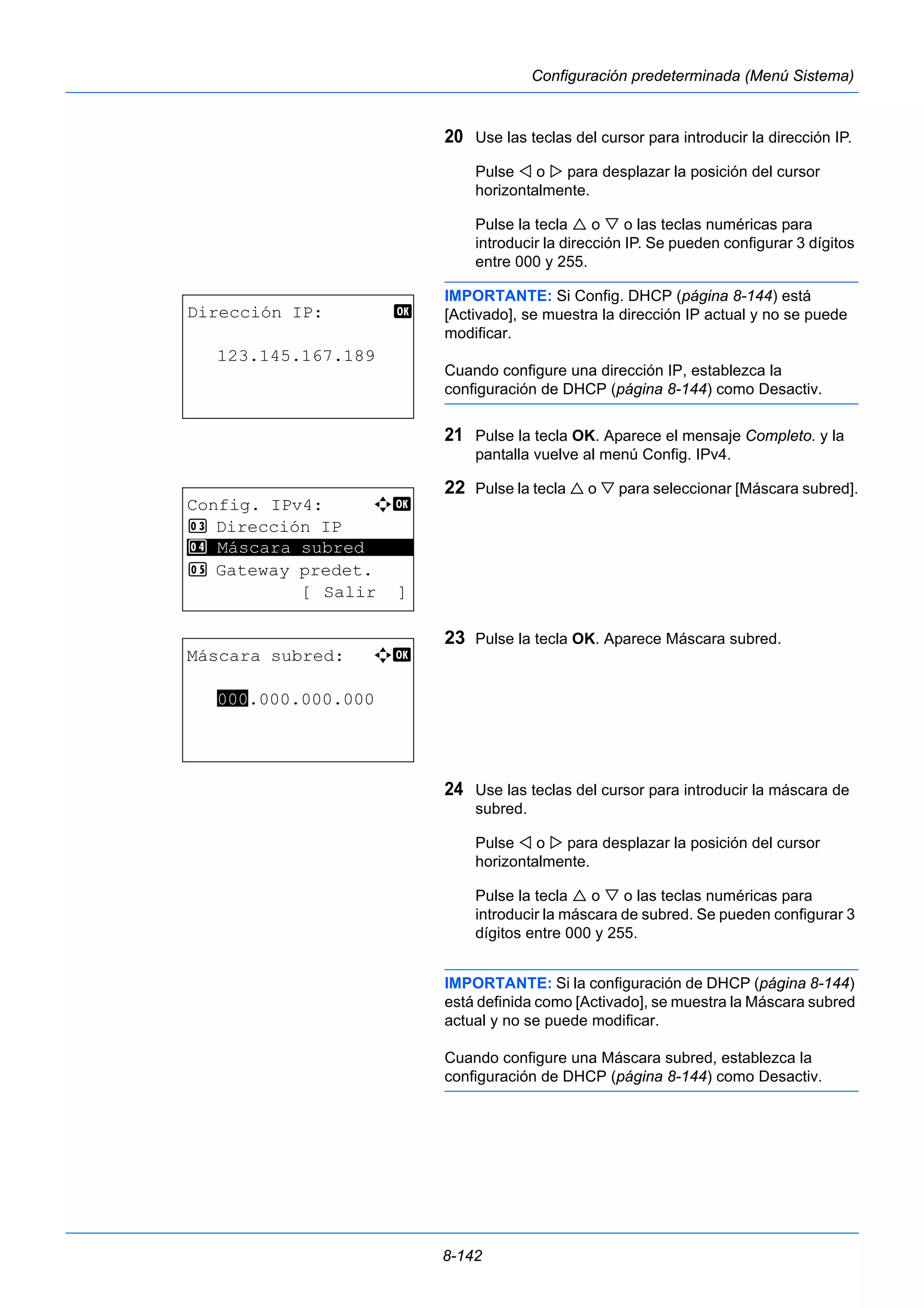 8-142 
Configuración predeterminada (Menú Sistema) 
20 Use las teclas del cursor para introducir la dirección IP. 
Pulse  o  para desplazar la posición del cursor 
horizontalmente. 
Pulse la tecla  o  o las teclas numéricas para 
introducir la dirección IP. Se pueden configurar 3 dígitos 
entre 000 y 255. 
IMPORTANTE: Si Config. DHCP (página 8-144) está 
[Activado], se muestra la dirección IP actual y no se puede 
modificar. 
Cuando configure una dirección IP, establezca la 
configuración de DHCP (página 8-144) como Desactiv. 
21 Pulse la tecla OK. Aparece el mensaje Completo. y la 
pantalla vuelve al menú Config. IPv4. 
22 Pulse la tecla  o  para seleccionar [Máscara subred]. 
23 Pulse la tecla OK. Aparece Máscara subred. 
24 Use las teclas del cursor para introducir la máscara de 
subred. 
Pulse  o  para desplazar la posición del cursor 
horizontalmente. 
Pulse la tecla  o  o las teclas numéricas para 
introducir la máscara de subred. Se pueden configurar 3 
dígitos entre 000 y 255. 
IMPORTANTE: Si la configuración de DHCP (página 8-144) 
está definida como [Activado], se muestra la Máscara subred 
actual y no se puede modificar. 
Cuando configure una Máscara subred, establezca la 
configuración de DHCP (página 8-144) como Desactiv. 
Dirección IP: b 
123.145.167.189 
Config. IPv4: a b 
3 Dirección IP 
4 ********************* 
Máscara subred 
5 Gateway predet. 
[ Salir ] 
Máscara subred: a b 
000.000.000.000 
 