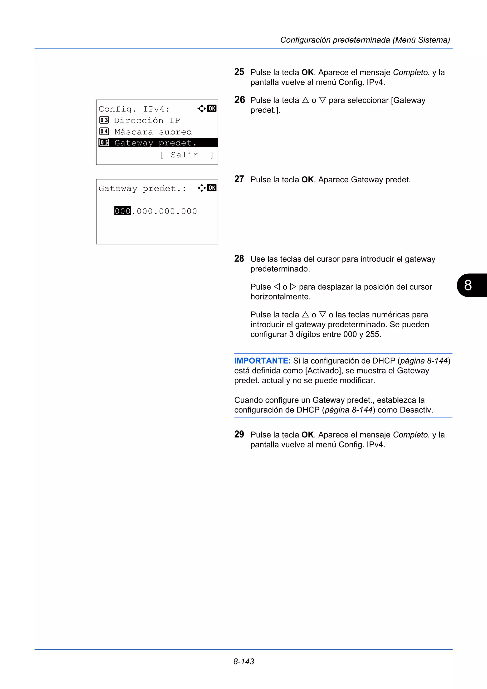8 
8-143 
Configuración predeterminada (Menú Sistema) 
25 Pulse la tecla OK. Aparece el mensaje Completo. y la 
pantalla vuelve al menú Config. IPv4. 
26 Pulse la tecla  o  para seleccionar [Gateway 
predet.]. 
27 Pulse la tecla OK. Aparece Gateway predet. 
28 Use las teclas del cursor para introducir el gateway 
predeterminado. 
Pulse  o  para desplazar la posición del cursor 
horizontalmente. 
Pulse la tecla  o  o las teclas numéricas para 
introducir el gateway predeterminado. Se pueden 
configurar 3 dígitos entre 000 y 255. 
IMPORTANTE: Si la configuración de DHCP (página 8-144) 
está definida como [Activado], se muestra el Gateway 
predet. actual y no se puede modificar. 
Cuando configure un Gateway predet., establezca la 
configuración de DHCP (página 8-144) como Desactiv. 
29 Pulse la tecla OK. Aparece el mensaje Completo. y la 
pantalla vuelve al menú Config. IPv4. 
Config. IPv4: a b 
3 Dirección IP 
4 Máscara subred 
********************* 
5 Gateway predet. 
[ Salir ] 
Gateway predet.: a b 
000.000.000.000 
 