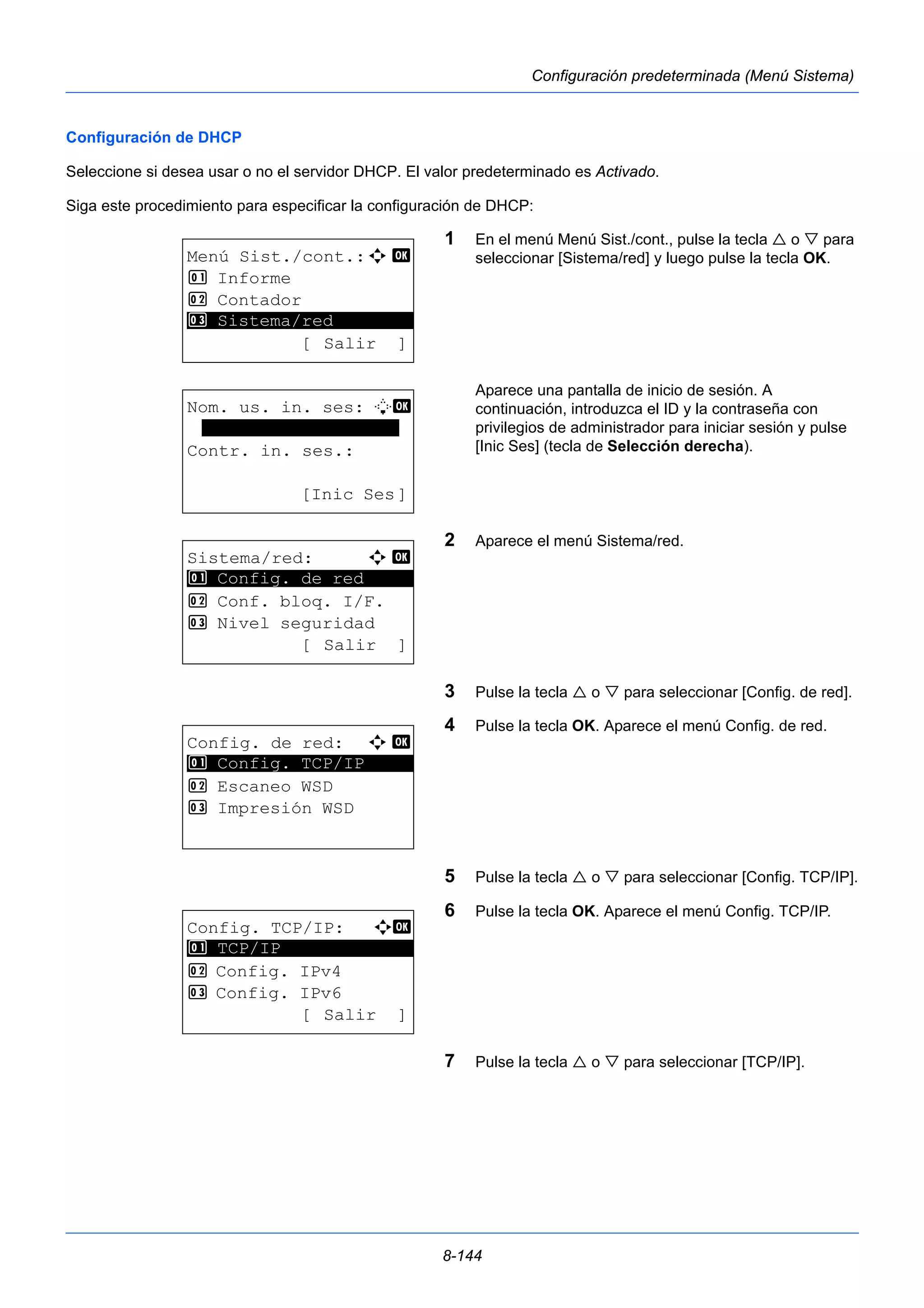 8-144 
Configuración predeterminada (Menú Sistema) 
Configuración de DHCP 
Seleccione si desea usar o no el servidor DHCP. El valor predeterminado es Activado. 
Siga este procedimiento para especificar la configuración de DHCP: 
1 En el menú Menú Sist./cont., pulse la tecla  o  para 
seleccionar [Sistema/red] y luego pulse la tecla OK. 
Aparece una pantalla de inicio de sesión. A 
continuación, introduzca el ID y la contraseña con 
privilegios de administrador para iniciar sesión y pulse 
[Inic Ses] (tecla de Selección derecha). 
2 Aparece el menú Sistema/red. 
3 Pulse la tecla  o  para seleccionar [Config. de red]. 
4 Pulse la tecla OK. Aparece el menú Config. de red. 
5 Pulse la tecla  o  para seleccionar [Config. TCP/IP]. 
6 Pulse la tecla OK. Aparece el menú Config. TCP/IP. 
7 Pulse la tecla  o  para seleccionar [TCP/IP]. 
Menú Sist./cont.:a b 
1 Informe 
2 Contador 
********************* 
3 Sistema/red 
[ Salir ] 
Nom. us. in. ses: L b 
******************* 
Contr. in. ses.: 
[Inic Ses] 
Sistema/red: a b 
********************* 
1 Config. de red 
2 Conf. bloq. I/F. 
3 Nivel seguridad 
[ Salir ] 
Config. de red: a b 
1 ********************* 
Config. TCP/IP 
2 Escaneo WSD 
3 Impresión WSD 
Config. TCP/IP: a b 
********************* 
2 Config. IPv4 
3 Config. IPv6 
[ Salir ] 
1 TCP/IP 
 