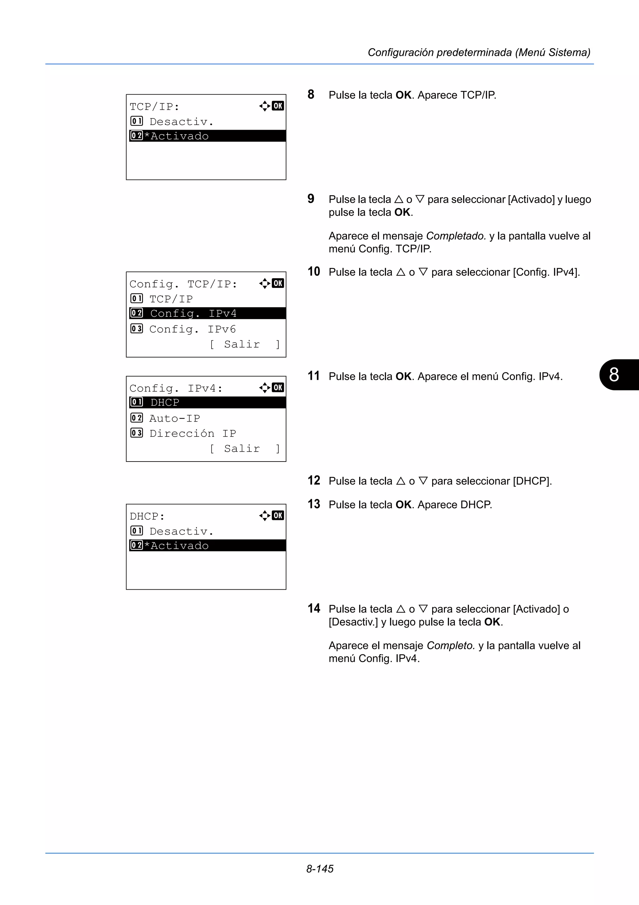 8 
8-145 
Configuración predeterminada (Menú Sistema) 
8 Pulse la tecla OK. Aparece TCP/IP. 
9 Pulse la tecla  o  para seleccionar [Activado] y luego 
pulse la tecla OK. 
Aparece el mensaje Completado. y la pantalla vuelve al 
menú Config. TCP/IP. 
10 Pulse la tecla  o  para seleccionar [Config. IPv4]. 
11 Pulse la tecla OK. Aparece el menú Config. IPv4. 
12 Pulse la tecla  o  para seleccionar [DHCP]. 
13 Pulse la tecla OK. Aparece DHCP. 
14 Pulse la tecla  o  para seleccionar [Activado] o 
[Desactiv.] y luego pulse la tecla OK. 
Aparece el mensaje Completo. y la pantalla vuelve al 
menú Config. IPv4. 
TCP/IP: a b 
1 Desactiv. 
2* ***A*c*t*i*v*a*d*o*********** 
Config. TCP/IP: a b 
1 TCP/IP 
2 ********************* 
Config. IPv4 
3 Config. IPv6 
[ Salir ] 
Config. IPv4: a b 
********************* 
2 Auto-IP 
3 Dirección IP 
[ Salir ] 
1 DHCP 
DHCP: a b 
1 Desactiv. 
2* ***A*c*t*i*v*a*d*o*********** 
 