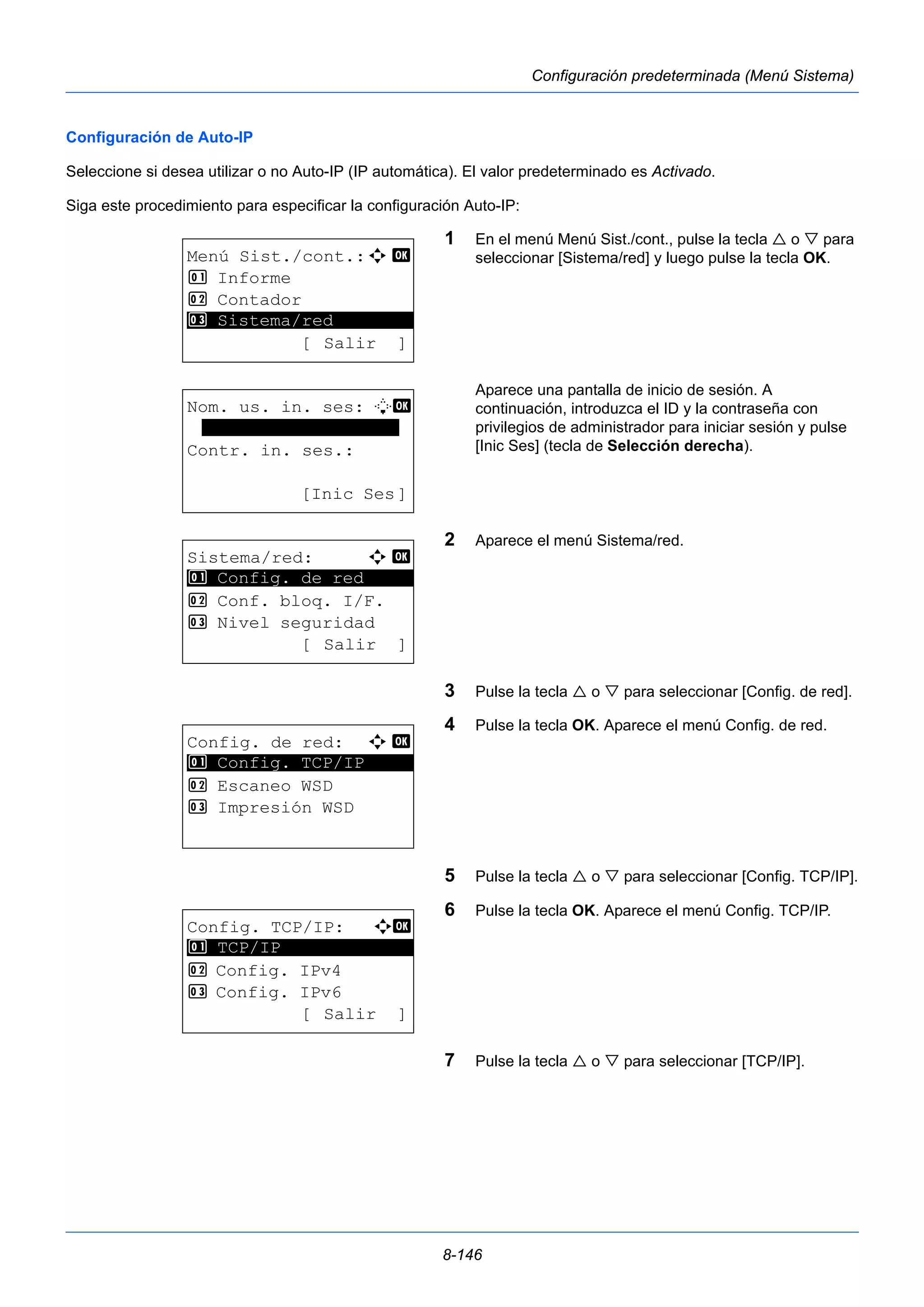 8-146 
Configuración predeterminada (Menú Sistema) 
Configuración de Auto-IP 
Seleccione si desea utilizar o no Auto-IP (IP automática). El valor predeterminado es Activado. 
Siga este procedimiento para especificar la configuración Auto-IP: 
1 En el menú Menú Sist./cont., pulse la tecla  o  para 
seleccionar [Sistema/red] y luego pulse la tecla OK. 
Aparece una pantalla de inicio de sesión. A 
continuación, introduzca el ID y la contraseña con 
privilegios de administrador para iniciar sesión y pulse 
[Inic Ses] (tecla de Selección derecha). 
2 Aparece el menú Sistema/red. 
3 Pulse la tecla  o  para seleccionar [Config. de red]. 
4 Pulse la tecla OK. Aparece el menú Config. de red. 
5 Pulse la tecla  o  para seleccionar [Config. TCP/IP]. 
6 Pulse la tecla OK. Aparece el menú Config. TCP/IP. 
7 Pulse la tecla  o  para seleccionar [TCP/IP]. 
Menú Sist./cont.:a b 
1 Informe 
2 Contador 
********************* 
3 Sistema/red 
[ Salir ] 
Nom. us. in. ses: L b 
******************* 
Contr. in. ses.: 
[Inic Ses] 
Sistema/red: a b 
********************* 
1 Config. de red 
2 Conf. bloq. I/F. 
3 Nivel seguridad 
[ Salir ] 
Config. de red: a b 
1 ********************* 
Config. TCP/IP 
2 Escaneo WSD 
3 Impresión WSD 
Config. TCP/IP: a b 
********************* 
2 Config. IPv4 
3 Config. IPv6 
[ Salir ] 
1 TCP/IP 
 