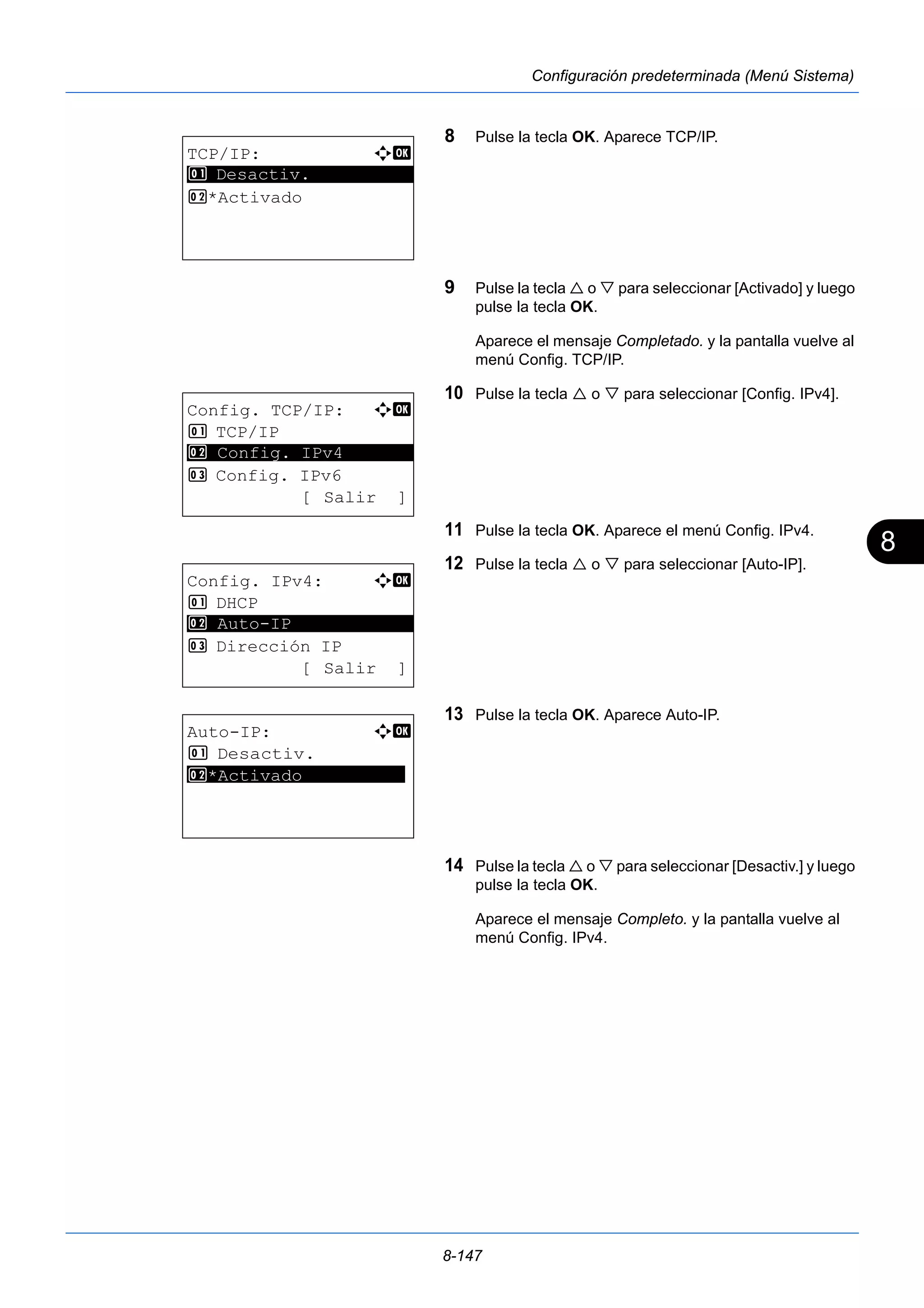 8 
8-147 
Configuración predeterminada (Menú Sistema) 
8 Pulse la tecla OK. Aparece TCP/IP. 
9 Pulse la tecla  o  para seleccionar [Activado] y luego 
pulse la tecla OK. 
Aparece el mensaje Completado. y la pantalla vuelve al 
menú Config. TCP/IP. 
10 Pulse la tecla  o  para seleccionar [Config. IPv4]. 
11 Pulse la tecla OK. Aparece el menú Config. IPv4. 
12 Pulse la tecla  o  para seleccionar [Auto-IP]. 
13 Pulse la tecla OK. Aparece Auto-IP. 
14 Pulse la tecla  o  para seleccionar [Desactiv.] y luego 
pulse la tecla OK. 
Aparece el mensaje Completo. y la pantalla vuelve al 
menú Config. IPv4. 
TCP/IP: a b 
********************* 
1 Desactiv. 
2 *Activado 
Config. TCP/IP: a b 
1 TCP/IP 
2 ********************* 
Config. IPv4 
3 Config. IPv6 
[ Salir ] 
Config. IPv4: a b 
1 DHCP 
********************* 
3 Dirección IP 
[ Salir ] 
2 Auto-IP 
Auto-IP: a b 
1 Desactiv. 
*2 ***A*c*t**i*v*a*d*o********** 
 