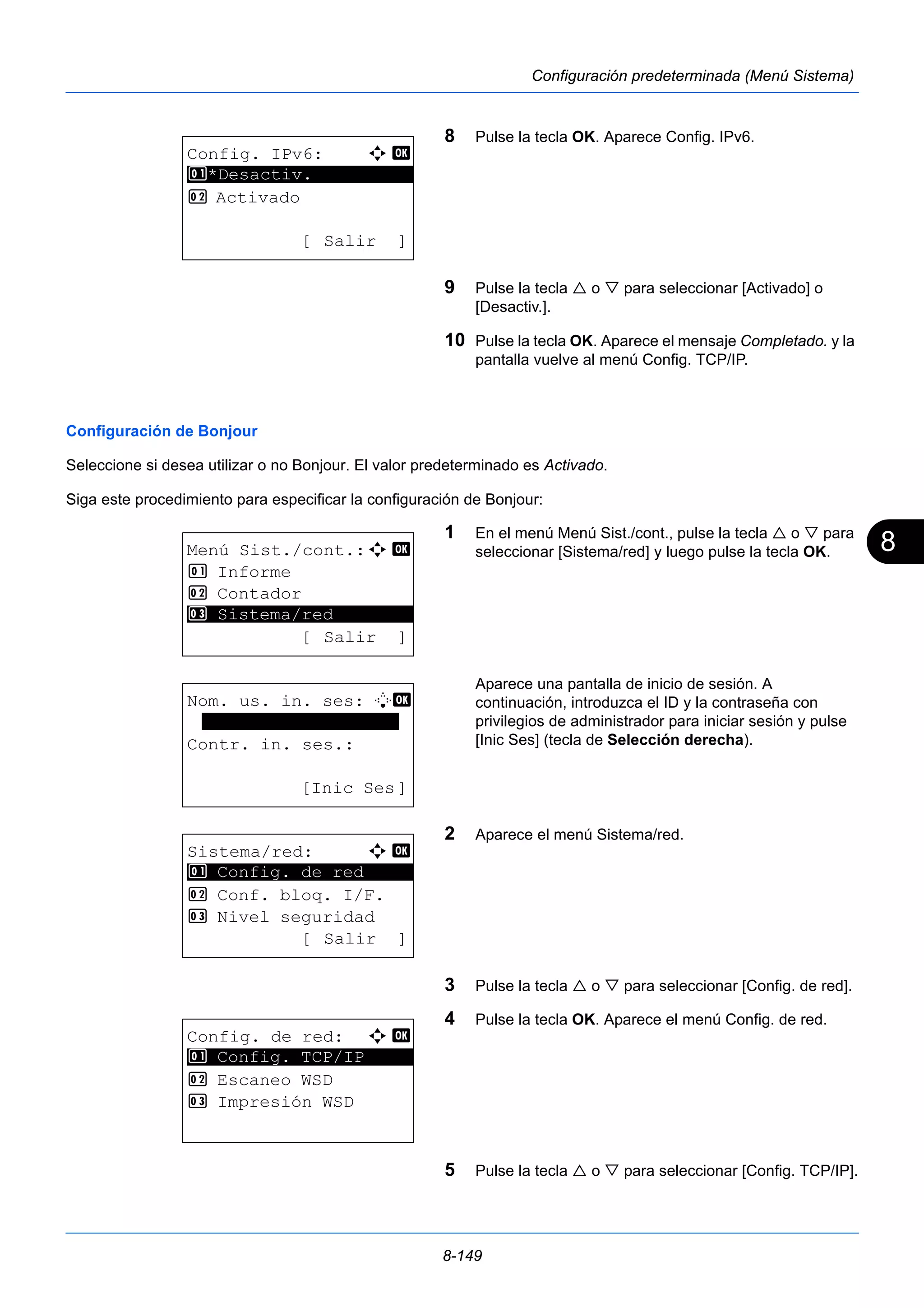 8 
8-149 
Configuración predeterminada (Menú Sistema) 
8 Pulse la tecla OK. Aparece Config. IPv6. 
9 Pulse la tecla  o  para seleccionar [Activado] o 
[Desactiv.]. 
10 Pulse la tecla OK. Aparece el mensaje Completado. y la 
pantalla vuelve al menú Config. TCP/IP. 
1 *Desactiv. 
Configuración de Bonjour 
Seleccione si desea utilizar o no Bonjour. El valor predeterminado es Activado. 
Siga este procedimiento para especificar la configuración de Bonjour: 
1 En el menú Menú Sist./cont., pulse la tecla  o  para 
seleccionar [Sistema/red] y luego pulse la tecla OK. 
Aparece una pantalla de inicio de sesión. A 
continuación, introduzca el ID y la contraseña con 
privilegios de administrador para iniciar sesión y pulse 
[Inic Ses] (tecla de Selección derecha). 
2 Aparece el menú Sistema/red. 
3 Pulse la tecla  o  para seleccionar [Config. de red]. 
4 Pulse la tecla OK. Aparece el menú Config. de red. 
5 Pulse la tecla  o  para seleccionar [Config. TCP/IP]. 
Config. IPv6: a b 
********************* 
2 Activado 
[ Salir ] 
Menú Sist./cont.:a b 
1 Informe 
2 Contador 
********************* 
3 Sistema/red 
[ Salir ] 
Nom. us. in. ses: L b 
******************* 
Contr. in. ses.: 
[Inic Ses] 
Sistema/red: a b 
********************* 
1 Config. de red 
2 Conf. bloq. I/F. 
3 Nivel seguridad 
[ Salir ] 
Config. de red: a b 
1 ********************* 
Config. TCP/IP 
2 Escaneo WSD 
3 Impresión WSD 
 