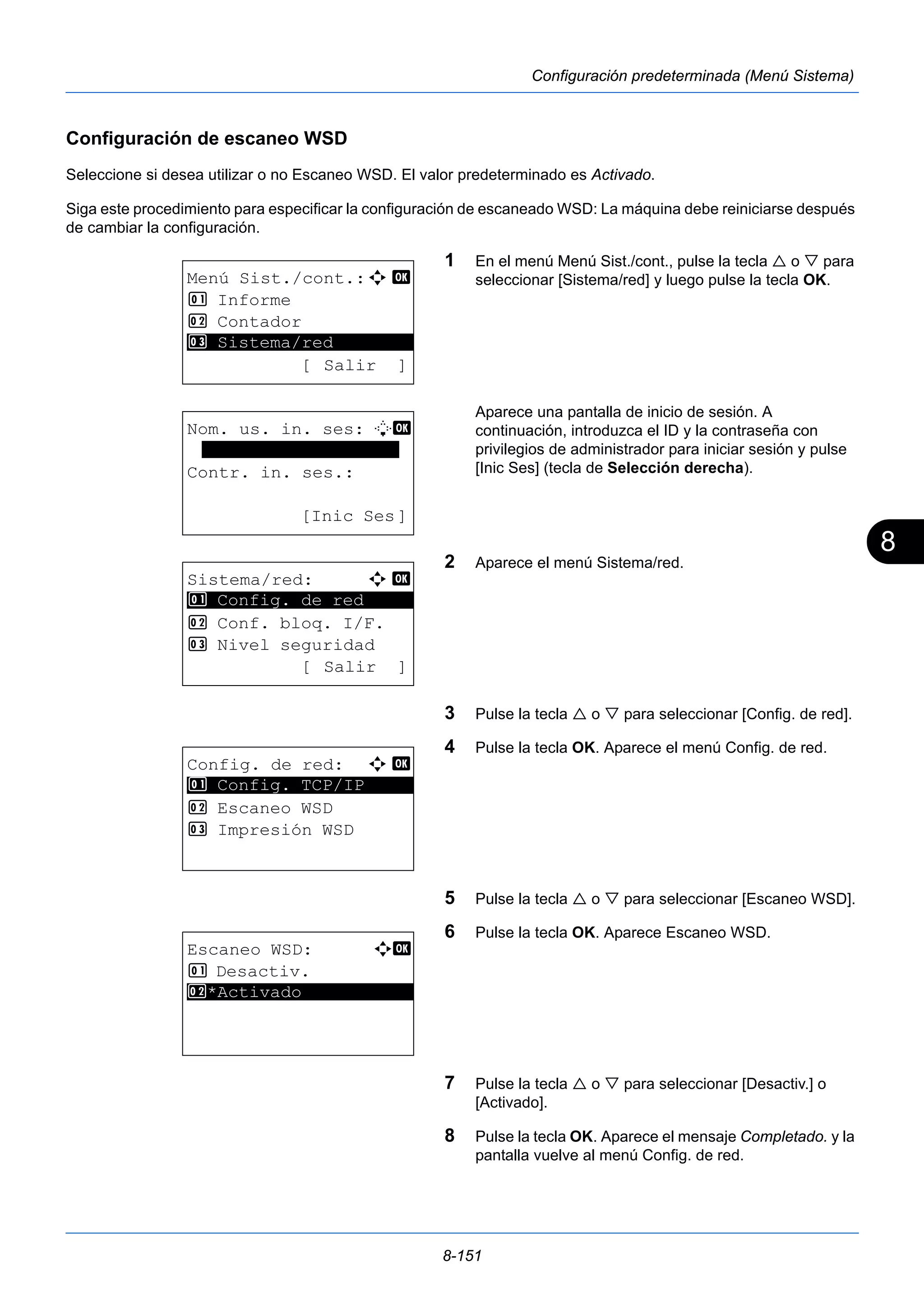 8 
8-151 
Configuración predeterminada (Menú Sistema) 
Configuración de escaneo WSD 
Seleccione si desea utilizar o no Escaneo WSD. El valor predeterminado es Activado. 
Siga este procedimiento para especificar la configuración de escaneado WSD: La máquina debe reiniciarse después 
de cambiar la configuración. 
1 En el menú Menú Sist./cont., pulse la tecla  o  para 
seleccionar [Sistema/red] y luego pulse la tecla OK. 
Aparece una pantalla de inicio de sesión. A 
continuación, introduzca el ID y la contraseña con 
privilegios de administrador para iniciar sesión y pulse 
[Inic Ses] (tecla de Selección derecha). 
2 Aparece el menú Sistema/red. 
3 Pulse la tecla  o  para seleccionar [Config. de red]. 
4 Pulse la tecla OK. Aparece el menú Config. de red. 
5 Pulse la tecla  o  para seleccionar [Escaneo WSD]. 
6 Pulse la tecla OK. Aparece Escaneo WSD. 
7 Pulse la tecla  o  para seleccionar [Desactiv.] o 
[Activado]. 
8 Pulse la tecla OK. Aparece el mensaje Completado. y la 
pantalla vuelve al menú Config. de red. 
Menú Sist./cont.:a b 
1 Informe 
2 Contador 
********************* 
3 Sistema/red 
[ Salir ] 
Nom. us. in. ses: L b 
******************* 
Contr. in. ses.: 
[Inic Ses] 
Sistema/red: a b 
********************* 
1 Config. de red 
2 Conf. bloq. I/F. 
3 Nivel seguridad 
[ Salir ] 
Config. de red: a b 
1 ********************* 
Config. TCP/IP 
2 Escaneo WSD 
3 Impresión WSD 
Escaneo WSD: a b 
1 Desactiv. 
2* ***A*c*t*i*v*a*d*o*********** 
 