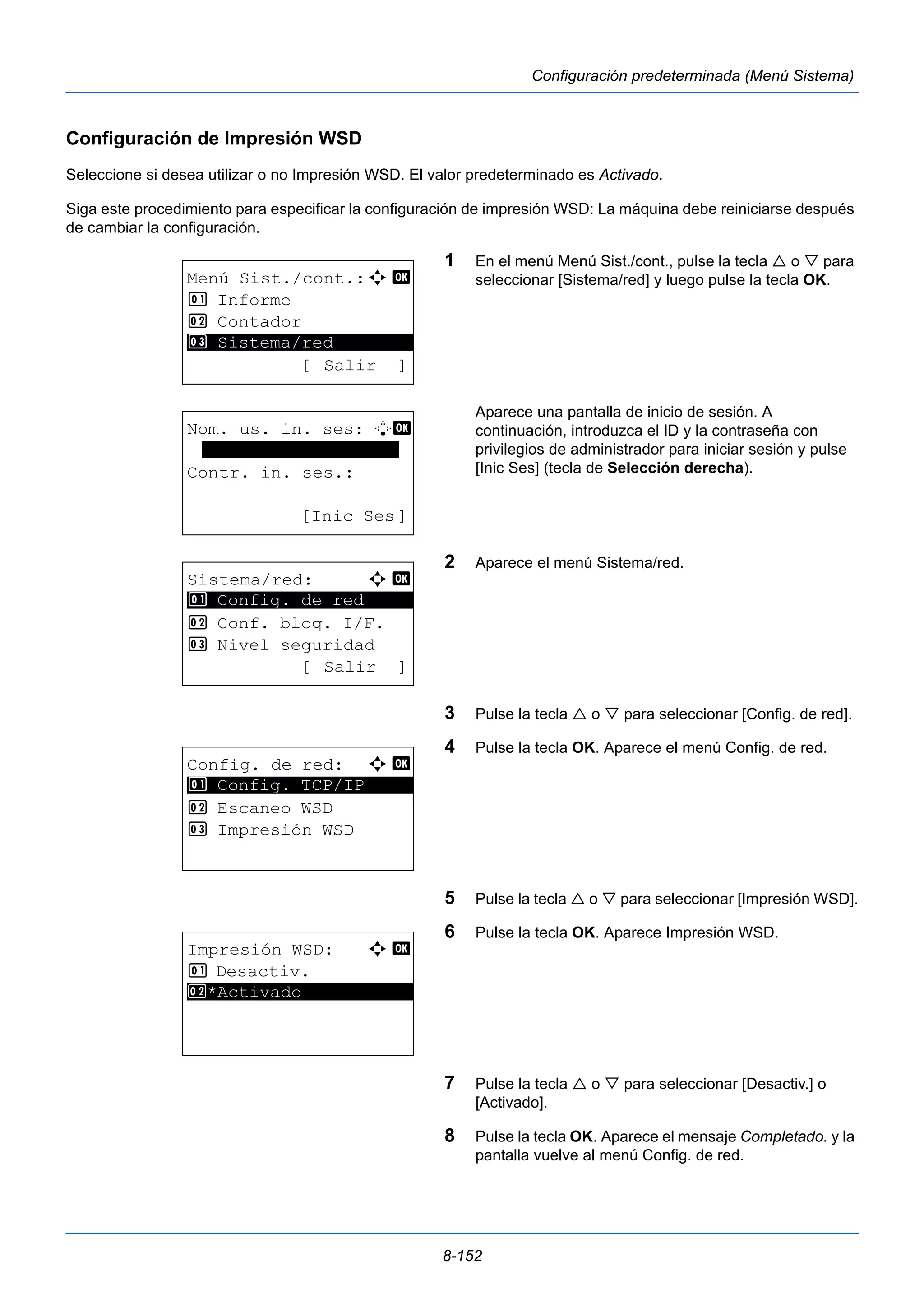 8-152 
Configuración predeterminada (Menú Sistema) 
Configuración de Impresión WSD 
Seleccione si desea utilizar o no Impresión WSD. El valor predeterminado es Activado. 
Siga este procedimiento para especificar la configuración de impresión WSD: La máquina debe reiniciarse después 
de cambiar la configuración. 
1 En el menú Menú Sist./cont., pulse la tecla  o  para 
seleccionar [Sistema/red] y luego pulse la tecla OK. 
Aparece una pantalla de inicio de sesión. A 
continuación, introduzca el ID y la contraseña con 
privilegios de administrador para iniciar sesión y pulse 
[Inic Ses] (tecla de Selección derecha). 
2 Aparece el menú Sistema/red. 
3 Pulse la tecla  o  para seleccionar [Config. de red]. 
4 Pulse la tecla OK. Aparece el menú Config. de red. 
5 Pulse la tecla  o  para seleccionar [Impresión WSD]. 
6 Pulse la tecla OK. Aparece Impresión WSD. 
7 Pulse la tecla  o  para seleccionar [Desactiv.] o 
[Activado]. 
8 Pulse la tecla OK. Aparece el mensaje Completado. y la 
pantalla vuelve al menú Config. de red. 
Menú Sist./cont.:a b 
1 Informe 
2 Contador 
********************* 
3 Sistema/red 
[ Salir ] 
Nom. us. in. ses: L b 
******************* 
Contr. in. ses.: 
[Inic Ses] 
Sistema/red: a b 
********************* 
1 Config. de red 
2 Conf. bloq. I/F. 
3 Nivel seguridad 
[ Salir ] 
Config. de red: a b 
1 ********************* 
Config. TCP/IP 
2 Escaneo WSD 
3 Impresión WSD 
Impresión WSD: a b 
1 Desactiv. 
2* ***A*c*t*i*v*a*d*o*********** 
 