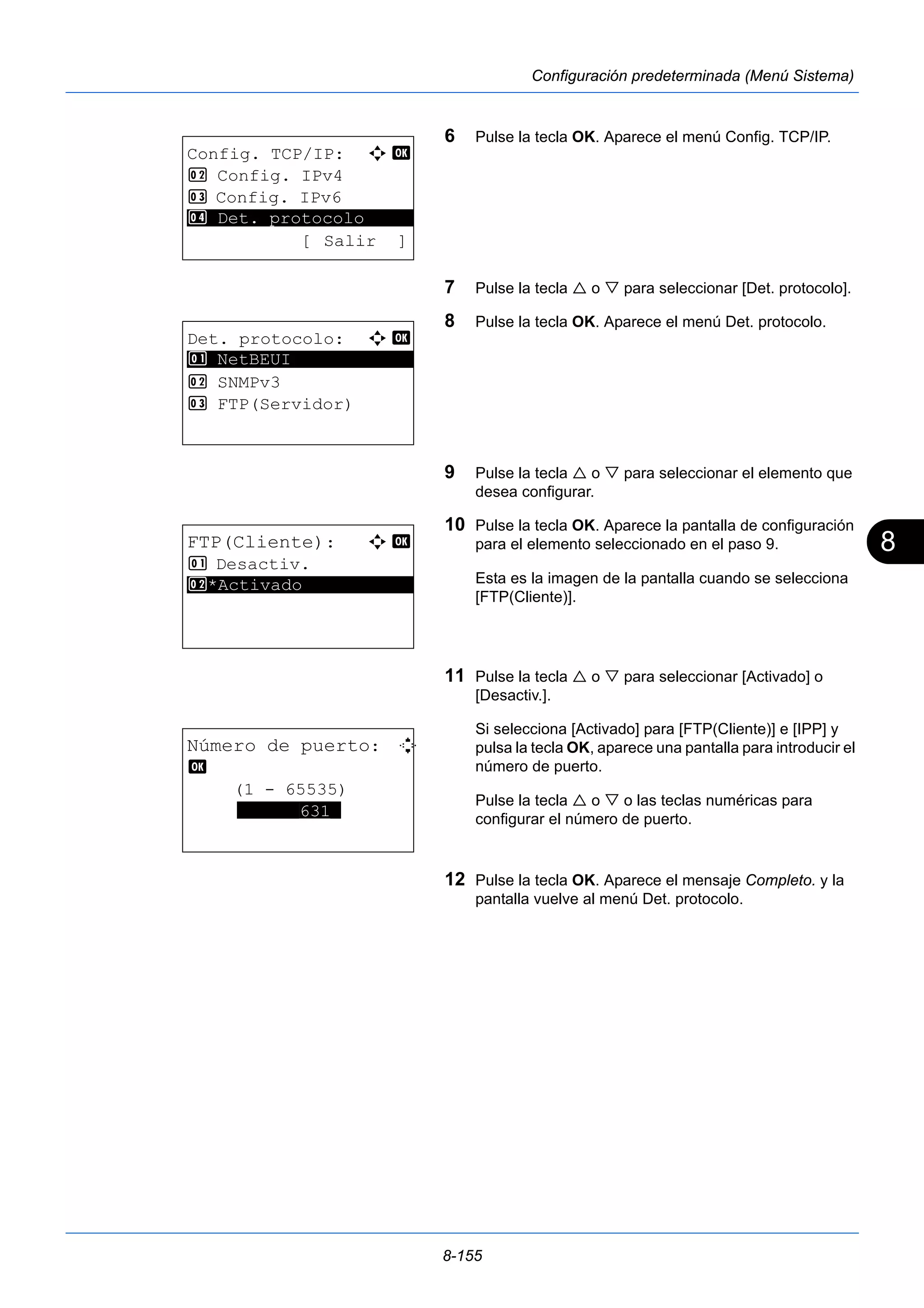 8 
8-155 
Configuración predeterminada (Menú Sistema) 
6 Pulse la tecla OK. Aparece el menú Config. TCP/IP. 
7 Pulse la tecla  o  para seleccionar [Det. protocolo]. 
8 Pulse la tecla OK. Aparece el menú Det. protocolo. 
9 Pulse la tecla  o  para seleccionar el elemento que 
desea configurar. 
10 Pulse la tecla OK. Aparece la pantalla de configuración 
para el elemento seleccionado en el paso 9. 
Esta es la imagen de la pantalla cuando se selecciona 
[FTP(Cliente)]. 
11 Pulse la tecla  o  para seleccionar [Activado] o 
[Desactiv.]. 
Si selecciona [Activado] para [FTP(Cliente)] e [IPP] y 
pulsa la tecla OK, aparece una pantalla para introducir el 
número de puerto. 
Pulse la tecla  o  o las teclas numéricas para 
configurar el número de puerto. 
12 Pulse la tecla OK. Aparece el mensaje Completo. y la 
pantalla vuelve al menú Det. protocolo. 
Config. TCP/IP: a b 
2 Config. IPv4 
3 Config. IPv6 
********************* 
4 Det. protocolo 
[ Salir ] 
Det. protocolo: a b 
********************* 
1 NetBEUI 
2 SNMPv3 
3 FTP(Servidor) 
FTP(Cliente): a b 
1 Desactiv. 
2* ***A*c*t*i*v*a*d*o*********** 
Número de puerto: D 
b 
(1 - 65535) 
******631* 
 