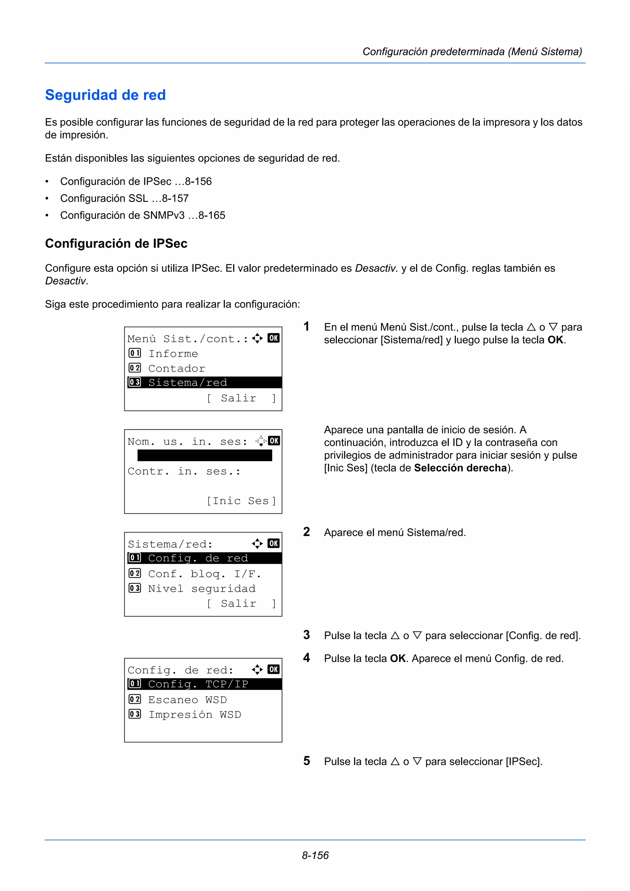 8-156 
Configuración predeterminada (Menú Sistema) 
Seguridad de red 
Es posible configurar las funciones de seguridad de la red para proteger las operaciones de la impresora y los datos 
de impresión. 
Están disponibles las siguientes opciones de seguridad de red. 
• Configuración de IPSec …8-156 
• Configuración SSL …8-157 
• Configuración de SNMPv3 …8-165 
Configuración de IPSec 
Configure esta opción si utiliza IPSec. El valor predeterminado es Desactiv. y el de Config. reglas también es 
Desactiv. 
Siga este procedimiento para realizar la configuración: 
1 En el menú Menú Sist./cont., pulse la tecla  o  para 
seleccionar [Sistema/red] y luego pulse la tecla OK. 
Aparece una pantalla de inicio de sesión. A 
continuación, introduzca el ID y la contraseña con 
privilegios de administrador para iniciar sesión y pulse 
[Inic Ses] (tecla de Selección derecha). 
2 Aparece el menú Sistema/red. 
3 Pulse la tecla  o  para seleccionar [Config. de red]. 
4 Pulse la tecla OK. Aparece el menú Config. de red. 
5 Pulse la tecla  o  para seleccionar [IPSec]. 
Menú Sist./cont.:a b 
1 Informe 
2 Contador 
********************* 
3 Sistema/red 
[ Salir ] 
Nom. us. in. ses: L b 
******************* 
Contr. in. ses.: 
[Inic Ses] 
Sistema/red: a b 
********************* 
1 Config. de red 
2 Conf. bloq. I/F. 
3 Nivel seguridad 
[ Salir ] 
Config. de red: a b 
1 ********************* 
Config. TCP/IP 
2 Escaneo WSD 
3 Impresión WSD 
 