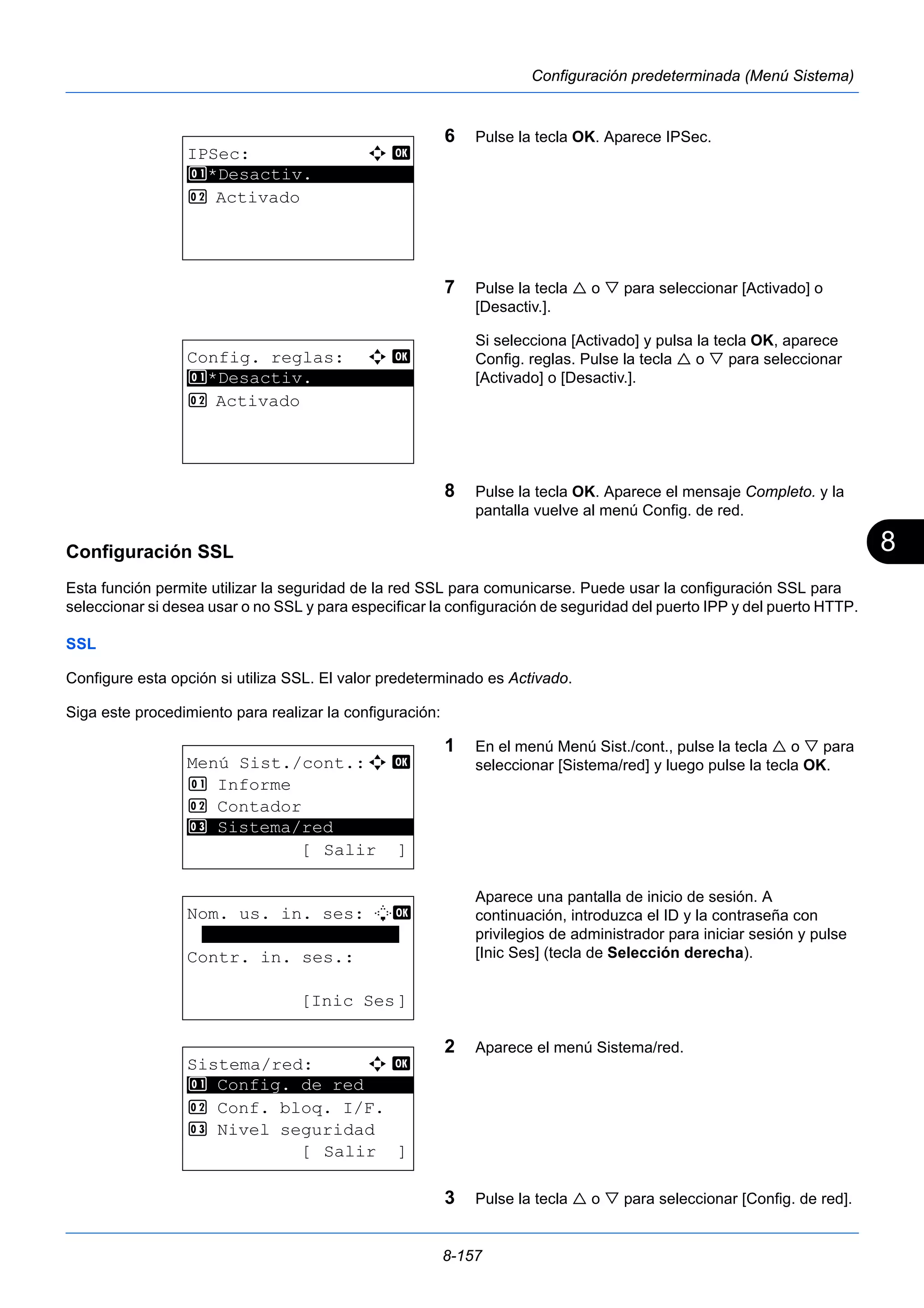 8 
8-157 
Configuración predeterminada (Menú Sistema) 
6 Pulse la tecla OK. Aparece IPSec. 
7 Pulse la tecla  o  para seleccionar [Activado] o 
[Desactiv.]. 
Si selecciona [Activado] y pulsa la tecla OK, aparece 
Config. reglas. Pulse la tecla  o  para seleccionar 
[Activado] o [Desactiv.]. 
8 Pulse la tecla OK. Aparece el mensaje Completo. y la 
pantalla vuelve al menú Config. de red. 
Configuración SSL 
Esta función permite utilizar la seguridad de la red SSL para comunicarse. Puede usar la configuración SSL para 
seleccionar si desea usar o no SSL y para especificar la configuración de seguridad del puerto IPP y del puerto HTTP. 
SSL 
Configure esta opción si utiliza SSL. El valor predeterminado es Activado. 
Siga este procedimiento para realizar la configuración: 
1 En el menú Menú Sist./cont., pulse la tecla  o  para 
seleccionar [Sistema/red] y luego pulse la tecla OK. 
Aparece una pantalla de inicio de sesión. A 
continuación, introduzca el ID y la contraseña con 
privilegios de administrador para iniciar sesión y pulse 
[Inic Ses] (tecla de Selección derecha). 
2 Aparece el menú Sistema/red. 
3 Pulse la tecla  o  para seleccionar [Config. de red]. 
IPSec: a b 
********************* 
1 *Desactiv. 
2 Activado 
Config. reglas: a b 
1 ********************* 
*Desactiv. 
2 Activado 
Menú Sist./cont.:a b 
1 Informe 
2 Contador 
********************* 
3 Sistema/red 
[ Salir ] 
Nom. us. in. ses: L b 
******************* 
Contr. in. ses.: 
[Inic Ses] 
Sistema/red: a b 
********************* 
1 Config. de red 
2 Conf. bloq. I/F. 
3 Nivel seguridad 
[ Salir ] 
 