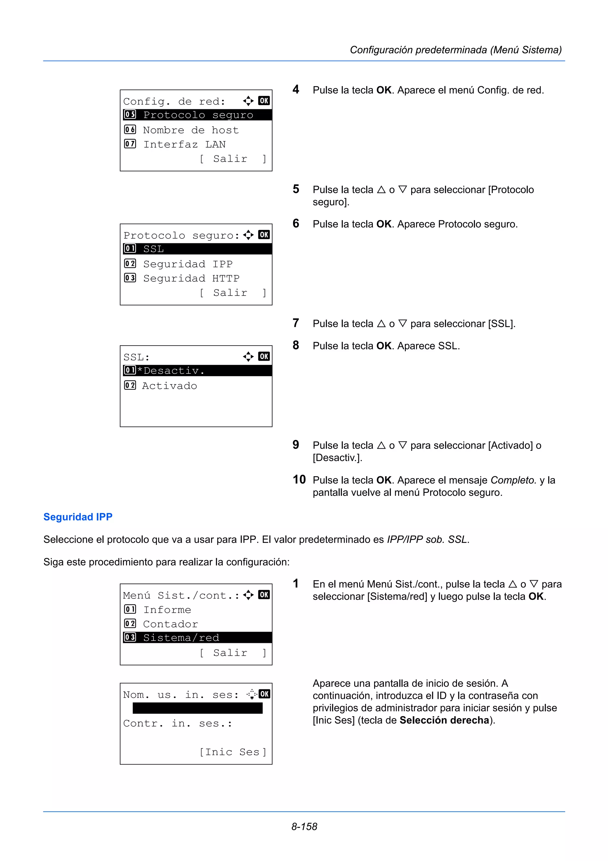 8-158 
Configuración predeterminada (Menú Sistema) 
4 Pulse la tecla OK. Aparece el menú Config. de red. 
5 Pulse la tecla  o  para seleccionar [Protocolo 
seguro]. 
6 Pulse la tecla OK. Aparece Protocolo seguro. 
7 Pulse la tecla  o  para seleccionar [SSL]. 
8 Pulse la tecla OK. Aparece SSL. 
9 Pulse la tecla  o  para seleccionar [Activado] o 
[Desactiv.]. 
10 Pulse la tecla OK. Aparece el mensaje Completo. y la 
pantalla vuelve al menú Protocolo seguro. 
5 Protocolo seguro 
Seguridad IPP 
Seleccione el protocolo que va a usar para IPP. El valor predeterminado es IPP/IPP sob. SSL. 
Siga este procedimiento para realizar la configuración: 
1 En el menú Menú Sist./cont., pulse la tecla  o  para 
seleccionar [Sistema/red] y luego pulse la tecla OK. 
Aparece una pantalla de inicio de sesión. A 
continuación, introduzca el ID y la contraseña con 
privilegios de administrador para iniciar sesión y pulse 
[Inic Ses] (tecla de Selección derecha). 
Config. de red: a b 
********************* 
6 Nombre de host 
7 Interfaz LAN 
[ Salir ] 
Protocolo seguro:a b 
********************* 
2 Seguridad IPP 
3 Seguridad HTTP 
[ Salir ] 
1 SSL 
SSL: a b 
********************* 
1 *Desactiv. 
2 Activado 
Menú Sist./cont.:a b 
1 Informe 
2 Contador 
********************* 
3 Sistema/red 
[ Salir ] 
Nom. us. in. ses: L b 
******************* 
Contr. in. ses.: 
[Inic Ses] 
 
