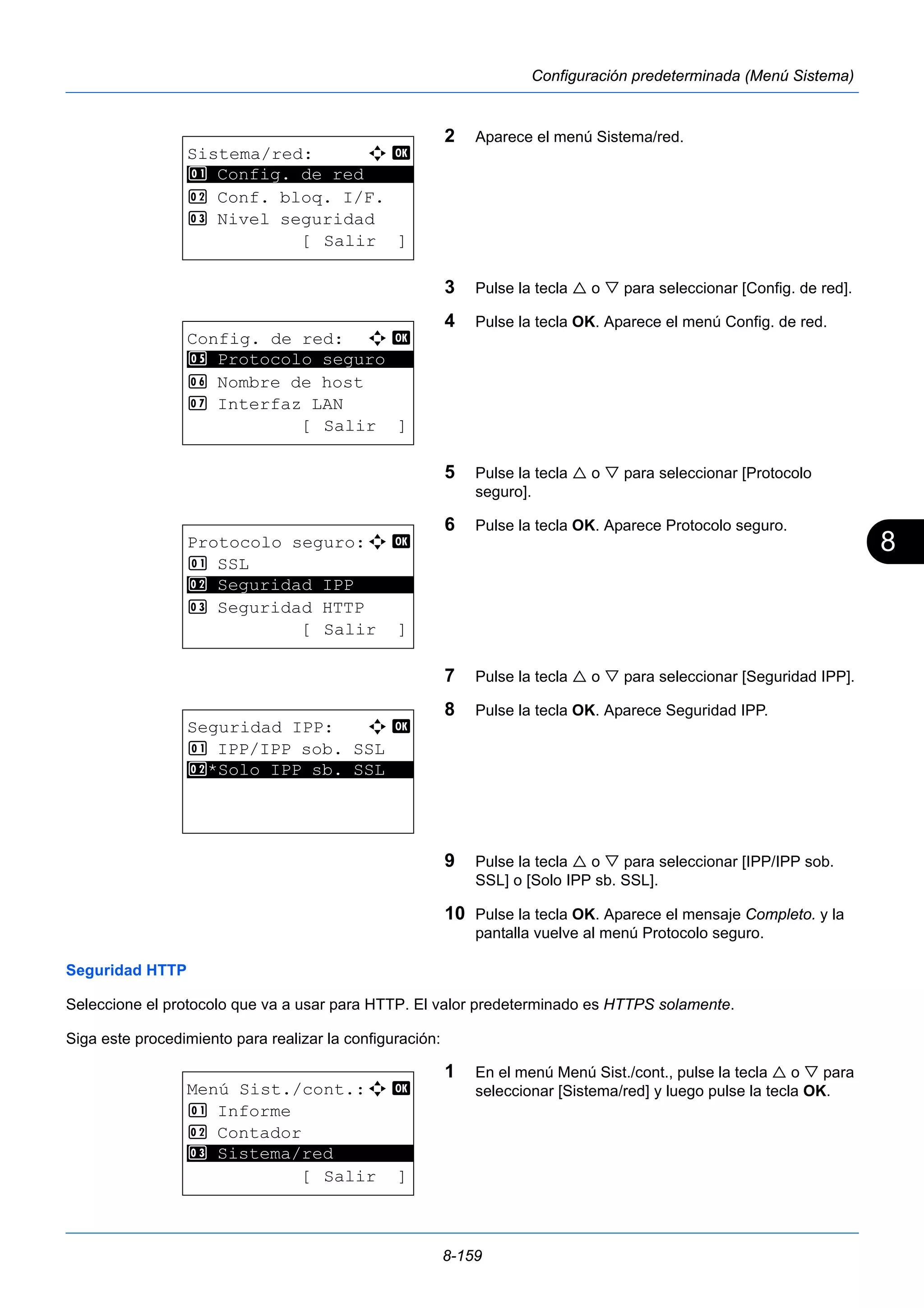 8 
8-159 
Configuración predeterminada (Menú Sistema) 
2 Aparece el menú Sistema/red. 
3 Pulse la tecla  o  para seleccionar [Config. de red]. 
4 Pulse la tecla OK. Aparece el menú Config. de red. 
5 Pulse la tecla  o  para seleccionar [Protocolo 
seguro]. 
6 Pulse la tecla OK. Aparece Protocolo seguro. 
7 Pulse la tecla  o  para seleccionar [Seguridad IPP]. 
8 Pulse la tecla OK. Aparece Seguridad IPP. 
9 Pulse la tecla  o  para seleccionar [IPP/IPP sob. 
SSL] o [Solo IPP sb. SSL]. 
10 Pulse la tecla OK. Aparece el mensaje Completo. y la 
pantalla vuelve al menú Protocolo seguro. 
1 Config. de red 
5 Protocolo seguro 
2 Seguridad IPP 
Seguridad HTTP 
Seleccione el protocolo que va a usar para HTTP. El valor predeterminado es HTTPS solamente. 
Siga este procedimiento para realizar la configuración: 
1 En el menú Menú Sist./cont., pulse la tecla  o  para 
seleccionar [Sistema/red] y luego pulse la tecla OK. 
Sistema/red: a b 
********************* 
2 Conf. bloq. I/F. 
3 Nivel seguridad 
[ Salir ] 
Config. de red: a b 
********************* 
6 Nombre de host 
7 Interfaz LAN 
[ Salir ] 
Protocolo seguro:a b 
1 SSL 
********************* 
3 Seguridad HTTP 
[ Salir ] 
Seguridad IPP: a b 
1 IPP/IPP sob. SSL 
2* ***S*o*l*o* *I*P*P* *s*b*.* *S*S*L*** 
Menú Sist./cont.:a b 
1 Informe 
2 Contador 
********************* 
3 Sistema/red 
[ Salir ] 
 