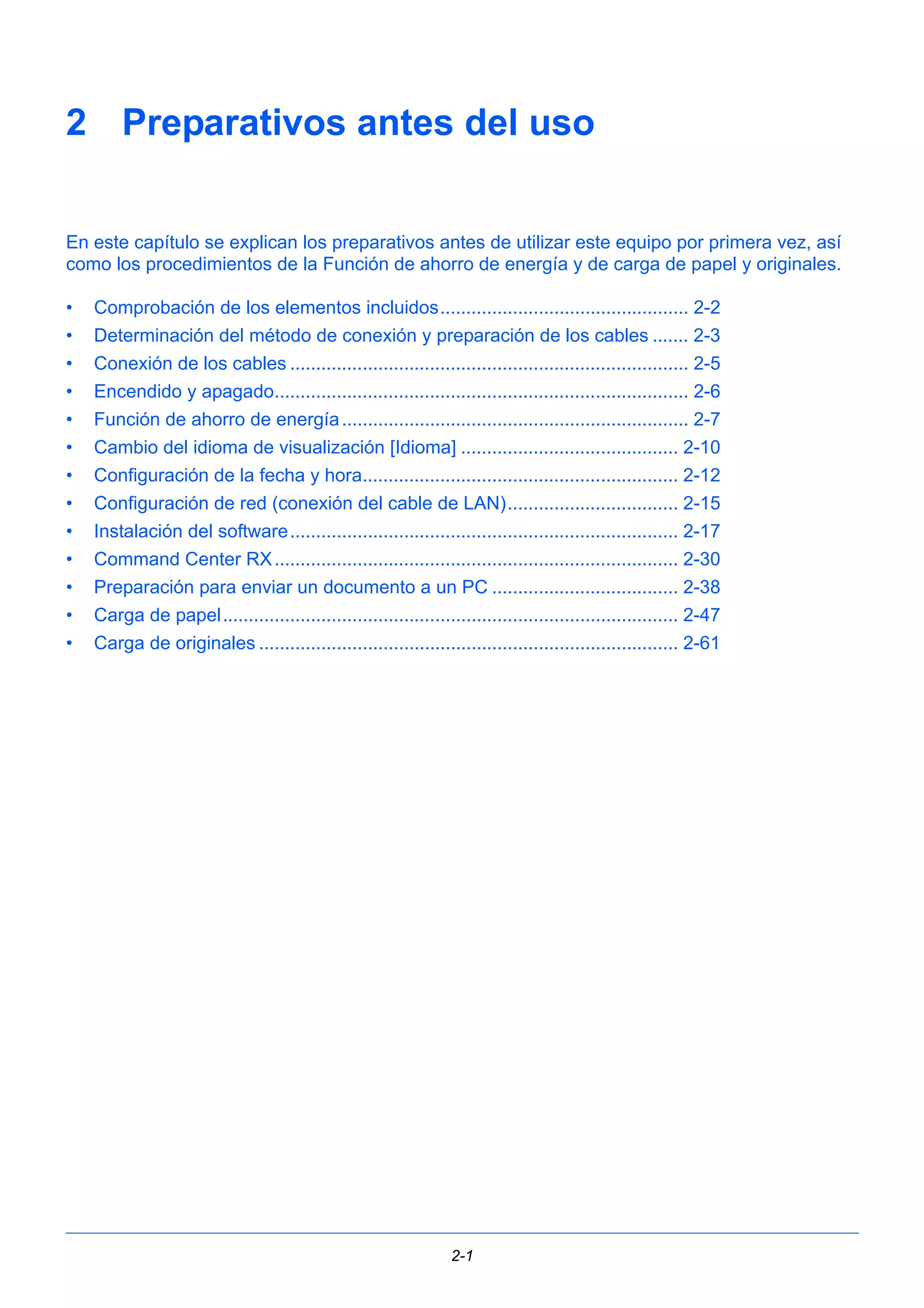 2 Preparativos antes del uso 
En este capítulo se explican los preparativos antes de utilizar este equipo por primera vez, así 
como los procedimientos de la Función de ahorro de energía y de carga de papel y originales. 
• Comprobación de los elementos incluidos................................................ 2-2 
• Determinación del método de conexión y preparación de los cables ....... 2-3 
• Conexión de los cables ............................................................................. 2-5 
• Encendido y apagado................................................................................ 2-6 
• Función de ahorro de energía ................................................................... 2-7 
• Cambio del idioma de visualización [Idioma] .......................................... 2-10 
• Configuración de la fecha y hora............................................................. 2-12 
• Configuración de red (conexión del cable de LAN)................................. 2-15 
• Instalación del software........................................................................... 2-17 
• Command Center RX.............................................................................. 2-30 
• Preparación para enviar un documento a un PC .................................... 2-38 
• Carga de papel........................................................................................ 2-47 
• Carga de originales ................................................................................. 2-61 
2-1 
 