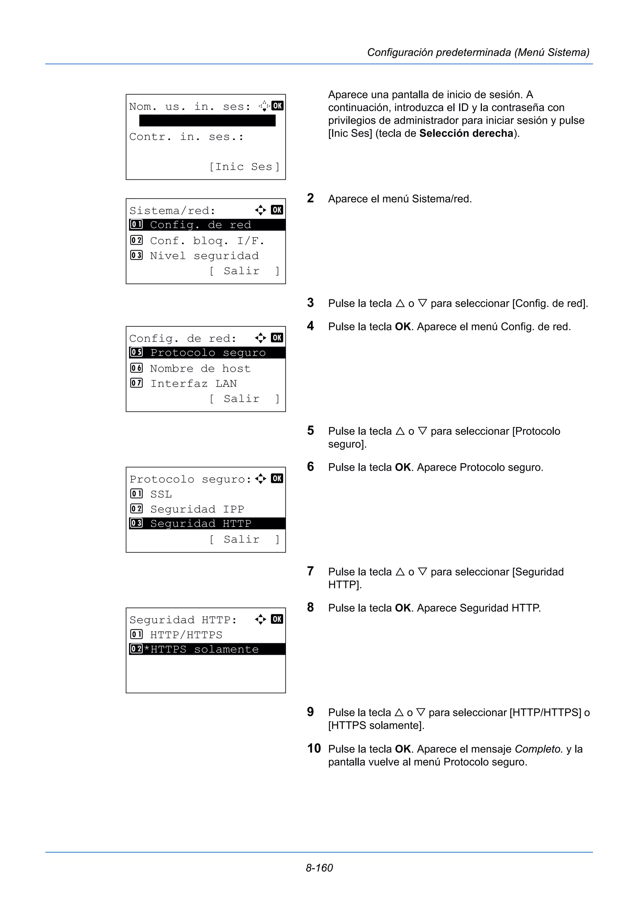 8-160 
Configuración predeterminada (Menú Sistema) 
Aparece una pantalla de inicio de sesión. A 
continuación, introduzca el ID y la contraseña con 
privilegios de administrador para iniciar sesión y pulse 
[Inic Ses] (tecla de Selección derecha). 
2 Aparece el menú Sistema/red. 
3 Pulse la tecla  o  para seleccionar [Config. de red]. 
4 Pulse la tecla OK. Aparece el menú Config. de red. 
5 Pulse la tecla  o  para seleccionar [Protocolo 
seguro]. 
6 Pulse la tecla OK. Aparece Protocolo seguro. 
7 Pulse la tecla  o  para seleccionar [Seguridad 
HTTP]. 
8 Pulse la tecla OK. Aparece Seguridad HTTP. 
9 Pulse la tecla  o  para seleccionar [HTTP/HTTPS] o 
[HTTPS solamente]. 
10 Pulse la tecla OK. Aparece el mensaje Completo. y la 
pantalla vuelve al menú Protocolo seguro. 
Nom. us. in. ses: L b 
******************* 
Contr. in. ses.: 
[Inic Ses] 
Sistema/red: a b 
********************* 
1 Config. de red 
2 Conf. bloq. I/F. 
3 Nivel seguridad 
[ Salir ] 
Config. de red: a b 
5 ********************* 
Protocolo seguro 
6 Nombre de host 
7 Interfaz LAN 
[ Salir ] 
Protocolo seguro:a b 
1 SSL 
2 Seguridad IPP 
********************* 
3 Seguridad HTTP 
[ Salir ] 
Seguridad HTTP: a b 
1 HTTP/HTTPS 
2* ***H*T*T*P*S* *s*o*l*a*m*e*n*t*e**** 
 