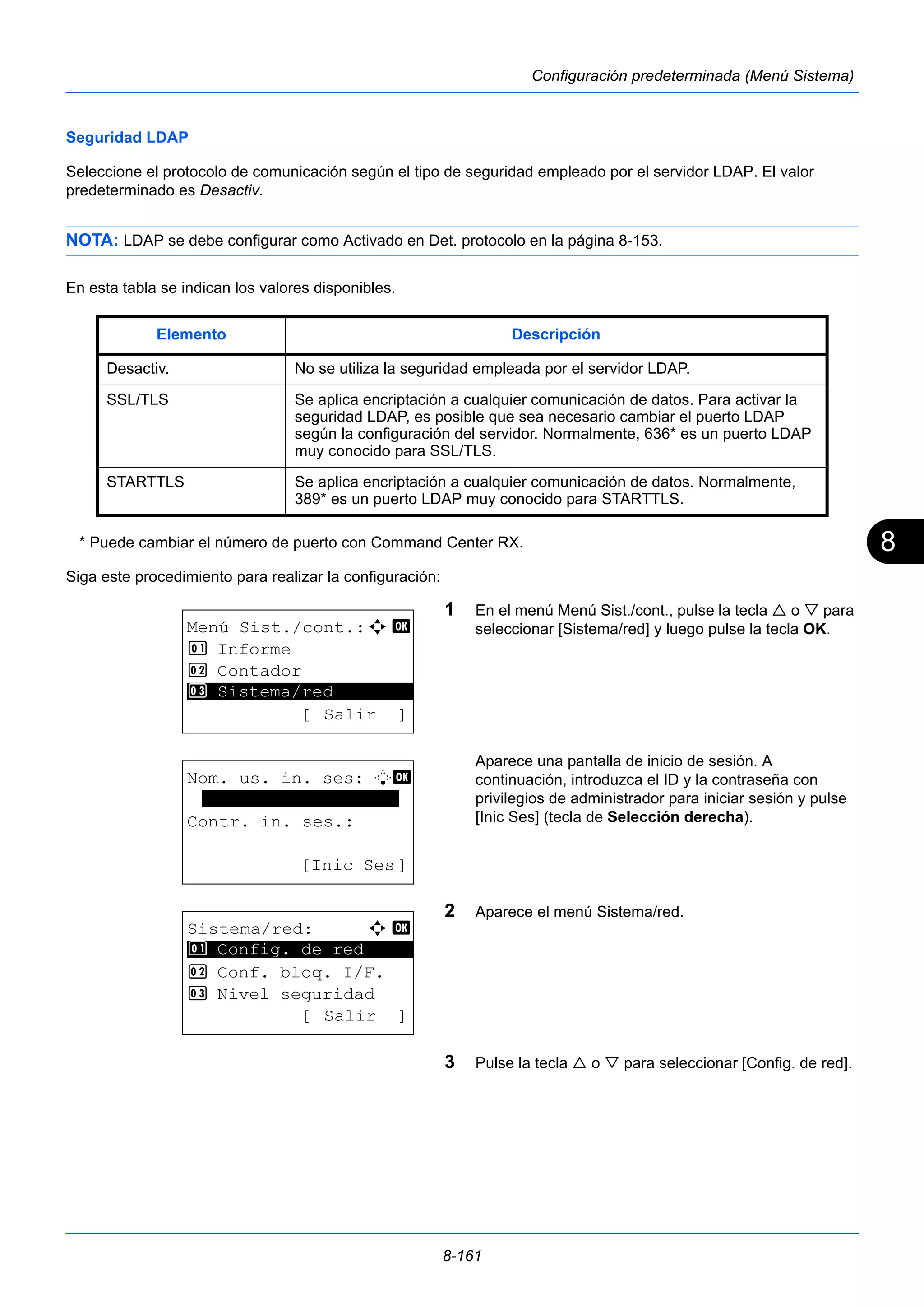 8 
Elemento Descripción 
Desactiv. No se utiliza la seguridad empleada por el servidor LDAP. 
SSL/TLS Se aplica encriptación a cualquier comunicación de datos. Para activar la 
seguridad LDAP, es posible que sea necesario cambiar el puerto LDAP 
según la configuración del servidor. Normalmente, 636* es un puerto LDAP 
muy conocido para SSL/TLS. 
STARTTLS Se aplica encriptación a cualquier comunicación de datos. Normalmente, 
389* es un puerto LDAP muy conocido para STARTTLS. 
8-161 
Configuración predeterminada (Menú Sistema) 
Seguridad LDAP 
Seleccione el protocolo de comunicación según el tipo de seguridad empleado por el servidor LDAP. El valor 
predeterminado es Desactiv. 
NOTA: LDAP se debe configurar como Activado en Det. protocolo en la página 8-153. 
En esta tabla se indican los valores disponibles. 
* Puede cambiar el número de puerto con Command Center RX. 
Siga este procedimiento para realizar la configuración: 
1 En el menú Menú Sist./cont., pulse la tecla  o  para 
seleccionar [Sistema/red] y luego pulse la tecla OK. 
Aparece una pantalla de inicio de sesión. A 
continuación, introduzca el ID y la contraseña con 
privilegios de administrador para iniciar sesión y pulse 
[Inic Ses] (tecla de Selección derecha). 
2 Aparece el menú Sistema/red. 
3 Pulse la tecla  o  para seleccionar [Config. de red]. 
Menú Sist./cont.:a b 
1 Informe 
2 Contador 
********************* 
3 Sistema/red 
[ Salir ] 
Nom. us. in. ses: L b 
******************* 
Contr. in. ses.: 
[Inic Ses] 
Sistema/red: a b 
********************* 
1 Config. de red 
2 Conf. bloq. I/F. 
3 Nivel seguridad 
[ Salir ] 
 