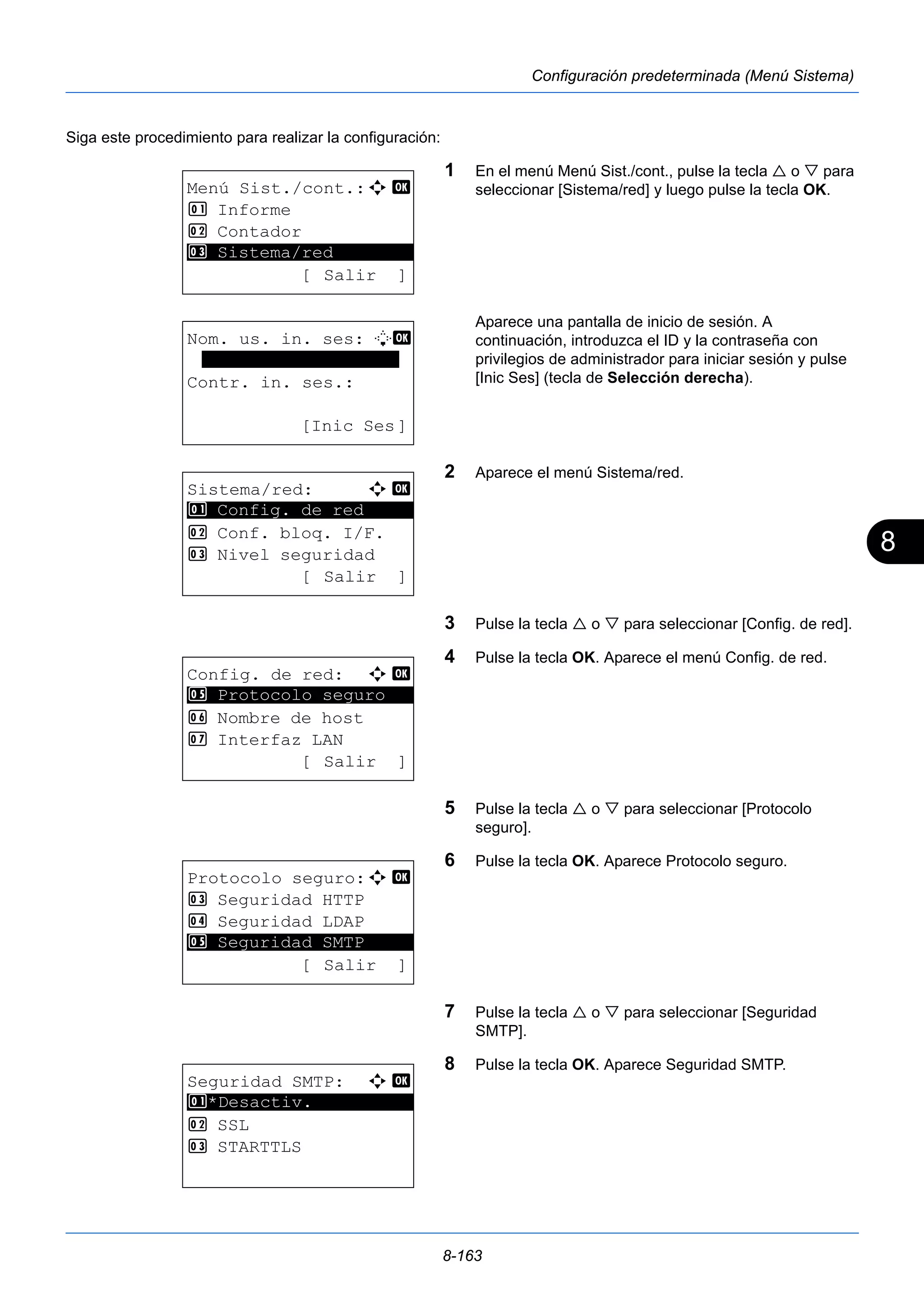 8 
8-163 
Configuración predeterminada (Menú Sistema) 
Siga este procedimiento para realizar la configuración: 
1 En el menú Menú Sist./cont., pulse la tecla  o  para 
seleccionar [Sistema/red] y luego pulse la tecla OK. 
Aparece una pantalla de inicio de sesión. A 
continuación, introduzca el ID y la contraseña con 
privilegios de administrador para iniciar sesión y pulse 
[Inic Ses] (tecla de Selección derecha). 
2 Aparece el menú Sistema/red. 
3 Pulse la tecla  o  para seleccionar [Config. de red]. 
4 Pulse la tecla OK. Aparece el menú Config. de red. 
5 Pulse la tecla  o  para seleccionar [Protocolo 
seguro]. 
6 Pulse la tecla OK. Aparece Protocolo seguro. 
7 Pulse la tecla  o  para seleccionar [Seguridad 
SMTP]. 
8 Pulse la tecla OK. Aparece Seguridad SMTP. 
Menú Sist./cont.:a b 
1 Informe 
2 Contador 
********************* 
3 Sistema/red 
[ Salir ] 
Nom. us. in. ses: L b 
******************* 
Contr. in. ses.: 
[Inic Ses] 
Sistema/red: a b 
********************* 
1 Config. de red 
2 Conf. bloq. I/F. 
3 Nivel seguridad 
[ Salir ] 
Config. de red: a b 
5 ********************* 
Protocolo seguro 
6 Nombre de host 
7 Interfaz LAN 
[ Salir ] 
Protocolo seguro:a b 
3 Seguridad HTTP 
4 Seguridad LDAP 
********************* 
5 Seguridad SMTP 
[ Salir ] 
Seguridad SMTP: a b 
1 ********************* 
*Desactiv. 
2 SSL 
3 STARTTLS 
 