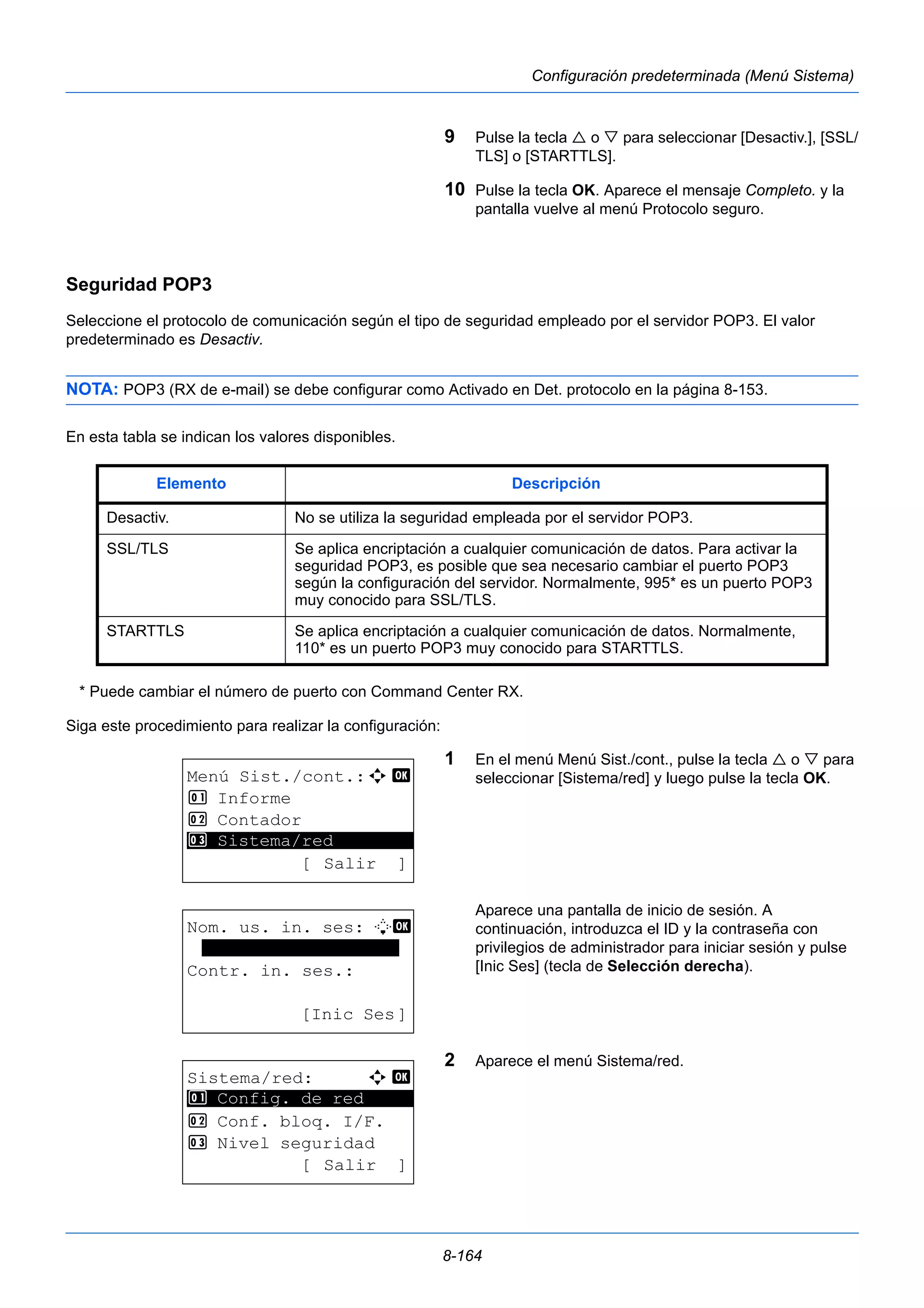 Elemento Descripción 
Desactiv. No se utiliza la seguridad empleada por el servidor POP3. 
SSL/TLS Se aplica encriptación a cualquier comunicación de datos. Para activar la 
seguridad POP3, es posible que sea necesario cambiar el puerto POP3 
según la configuración del servidor. Normalmente, 995* es un puerto POP3 
muy conocido para SSL/TLS. 
STARTTLS Se aplica encriptación a cualquier comunicación de datos. Normalmente, 
110* es un puerto POP3 muy conocido para STARTTLS. 
8-164 
Configuración predeterminada (Menú Sistema) 
9 Pulse la tecla  o  para seleccionar [Desactiv.], [SSL/ 
TLS] o [STARTTLS]. 
10 Pulse la tecla OK. Aparece el mensaje Completo. y la 
pantalla vuelve al menú Protocolo seguro. 
Seguridad POP3 
Seleccione el protocolo de comunicación según el tipo de seguridad empleado por el servidor POP3. El valor 
predeterminado es Desactiv. 
NOTA: POP3 (RX de e-mail) se debe configurar como Activado en Det. protocolo en la página 8-153. 
En esta tabla se indican los valores disponibles. 
* Puede cambiar el número de puerto con Command Center RX. 
Siga este procedimiento para realizar la configuración: 
1 En el menú Menú Sist./cont., pulse la tecla  o  para 
seleccionar [Sistema/red] y luego pulse la tecla OK. 
Aparece una pantalla de inicio de sesión. A 
continuación, introduzca el ID y la contraseña con 
privilegios de administrador para iniciar sesión y pulse 
[Inic Ses] (tecla de Selección derecha). 
2 Aparece el menú Sistema/red. 
Menú Sist./cont.:a b 
1 Informe 
2 Contador 
********************* 
3 Sistema/red 
[ Salir ] 
Nom. us. in. ses: L b 
******************* 
Contr. in. ses.: 
[Inic Ses] 
Sistema/red: a b 
********************* 
1 Config. de red 
2 Conf. bloq. I/F. 
3 Nivel seguridad 
[ Salir ] 
 