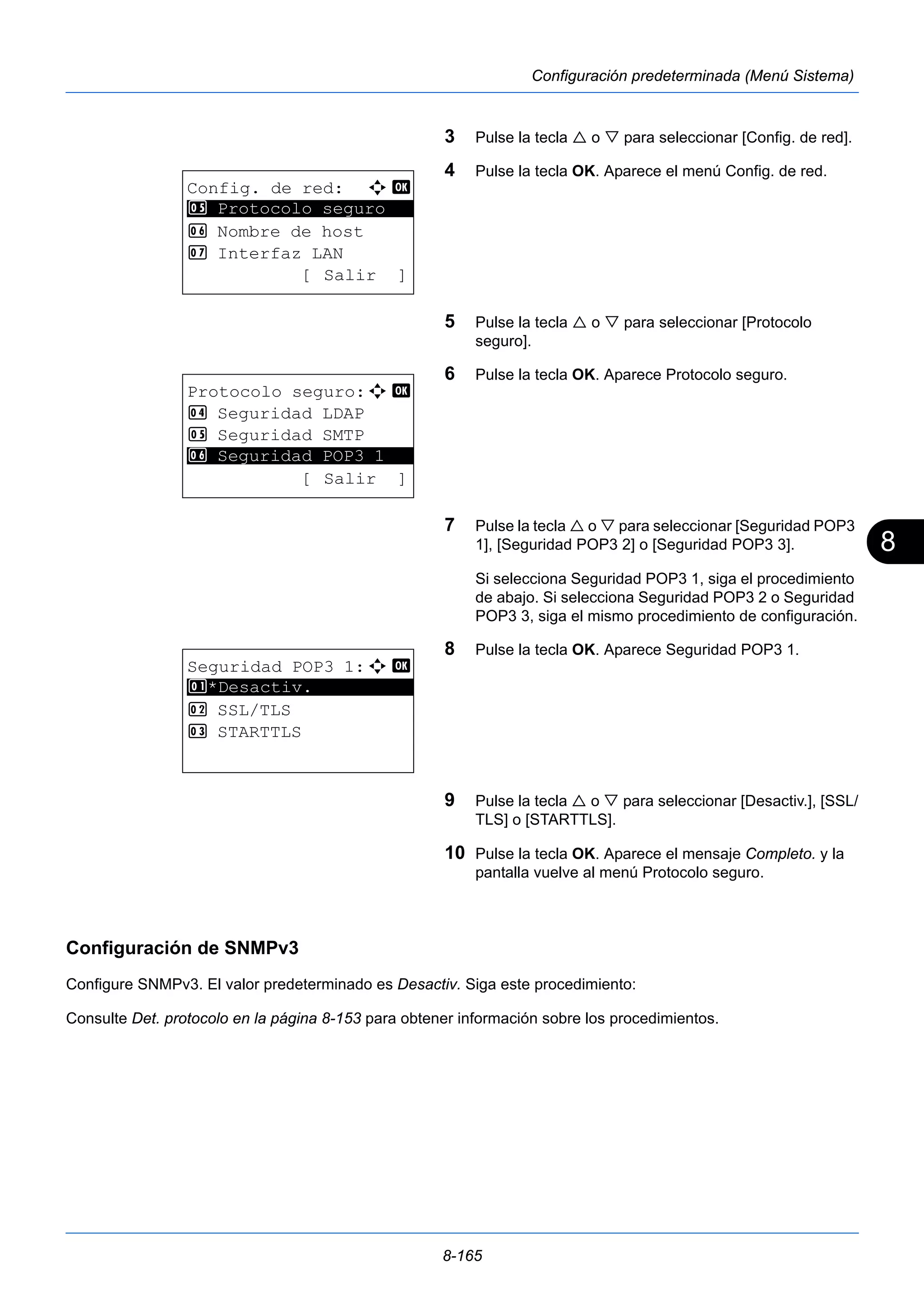 8 
8-165 
Configuración predeterminada (Menú Sistema) 
3 Pulse la tecla  o  para seleccionar [Config. de red]. 
4 Pulse la tecla OK. Aparece el menú Config. de red. 
5 Pulse la tecla  o  para seleccionar [Protocolo 
seguro]. 
6 Pulse la tecla OK. Aparece Protocolo seguro. 
7 Pulse la tecla  o  para seleccionar [Seguridad POP3 
1], [Seguridad POP3 2] o [Seguridad POP3 3]. 
Si selecciona Seguridad POP3 1, siga el procedimiento 
de abajo. Si selecciona Seguridad POP3 2 o Seguridad 
POP3 3, siga el mismo procedimiento de configuración. 
8 Pulse la tecla OK. Aparece Seguridad POP3 1. 
9 Pulse la tecla  o  para seleccionar [Desactiv.], [SSL/ 
TLS] o [STARTTLS]. 
10 Pulse la tecla OK. Aparece el mensaje Completo. y la 
pantalla vuelve al menú Protocolo seguro. 
Config. de red: a b 
5 ********************* 
Protocolo seguro 
6 Nombre de host 
7 Interfaz LAN 
[ Salir ] 
Protocolo seguro:a b 
4 Seguridad LDAP 
5 Seguridad SMTP 
********************* 
6 Seguridad POP3 1 
[ Salir ] 
Seguridad POP3 1:a b 
1 ********************* 
*Desactiv. 
2 SSL/TLS 
3 STARTTLS 
Configuración de SNMPv3 
Configure SNMPv3. El valor predeterminado es Desactiv. Siga este procedimiento: 
Consulte Det. protocolo en la página 8-153 para obtener información sobre los procedimientos. 
 