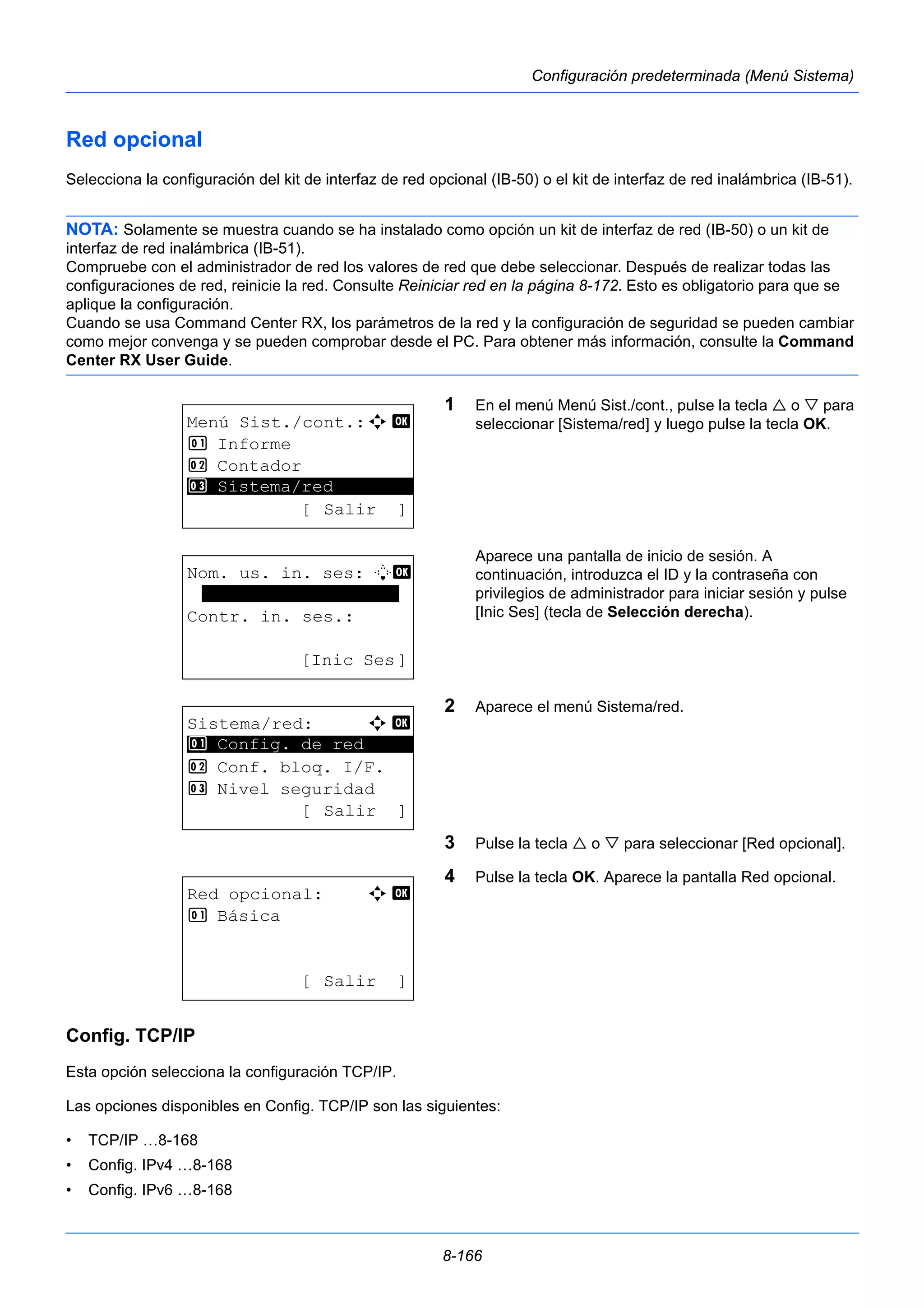 8-166 
Configuración predeterminada (Menú Sistema) 
Red opcional 
Selecciona la configuración del kit de interfaz de red opcional (IB-50) o el kit de interfaz de red inalámbrica (IB-51). 
NOTA: Solamente se muestra cuando se ha instalado como opción un kit de interfaz de red (IB-50) o un kit de 
interfaz de red inalámbrica (IB-51). 
Compruebe con el administrador de red los valores de red que debe seleccionar. Después de realizar todas las 
configuraciones de red, reinicie la red. Consulte Reiniciar red en la página 8-172. Esto es obligatorio para que se 
aplique la configuración. 
Cuando se usa Command Center RX, los parámetros de la red y la configuración de seguridad se pueden cambiar 
como mejor convenga y se pueden comprobar desde el PC. Para obtener más información, consulte la Command 
Center RX User Guide. 
1 En el menú Menú Sist./cont., pulse la tecla  o  para 
seleccionar [Sistema/red] y luego pulse la tecla OK. 
Aparece una pantalla de inicio de sesión. A 
continuación, introduzca el ID y la contraseña con 
privilegios de administrador para iniciar sesión y pulse 
[Inic Ses] (tecla de Selección derecha). 
2 Aparece el menú Sistema/red. 
3 Pulse la tecla  o  para seleccionar [Red opcional]. 
4 Pulse la tecla OK. Aparece la pantalla Red opcional. 
Menú Sist./cont.:a b 
1 Informe 
2 Contador 
********************* 
3 Sistema/red 
[ Salir ] 
Nom. us. in. ses: L b 
******************* 
Contr. in. ses.: 
[Inic Ses] 
Sistema/red: a b 
********************* 
1 Config. de red 
2 Conf. bloq. I/F. 
3 Nivel seguridad 
[ Salir ] 
Red opcional: a b 
1 Básica 
[ Salir ] 
Config. TCP/IP 
Esta opción selecciona la configuración TCP/IP. 
Las opciones disponibles en Config. TCP/IP son las siguientes: 
• TCP/IP …8-168 
• Config. IPv4 …8-168 
• Config. IPv6 …8-168 
 