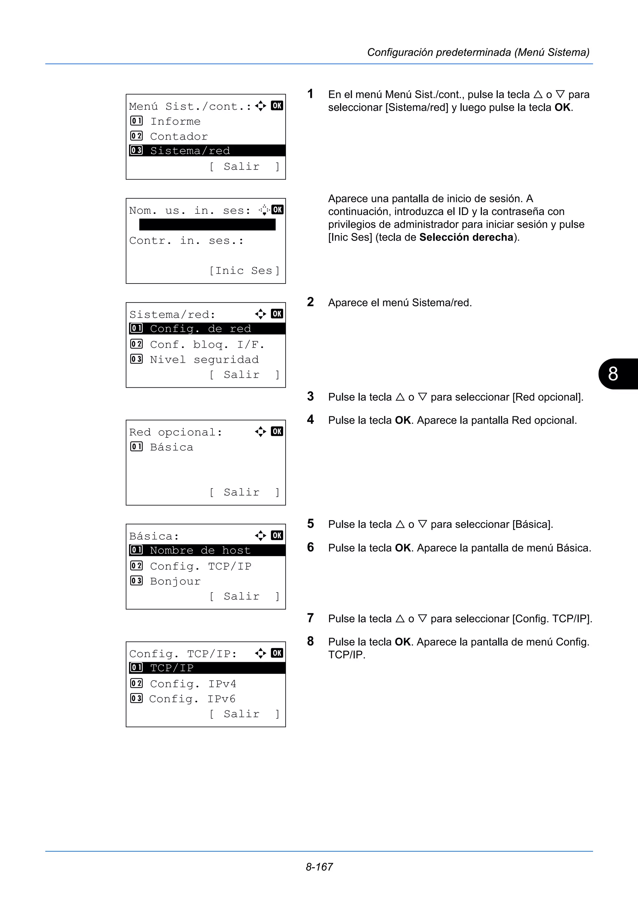 8 
8-167 
Configuración predeterminada (Menú Sistema) 
1 En el menú Menú Sist./cont., pulse la tecla  o  para 
seleccionar [Sistema/red] y luego pulse la tecla OK. 
Aparece una pantalla de inicio de sesión. A 
continuación, introduzca el ID y la contraseña con 
privilegios de administrador para iniciar sesión y pulse 
[Inic Ses] (tecla de Selección derecha). 
2 Aparece el menú Sistema/red. 
3 Pulse la tecla  o  para seleccionar [Red opcional]. 
4 Pulse la tecla OK. Aparece la pantalla Red opcional. 
5 Pulse la tecla  o  para seleccionar [Básica]. 
6 Pulse la tecla OK. Aparece la pantalla de menú Básica. 
7 Pulse la tecla  o  para seleccionar [Config. TCP/IP]. 
8 Pulse la tecla OK. Aparece la pantalla de menú Config. 
TCP/IP. 
Menú Sist./cont.:a b 
1 Informe 
2 Contador 
********************* 
3 Sistema/red 
[ Salir ] 
Nom. us. in. ses: L b 
******************* 
Contr. in. ses.: 
[Inic Ses] 
Sistema/red: a b 
********************* 
1 Config. de red 
2 Conf. bloq. I/F. 
3 Nivel seguridad 
[ Salir ] 
Red opcional: a b 
1 Básica 
[ Salir ] 
Básica: a b 
********************* 
1 Nombre de host 
2 Config. TCP/IP 
3 Bonjour 
[ Salir ] 
Config. TCP/IP: a b 
********************* 
2 Config. IPv4 
3 Config. IPv6 
[ Salir ] 
1 TCP/IP 
 