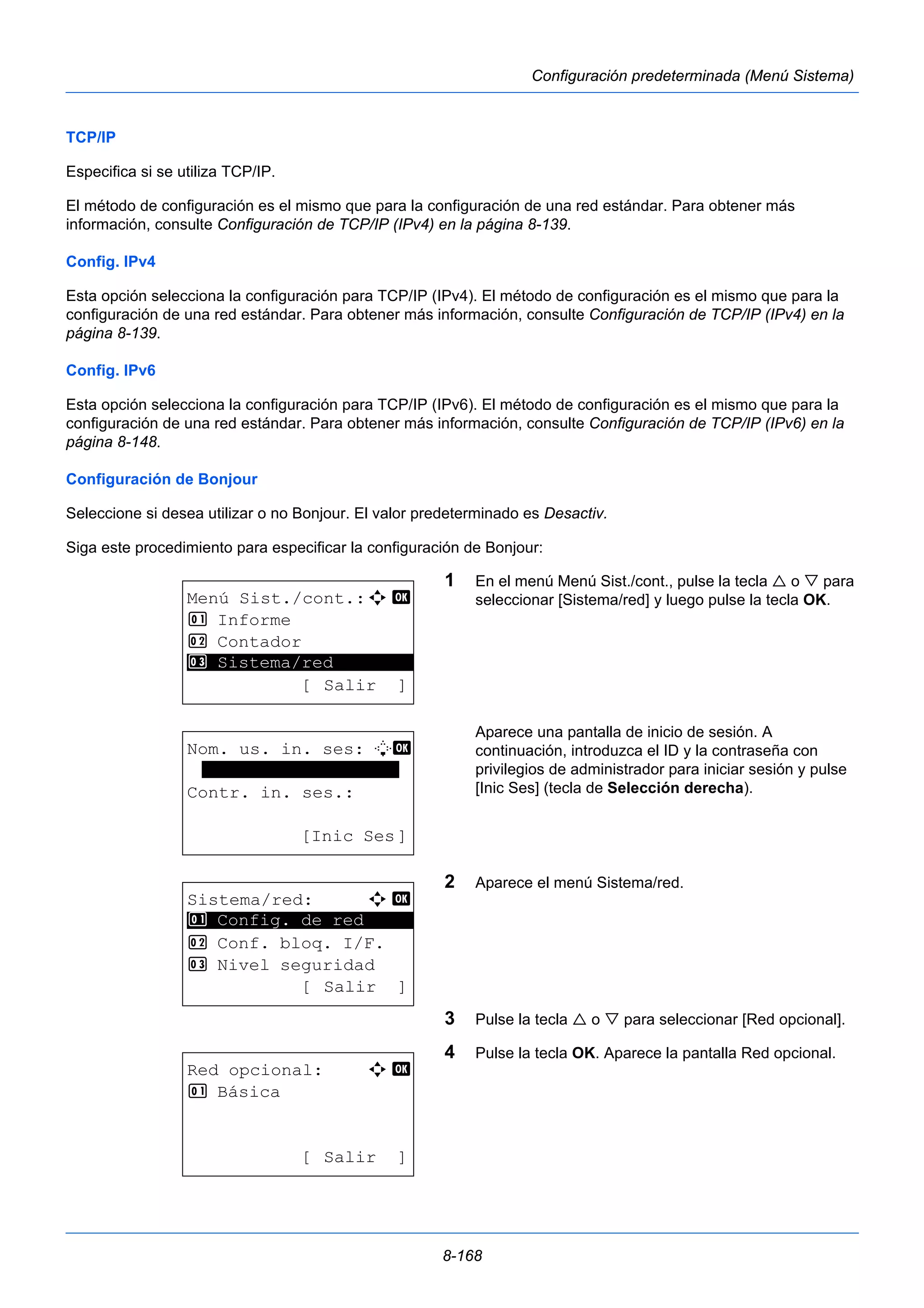8-168 
Configuración predeterminada (Menú Sistema) 
TCP/IP 
Especifica si se utiliza TCP/IP. 
El método de configuración es el mismo que para la configuración de una red estándar. Para obtener más 
información, consulte Configuración de TCP/IP (IPv4) en la página 8-139. 
Config. IPv4 
Esta opción selecciona la configuración para TCP/IP (IPv4). El método de configuración es el mismo que para la 
configuración de una red estándar. Para obtener más información, consulte Configuración de TCP/IP (IPv4) en la 
página 8-139. 
Config. IPv6 
Esta opción selecciona la configuración para TCP/IP (IPv6). El método de configuración es el mismo que para la 
configuración de una red estándar. Para obtener más información, consulte Configuración de TCP/IP (IPv6) en la 
página 8-148. 
Configuración de Bonjour 
Seleccione si desea utilizar o no Bonjour. El valor predeterminado es Desactiv. 
Siga este procedimiento para especificar la configuración de Bonjour: 
1 En el menú Menú Sist./cont., pulse la tecla  o  para 
seleccionar [Sistema/red] y luego pulse la tecla OK. 
Aparece una pantalla de inicio de sesión. A 
continuación, introduzca el ID y la contraseña con 
privilegios de administrador para iniciar sesión y pulse 
[Inic Ses] (tecla de Selección derecha). 
2 Aparece el menú Sistema/red. 
3 Pulse la tecla  o  para seleccionar [Red opcional]. 
4 Pulse la tecla OK. Aparece la pantalla Red opcional. 
Menú Sist./cont.:a b 
1 Informe 
2 Contador 
********************* 
3 Sistema/red 
[ Salir ] 
Nom. us. in. ses: L b 
******************* 
Contr. in. ses.: 
[Inic Ses] 
Sistema/red: a b 
********************* 
1 Config. de red 
2 Conf. bloq. I/F. 
3 Nivel seguridad 
[ Salir ] 
Red opcional: a b 
1 Básica 
[ Salir ] 
 