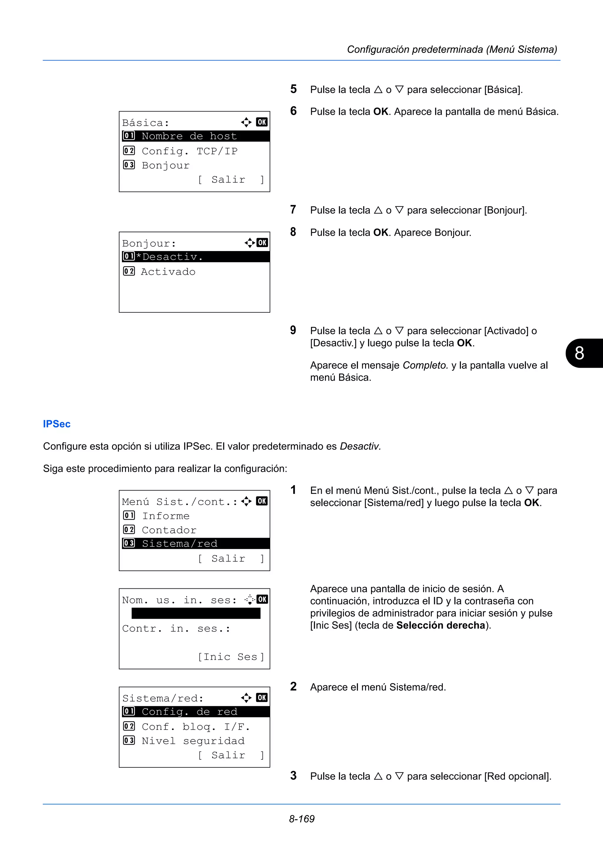 8 
8-169 
Configuración predeterminada (Menú Sistema) 
5 Pulse la tecla  o  para seleccionar [Básica]. 
6 Pulse la tecla OK. Aparece la pantalla de menú Básica. 
7 Pulse la tecla  o  para seleccionar [Bonjour]. 
8 Pulse la tecla OK. Aparece Bonjour. 
9 Pulse la tecla  o  para seleccionar [Activado] o 
[Desactiv.] y luego pulse la tecla OK. 
Aparece el mensaje Completo. y la pantalla vuelve al 
menú Básica. 
1 Nombre de host 
IPSec 
Configure esta opción si utiliza IPSec. El valor predeterminado es Desactiv. 
Siga este procedimiento para realizar la configuración: 
1 En el menú Menú Sist./cont., pulse la tecla  o  para 
seleccionar [Sistema/red] y luego pulse la tecla OK. 
Aparece una pantalla de inicio de sesión. A 
continuación, introduzca el ID y la contraseña con 
privilegios de administrador para iniciar sesión y pulse 
[Inic Ses] (tecla de Selección derecha). 
2 Aparece el menú Sistema/red. 
3 Pulse la tecla  o  para seleccionar [Red opcional]. 
Básica: a b 
********************* 
2 Config. TCP/IP 
3 Bonjour 
[ Salir ] 
Bonjour: a b 
********************* 
1 *Desactiv. 
2 Activado 
Menú Sist./cont.:a b 
1 Informe 
2 Contador 
********************* 
3 Sistema/red 
[ Salir ] 
Nom. us. in. ses: L b 
******************* 
Contr. in. ses.: 
[Inic Ses] 
Sistema/red: a b 
********************* 
1 Config. de red 
2 Conf. bloq. I/F. 
3 Nivel seguridad 
[ Salir ] 
 