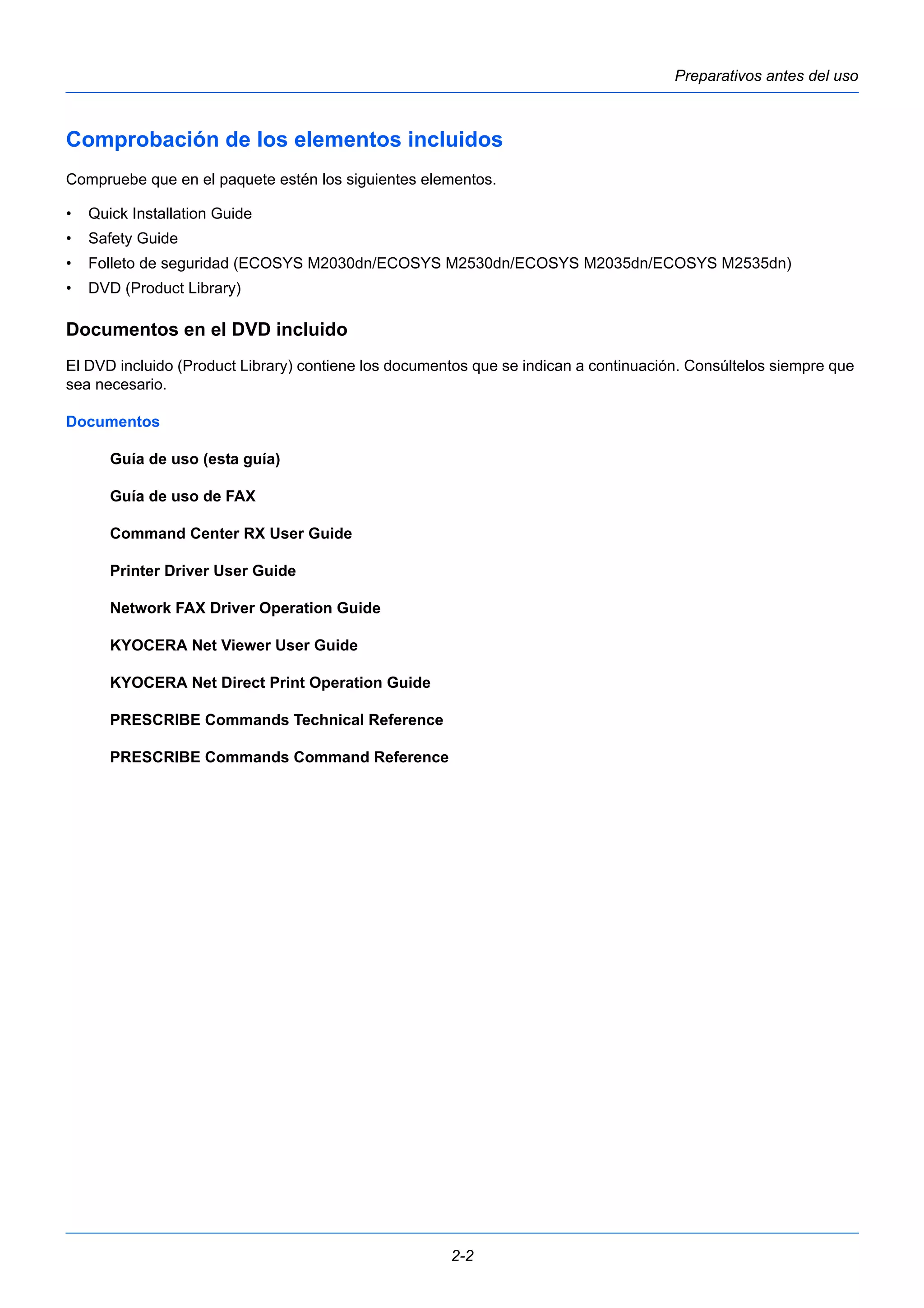 Preparativos antes del uso 
Comprobación de los elementos incluidos 
Compruebe que en el paquete estén los siguientes elementos. 
• Quick Installation Guide 
• Safety Guide 
• Folleto de seguridad (ECOSYS M2030dn/ECOSYS M2530dn/ECOSYS M2035dn/ECOSYS M2535dn) 
• DVD (Product Library) 
Documentos en el DVD incluido 
El DVD incluido (Product Library) contiene los documentos que se indican a continuación. Consúltelos siempre que 
sea necesario. 
Documentos 
2-2 
Guía de uso (esta guía) 
Guía de uso de FAX 
Command Center RX User Guide 
Printer Driver User Guide 
Network FAX Driver Operation Guide 
KYOCERA Net Viewer User Guide 
KYOCERA Net Direct Print Operation Guide 
PRESCRIBE Commands Technical Reference 
PRESCRIBE Commands Command Reference 
 