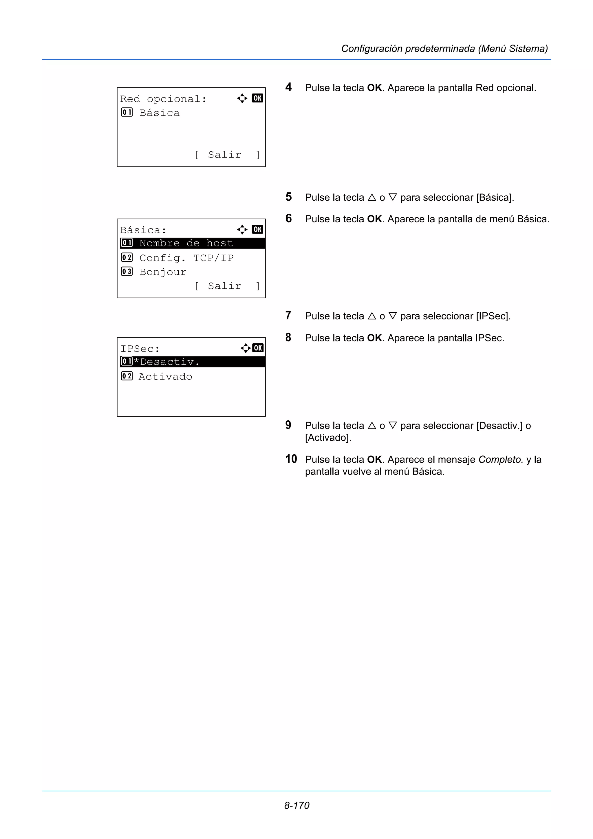 8-170 
Configuración predeterminada (Menú Sistema) 
4 Pulse la tecla OK. Aparece la pantalla Red opcional. 
5 Pulse la tecla  o  para seleccionar [Básica]. 
6 Pulse la tecla OK. Aparece la pantalla de menú Básica. 
7 Pulse la tecla  o  para seleccionar [IPSec]. 
8 Pulse la tecla OK. Aparece la pantalla IPSec. 
9 Pulse la tecla  o  para seleccionar [Desactiv.] o 
[Activado]. 
10 Pulse la tecla OK. Aparece el mensaje Completo. y la 
pantalla vuelve al menú Básica. 
Red opcional: a b 
1 Básica 
[ Salir ] 
Básica: a b 
********************* 
1 Nombre de host 
2 Config. TCP/IP 
3 Bonjour 
[ Salir ] 
IPSec: a b 
********************* 
1 *Desactiv. 
2 Activado 
 