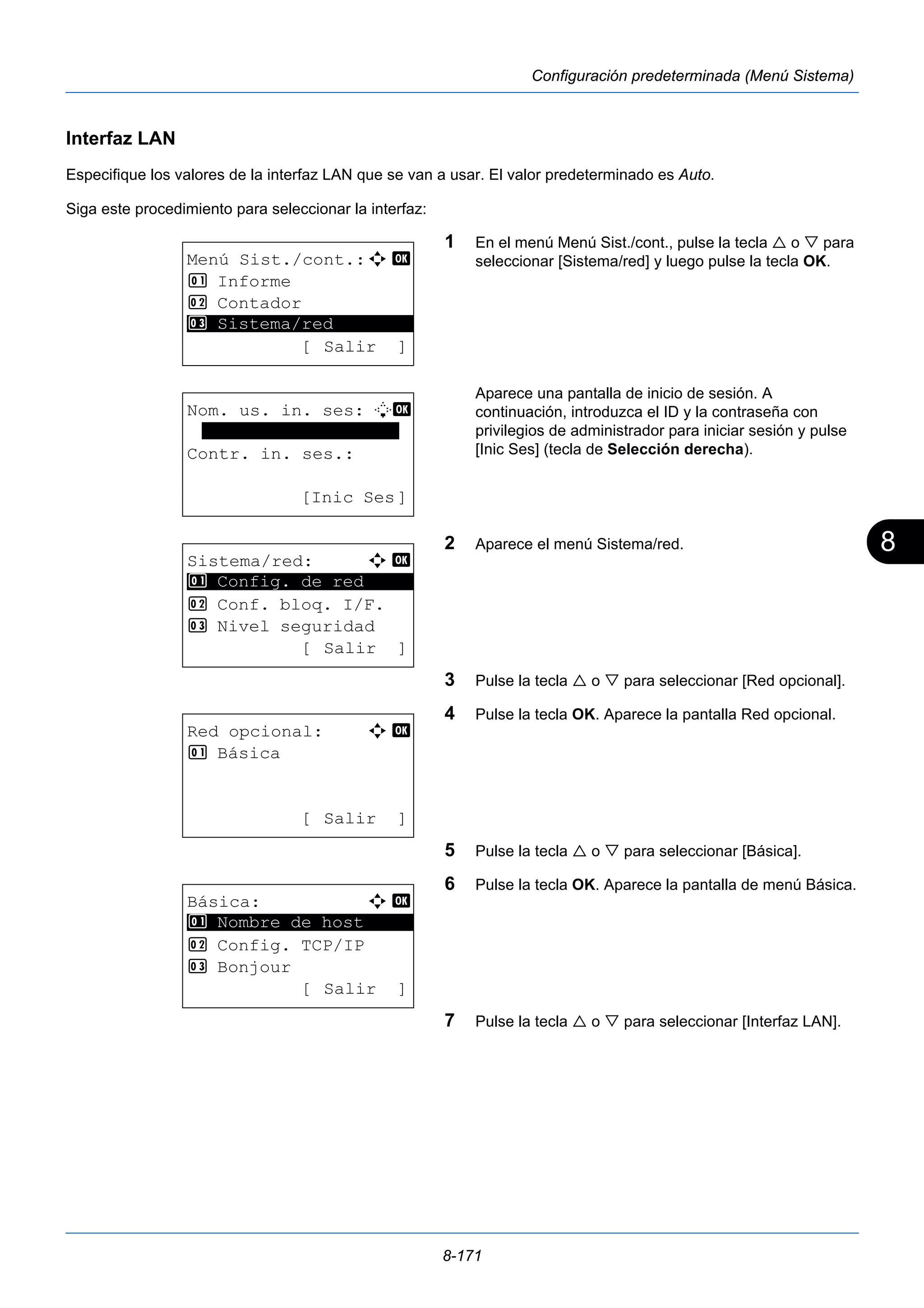 8 
8-171 
Configuración predeterminada (Menú Sistema) 
Interfaz LAN 
Especifique los valores de la interfaz LAN que se van a usar. El valor predeterminado es Auto. 
Siga este procedimiento para seleccionar la interfaz: 
1 En el menú Menú Sist./cont., pulse la tecla  o  para 
seleccionar [Sistema/red] y luego pulse la tecla OK. 
Aparece una pantalla de inicio de sesión. A 
continuación, introduzca el ID y la contraseña con 
privilegios de administrador para iniciar sesión y pulse 
[Inic Ses] (tecla de Selección derecha). 
2 Aparece el menú Sistema/red. 
3 Pulse la tecla  o  para seleccionar [Red opcional]. 
4 Pulse la tecla OK. Aparece la pantalla Red opcional. 
5 Pulse la tecla  o  para seleccionar [Básica]. 
6 Pulse la tecla OK. Aparece la pantalla de menú Básica. 
7 Pulse la tecla  o  para seleccionar [Interfaz LAN]. 
Menú Sist./cont.:a b 
1 Informe 
2 Contador 
********************* 
3 Sistema/red 
[ Salir ] 
Nom. us. in. ses: L b 
******************* 
Contr. in. ses.: 
[Inic Ses] 
Sistema/red: a b 
********************* 
1 Config. de red 
2 Conf. bloq. I/F. 
3 Nivel seguridad 
[ Salir ] 
Red opcional: a b 
1 Básica 
[ Salir ] 
Básica: a b 
********************* 
1 Nombre de host 
2 Config. TCP/IP 
3 Bonjour 
[ Salir ] 
 