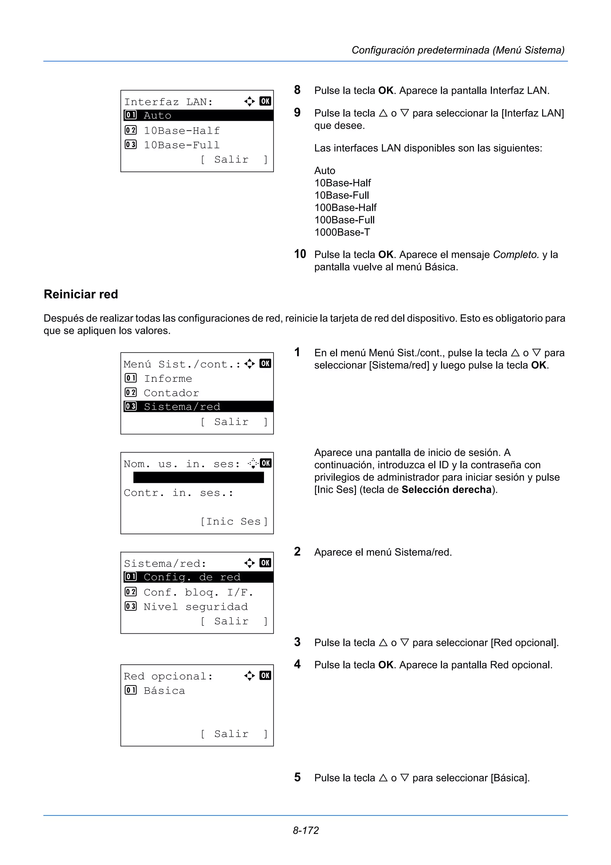 8-172 
Configuración predeterminada (Menú Sistema) 
8 Pulse la tecla OK. Aparece la pantalla Interfaz LAN. 
9 Pulse la tecla  o  para seleccionar la [Interfaz LAN] 
que desee. 
Las interfaces LAN disponibles son las siguientes: 
Auto 
10Base-Half 
10Base-Full 
100Base-Half 
100Base-Full 
1000Base-T 
10 Pulse la tecla OK. Aparece el mensaje Completo. y la 
pantalla vuelve al menú Básica. 
Reiniciar red 
Después de realizar todas las configuraciones de red, reinicie la tarjeta de red del dispositivo. Esto es obligatorio para 
que se apliquen los valores. 
1 En el menú Menú Sist./cont., pulse la tecla  o  para 
seleccionar [Sistema/red] y luego pulse la tecla OK. 
Aparece una pantalla de inicio de sesión. A 
continuación, introduzca el ID y la contraseña con 
privilegios de administrador para iniciar sesión y pulse 
[Inic Ses] (tecla de Selección derecha). 
2 Aparece el menú Sistema/red. 
3 Pulse la tecla  o  para seleccionar [Red opcional]. 
4 Pulse la tecla OK. Aparece la pantalla Red opcional. 
5 Pulse la tecla  o  para seleccionar [Básica]. 
Interfaz LAN: a b 
********************* 
2 10Base-Half 
3 10Base-Full 
[ Salir ] 
1 Auto 
Menú Sist./cont.:a b 
1 Informe 
2 Contador 
********************* 
3 Sistema/red 
[ Salir ] 
Nom. us. in. ses: L b 
******************* 
Contr. in. ses.: 
[Inic Ses] 
Sistema/red: a b 
********************* 
1 Config. de red 
2 Conf. bloq. I/F. 
3 Nivel seguridad 
[ Salir ] 
Red opcional: a b 
1 Básica 
[ Salir ] 
 