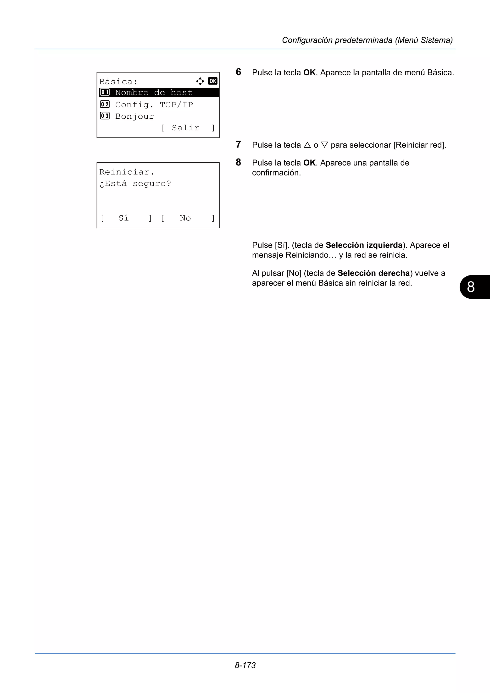 8 
8-173 
Configuración predeterminada (Menú Sistema) 
6 Pulse la tecla OK. Aparece la pantalla de menú Básica. 
7 Pulse la tecla  o  para seleccionar [Reiniciar red]. 
8 Pulse la tecla OK. Aparece una pantalla de 
confirmación. 
Pulse [Sí]. (tecla de Selección izquierda). Aparece el 
mensaje Reiniciando… y la red se reinicia. 
Al pulsar [No] (tecla de Selección derecha) vuelve a 
aparecer el menú Básica sin reiniciar la red. 
Básica: a b 
********************* 
1 Nombre de host 
2 Config. TCP/IP 
3 Bonjour 
[ Salir ] 
Reiniciar. 
¿Está seguro? 
[ Sí ] [ No ] 
 