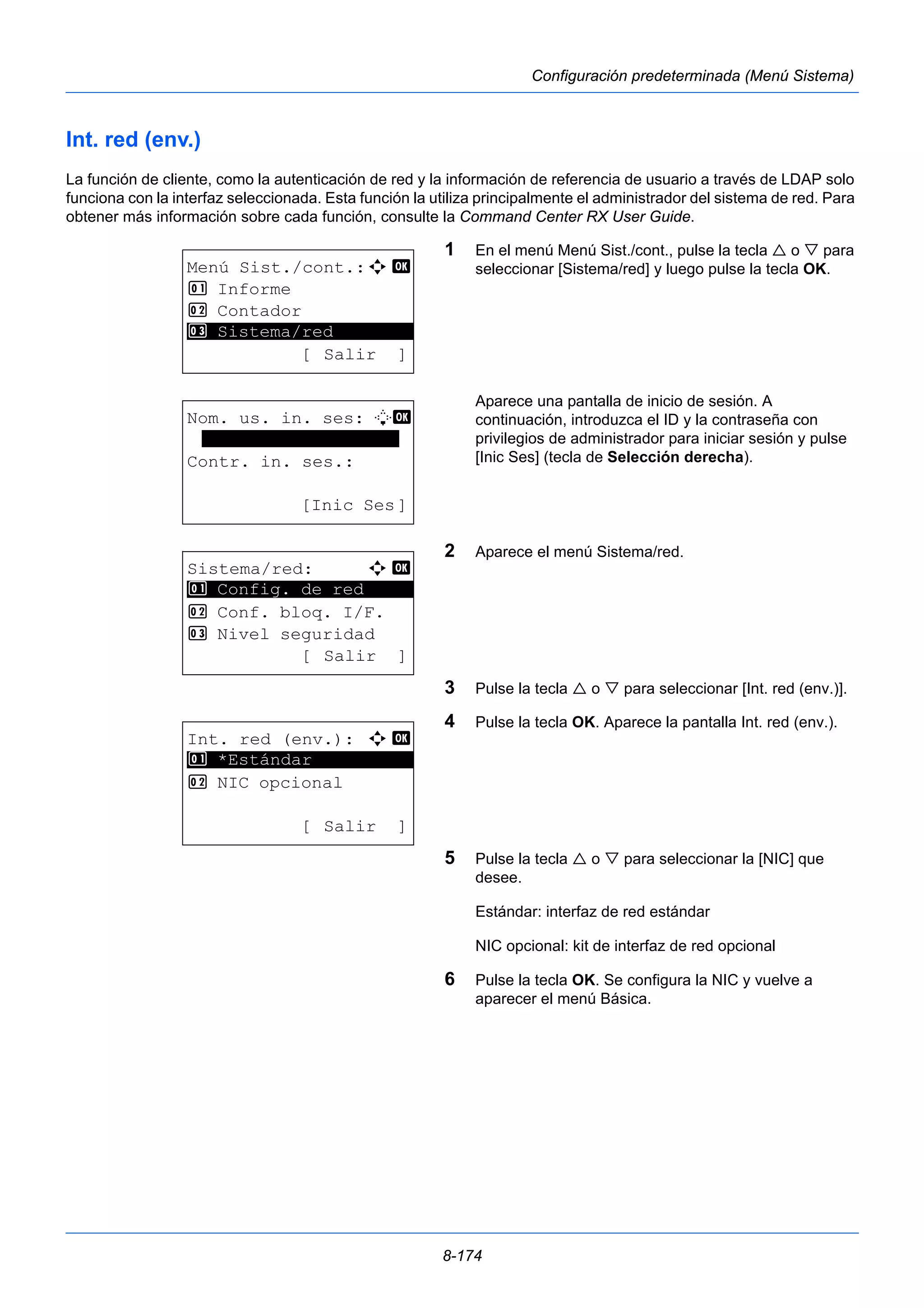 8-174 
Configuración predeterminada (Menú Sistema) 
Int. red (env.) 
La función de cliente, como la autenticación de red y la información de referencia de usuario a través de LDAP solo 
funciona con la interfaz seleccionada. Esta función la utiliza principalmente el administrador del sistema de red. Para 
obtener más información sobre cada función, consulte la Command Center RX User Guide. 
1 En el menú Menú Sist./cont., pulse la tecla  o  para 
seleccionar [Sistema/red] y luego pulse la tecla OK. 
Aparece una pantalla de inicio de sesión. A 
continuación, introduzca el ID y la contraseña con 
privilegios de administrador para iniciar sesión y pulse 
[Inic Ses] (tecla de Selección derecha). 
2 Aparece el menú Sistema/red. 
3 Pulse la tecla  o  para seleccionar [Int. red (env.)]. 
4 Pulse la tecla OK. Aparece la pantalla Int. red (env.). 
5 Pulse la tecla  o  para seleccionar la [NIC] que 
desee. 
Estándar: interfaz de red estándar 
NIC opcional: kit de interfaz de red opcional 
6 Pulse la tecla OK. Se configura la NIC y vuelve a 
aparecer el menú Básica. 
Menú Sist./cont.:a b 
1 Informe 
2 Contador 
********************* 
3 Sistema/red 
[ Salir ] 
Nom. us. in. ses: L b 
******************* 
Contr. in. ses.: 
[Inic Ses] 
Sistema/red: a b 
********************* 
1 Config. de red 
2 Conf. bloq. I/F. 
3 Nivel seguridad 
[ Salir ] 
Int. red (env.): a b 
1 ********************* 
*Estándar 
2 NIC opcional 
[ Salir ] 
 