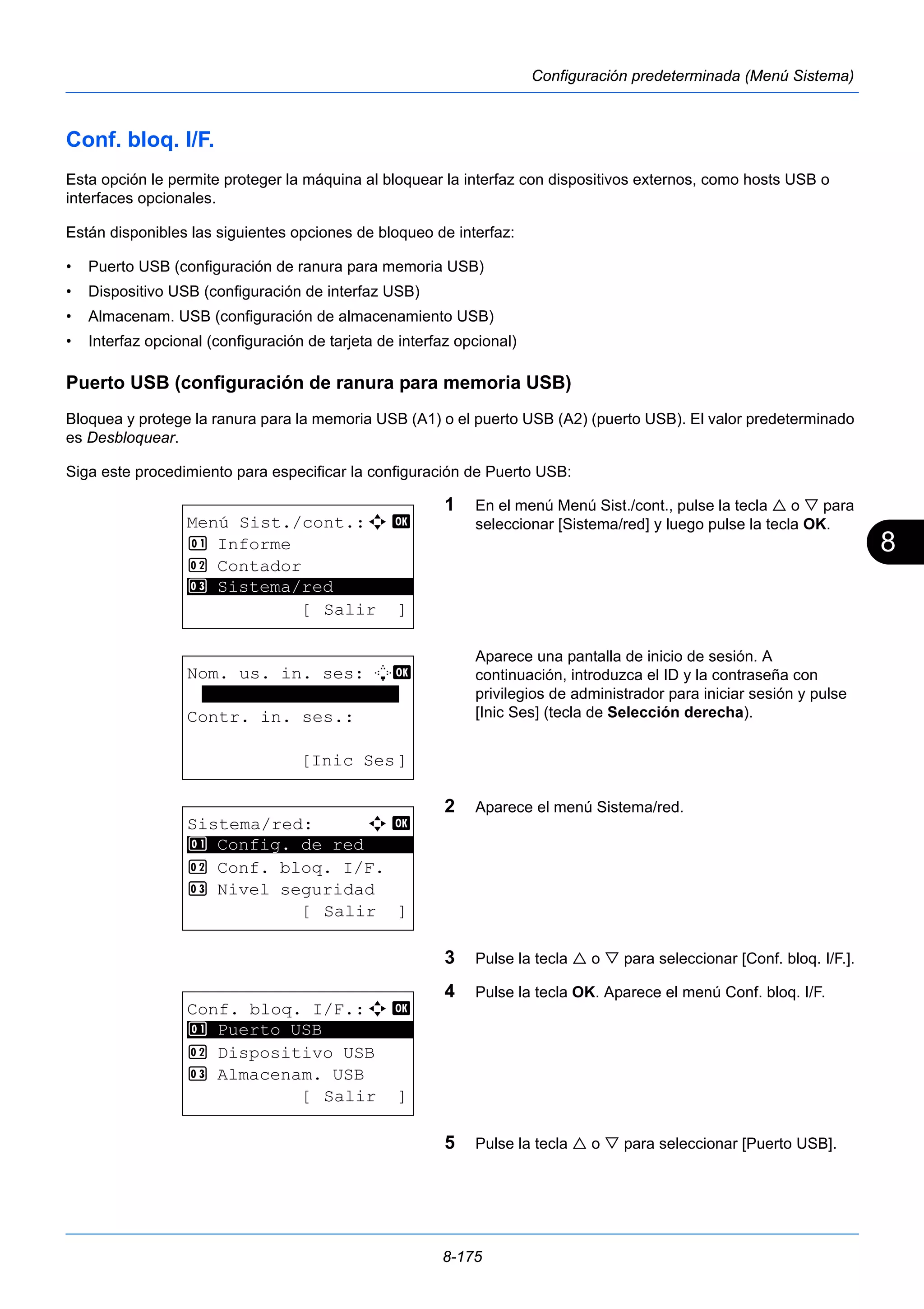 8 
8-175 
Configuración predeterminada (Menú Sistema) 
Conf. bloq. I/F. 
Esta opción le permite proteger la máquina al bloquear la interfaz con dispositivos externos, como hosts USB o 
interfaces opcionales. 
Están disponibles las siguientes opciones de bloqueo de interfaz: 
• Puerto USB (configuración de ranura para memoria USB) 
• Dispositivo USB (configuración de interfaz USB) 
• Almacenam. USB (configuración de almacenamiento USB) 
• Interfaz opcional (configuración de tarjeta de interfaz opcional) 
Puerto USB (configuración de ranura para memoria USB) 
Bloquea y protege la ranura para la memoria USB (A1) o el puerto USB (A2) (puerto USB). El valor predeterminado 
es Desbloquear. 
Siga este procedimiento para especificar la configuración de Puerto USB: 
1 En el menú Menú Sist./cont., pulse la tecla  o  para 
seleccionar [Sistema/red] y luego pulse la tecla OK. 
Aparece una pantalla de inicio de sesión. A 
continuación, introduzca el ID y la contraseña con 
privilegios de administrador para iniciar sesión y pulse 
[Inic Ses] (tecla de Selección derecha). 
2 Aparece el menú Sistema/red. 
3 Pulse la tecla  o  para seleccionar [Conf. bloq. I/F.]. 
4 Pulse la tecla OK. Aparece el menú Conf. bloq. I/F. 
5 Pulse la tecla  o  para seleccionar [Puerto USB]. 
Menú Sist./cont.:a b 
1 Informe 
2 Contador 
********************* 
3 Sistema/red 
[ Salir ] 
Nom. us. in. ses: L b 
******************* 
Contr. in. ses.: 
[Inic Ses] 
Sistema/red: a b 
********************* 
1 Config. de red 
2 Conf. bloq. I/F. 
3 Nivel seguridad 
[ Salir ] 
Conf. bloq. I/F.:a b 
1 ********************* 
Puerto USB 
2 Dispositivo USB 
3 Almacenam. USB 
[ Salir ] 
 
