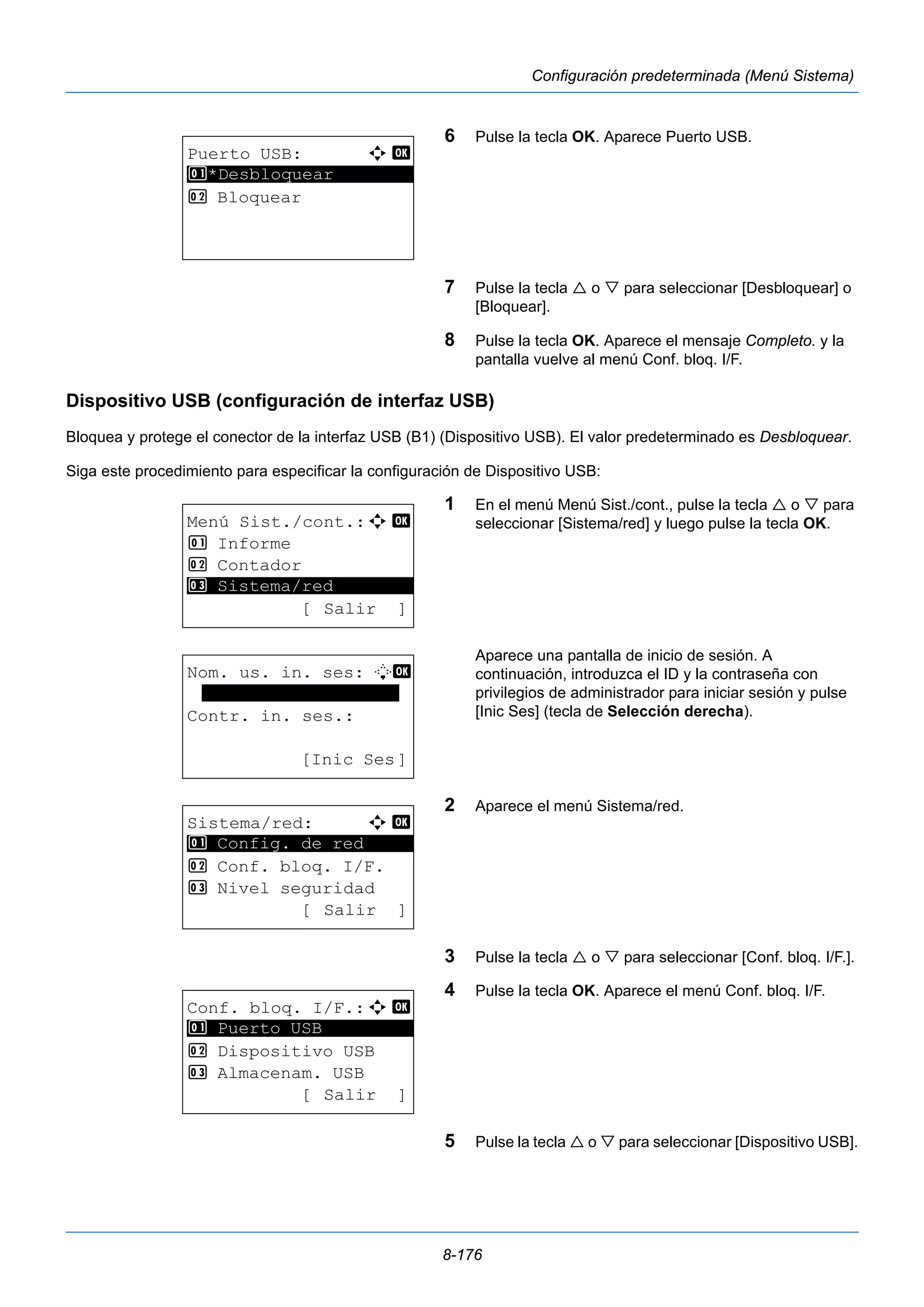 8-176 
Configuración predeterminada (Menú Sistema) 
6 Pulse la tecla OK. Aparece Puerto USB. 
7 Pulse la tecla  o  para seleccionar [Desbloquear] o 
[Bloquear]. 
8 Pulse la tecla OK. Aparece el mensaje Completo. y la 
pantalla vuelve al menú Conf. bloq. I/F. 
Dispositivo USB (configuración de interfaz USB) 
Bloquea y protege el conector de la interfaz USB (B1) (Dispositivo USB). El valor predeterminado es Desbloquear. 
Siga este procedimiento para especificar la configuración de Dispositivo USB: 
1 En el menú Menú Sist./cont., pulse la tecla  o  para 
seleccionar [Sistema/red] y luego pulse la tecla OK. 
Aparece una pantalla de inicio de sesión. A 
continuación, introduzca el ID y la contraseña con 
privilegios de administrador para iniciar sesión y pulse 
[Inic Ses] (tecla de Selección derecha). 
2 Aparece el menú Sistema/red. 
3 Pulse la tecla  o  para seleccionar [Conf. bloq. I/F.]. 
4 Pulse la tecla OK. Aparece el menú Conf. bloq. I/F. 
5 Pulse la tecla  o  para seleccionar [Dispositivo USB]. 
Puerto USB: a b 
1 ********************* 
*Desbloquear 
2 Bloquear 
Menú Sist./cont.:a b 
1 Informe 
2 Contador 
********************* 
3 Sistema/red 
[ Salir ] 
Nom. us. in. ses: L b 
******************* 
Contr. in. ses.: 
[Inic Ses] 
Sistema/red: a b 
********************* 
1 Config. de red 
2 Conf. bloq. I/F. 
3 Nivel seguridad 
[ Salir ] 
Conf. bloq. I/F.:a b 
1 ********************* 
Puerto USB 
2 Dispositivo USB 
3 Almacenam. USB 
[ Salir ] 
 