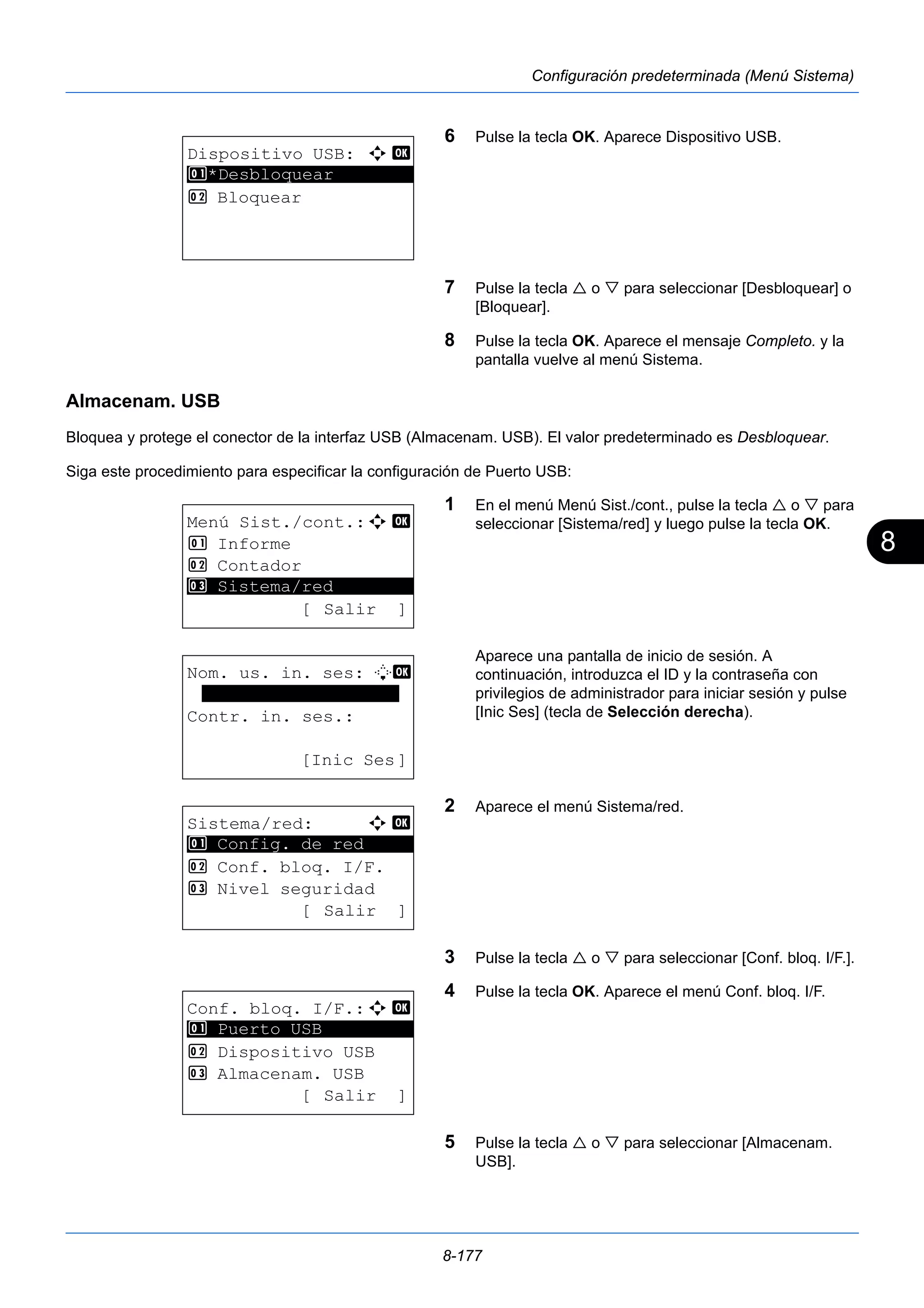8 
8-177 
Configuración predeterminada (Menú Sistema) 
6 Pulse la tecla OK. Aparece Dispositivo USB. 
7 Pulse la tecla  o  para seleccionar [Desbloquear] o 
[Bloquear]. 
8 Pulse la tecla OK. Aparece el mensaje Completo. y la 
pantalla vuelve al menú Sistema. 
Almacenam. USB 
Bloquea y protege el conector de la interfaz USB (Almacenam. USB). El valor predeterminado es Desbloquear. 
Siga este procedimiento para especificar la configuración de Puerto USB: 
1 En el menú Menú Sist./cont., pulse la tecla  o  para 
seleccionar [Sistema/red] y luego pulse la tecla OK. 
Aparece una pantalla de inicio de sesión. A 
continuación, introduzca el ID y la contraseña con 
privilegios de administrador para iniciar sesión y pulse 
[Inic Ses] (tecla de Selección derecha). 
2 Aparece el menú Sistema/red. 
3 Pulse la tecla  o  para seleccionar [Conf. bloq. I/F.]. 
4 Pulse la tecla OK. Aparece el menú Conf. bloq. I/F. 
5 Pulse la tecla  o  para seleccionar [Almacenam. 
USB]. 
Dispositivo USB: a b 
1 ********************* 
*Desbloquear 
2 Bloquear 
Menú Sist./cont.:a b 
1 Informe 
2 Contador 
********************* 
3 Sistema/red 
[ Salir ] 
Nom. us. in. ses: L b 
******************* 
Contr. in. ses.: 
[Inic Ses] 
Sistema/red: a b 
********************* 
1 Config. de red 
2 Conf. bloq. I/F. 
3 Nivel seguridad 
[ Salir ] 
Conf. bloq. I/F.:a b 
1 ********************* 
Puerto USB 
2 Dispositivo USB 
3 Almacenam. USB 
[ Salir ] 
 