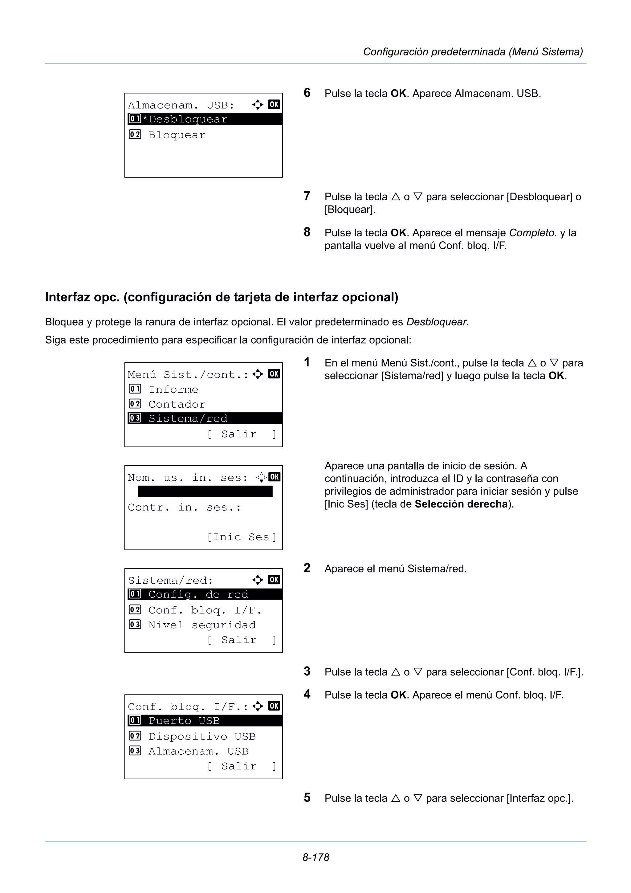 8-178 
Configuración predeterminada (Menú Sistema) 
6 Pulse la tecla OK. Aparece Almacenam. USB. 
7 Pulse la tecla  o  para seleccionar [Desbloquear] o 
[Bloquear]. 
8 Pulse la tecla OK. Aparece el mensaje Completo. y la 
pantalla vuelve al menú Conf. bloq. I/F. 
Interfaz opc. (configuración de tarjeta de interfaz opcional) 
Bloquea y protege la ranura de interfaz opcional. El valor predeterminado es Desbloquear. 
Siga este procedimiento para especificar la configuración de interfaz opcional: 
1 En el menú Menú Sist./cont., pulse la tecla  o  para 
seleccionar [Sistema/red] y luego pulse la tecla OK. 
Aparece una pantalla de inicio de sesión. A 
continuación, introduzca el ID y la contraseña con 
privilegios de administrador para iniciar sesión y pulse 
[Inic Ses] (tecla de Selección derecha). 
2 Aparece el menú Sistema/red. 
3 Pulse la tecla  o  para seleccionar [Conf. bloq. I/F.]. 
4 Pulse la tecla OK. Aparece el menú Conf. bloq. I/F. 
5 Pulse la tecla  o  para seleccionar [Interfaz opc.]. 
Almacenam. USB: a b 
1 ********************* 
*Desbloquear 
2 Bloquear 
Menú Sist./cont.:a b 
1 Informe 
2 Contador 
********************* 
3 Sistema/red 
[ Salir ] 
Nom. us. in. ses: L b 
******************* 
Contr. in. ses.: 
[Inic Ses] 
Sistema/red: a b 
********************* 
1 Config. de red 
2 Conf. bloq. I/F. 
3 Nivel seguridad 
[ Salir ] 
Conf. bloq. I/F.:a b 
1 ********************* 
Puerto USB 
2 Dispositivo USB 
3 Almacenam. USB 
[ Salir ] 
 