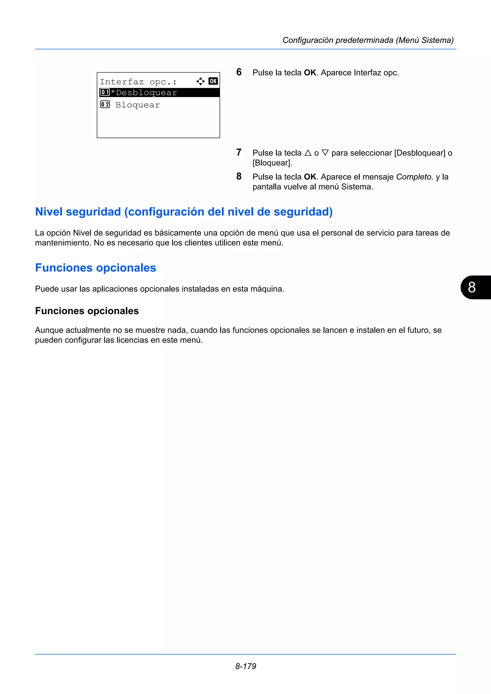 8 
8-179 
Configuración predeterminada (Menú Sistema) 
6 Pulse la tecla OK. Aparece Interfaz opc. 
7 Pulse la tecla  o  para seleccionar [Desbloquear] o 
[Bloquear]. 
8 Pulse la tecla OK. Aparece el mensaje Completo. y la 
pantalla vuelve al menú Sistema. 
Interfaz opc.: a b 
1 ********************* 
*Desbloquear 
2 Bloquear 
Nivel seguridad (configuración del nivel de seguridad) 
La opción Nivel de seguridad es básicamente una opción de menú que usa el personal de servicio para tareas de 
mantenimiento. No es necesario que los clientes utilicen este menú. 
Funciones opcionales 
Puede usar las aplicaciones opcionales instaladas en esta máquina. 
Funciones opcionales 
Aunque actualmente no se muestre nada, cuando las funciones opcionales se lancen e instalen en el futuro, se 
pueden configurar las licencias en este menú. 
 
