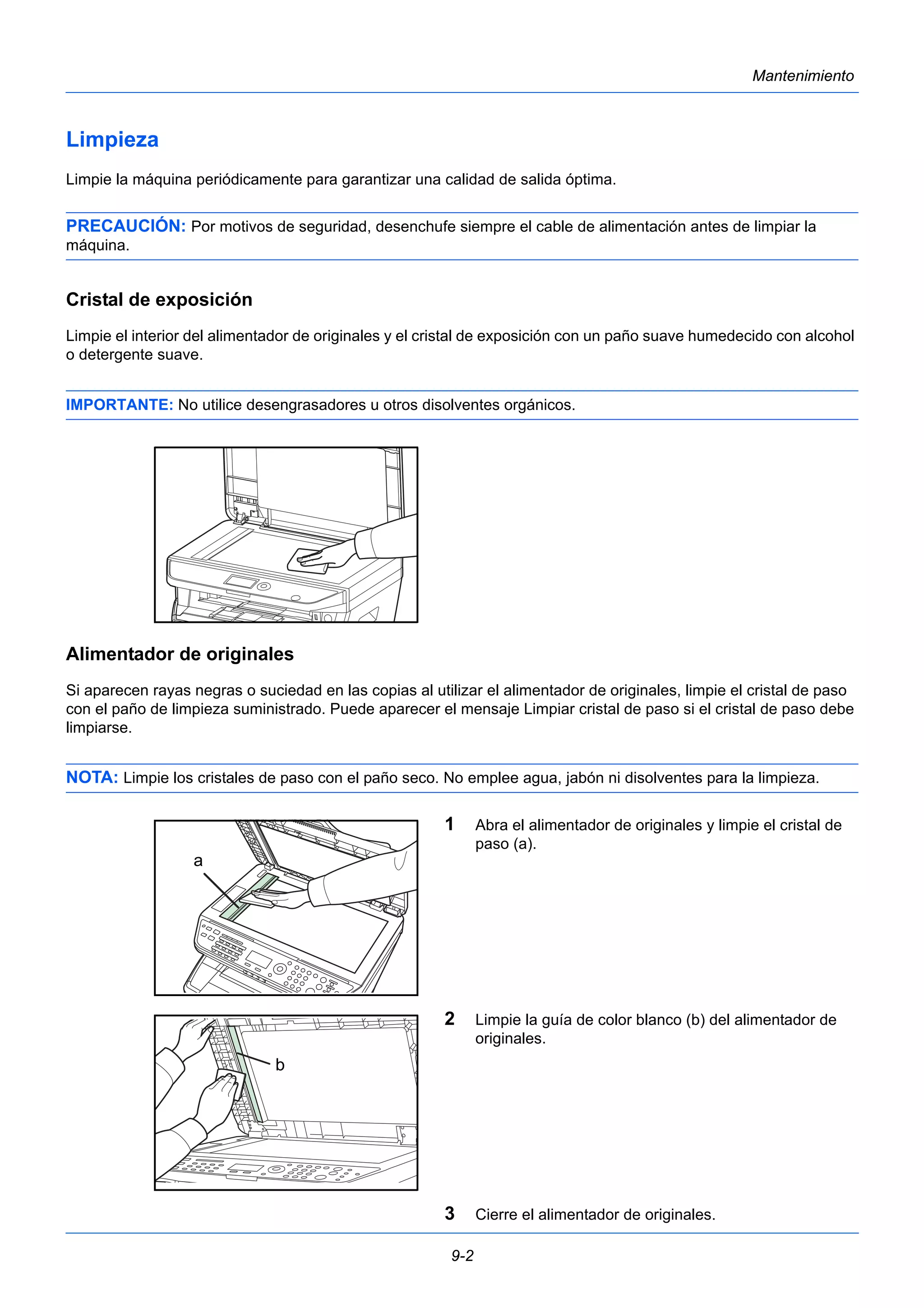 9-2 
Mantenimiento 
Limpieza 
Limpie la máquina periódicamente para garantizar una calidad de salida óptima. 
PRECAUCIÓN: Por motivos de seguridad, desenchufe siempre el cable de alimentación antes de limpiar la 
máquina. 
Cristal de exposición 
Limpie el interior del alimentador de originales y el cristal de exposición con un paño suave humedecido con alcohol 
o detergente suave. 
IMPORTANTE: No utilice desengrasadores u otros disolventes orgánicos. 
Alimentador de originales 
Si aparecen rayas negras o suciedad en las copias al utilizar el alimentador de originales, limpie el cristal de paso 
con el paño de limpieza suministrado. Puede aparecer el mensaje Limpiar cristal de paso si el cristal de paso debe 
limpiarse. 
NOTA: Limpie los cristales de paso con el paño seco. No emplee agua, jabón ni disolventes para la limpieza. 
1 Abra el alimentador de originales y limpie el cristal de 
paso (a). 
2 Limpie la guía de color blanco (b) del alimentador de 
originales. 
3 Cierre el alimentador de originales. 
a 
b 
 