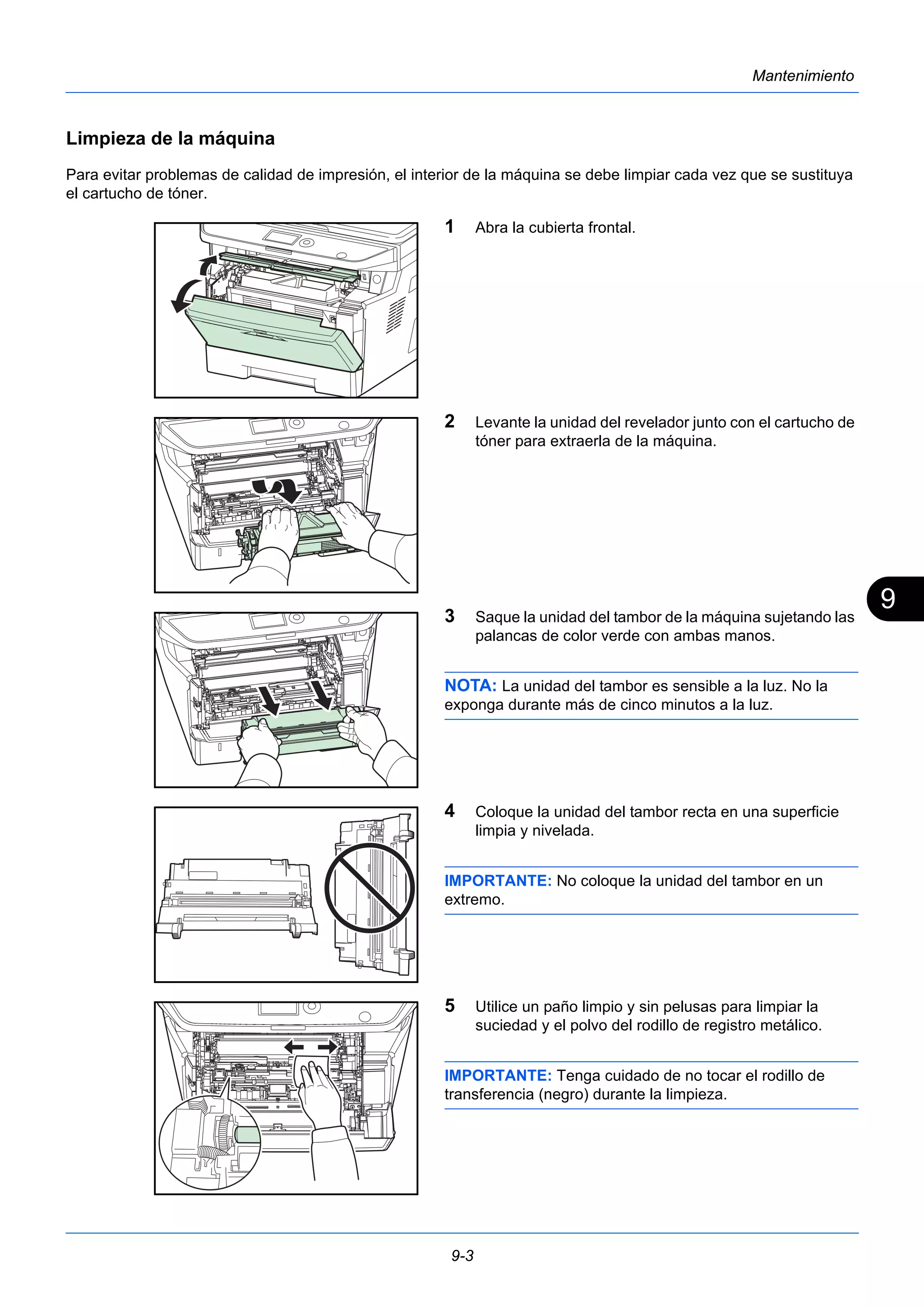 9 
9-3 
Mantenimiento 
Limpieza de la máquina 
Para evitar problemas de calidad de impresión, el interior de la máquina se debe limpiar cada vez que se sustituya 
el cartucho de tóner. 
1 Abra la cubierta frontal. 
2 Levante la unidad del revelador junto con el cartucho de 
tóner para extraerla de la máquina. 
3 Saque la unidad del tambor de la máquina sujetando las 
palancas de color verde con ambas manos. 
NOTA: La unidad del tambor es sensible a la luz. No la 
exponga durante más de cinco minutos a la luz. 
4 Coloque la unidad del tambor recta en una superficie 
limpia y nivelada. 
IMPORTANTE: No coloque la unidad del tambor en un 
extremo. 
5 Utilice un paño limpio y sin pelusas para limpiar la 
suciedad y el polvo del rodillo de registro metálico. 
IMPORTANTE: Tenga cuidado de no tocar el rodillo de 
transferencia (negro) durante la limpieza. 
 