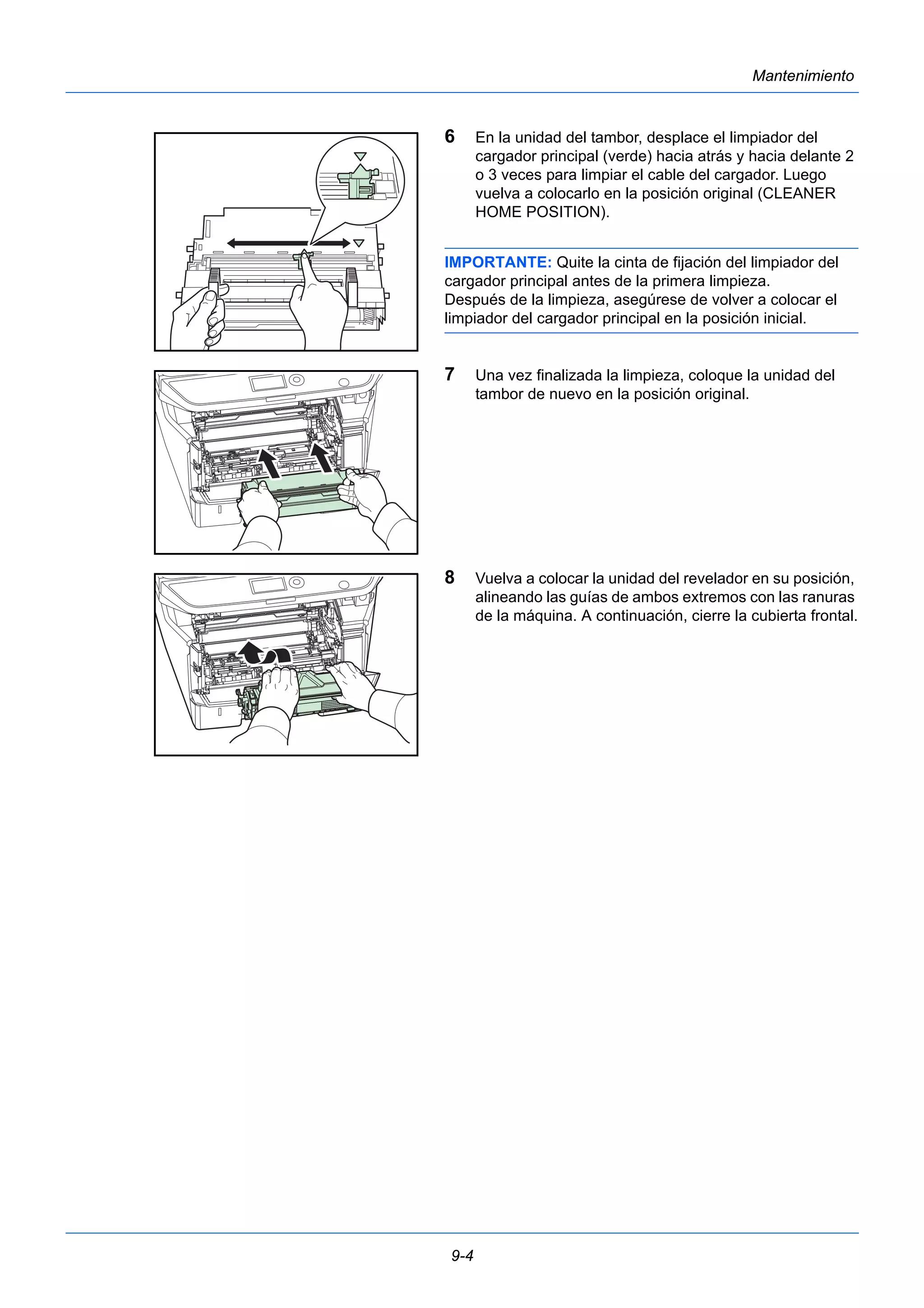 9-4 
Mantenimiento 
6 En la unidad del tambor, desplace el limpiador del 
cargador principal (verde) hacia atrás y hacia delante 2 
o 3 veces para limpiar el cable del cargador. Luego 
vuelva a colocarlo en la posición original (CLEANER 
HOME POSITION). 
IMPORTANTE: Quite la cinta de fijación del limpiador del 
cargador principal antes de la primera limpieza. 
Después de la limpieza, asegúrese de volver a colocar el 
limpiador del cargador principal en la posición inicial. 
7 Una vez finalizada la limpieza, coloque la unidad del 
tambor de nuevo en la posición original. 
8 Vuelva a colocar la unidad del revelador en su posición, 
alineando las guías de ambos extremos con las ranuras 
de la máquina. A continuación, cierre la cubierta frontal. 
 