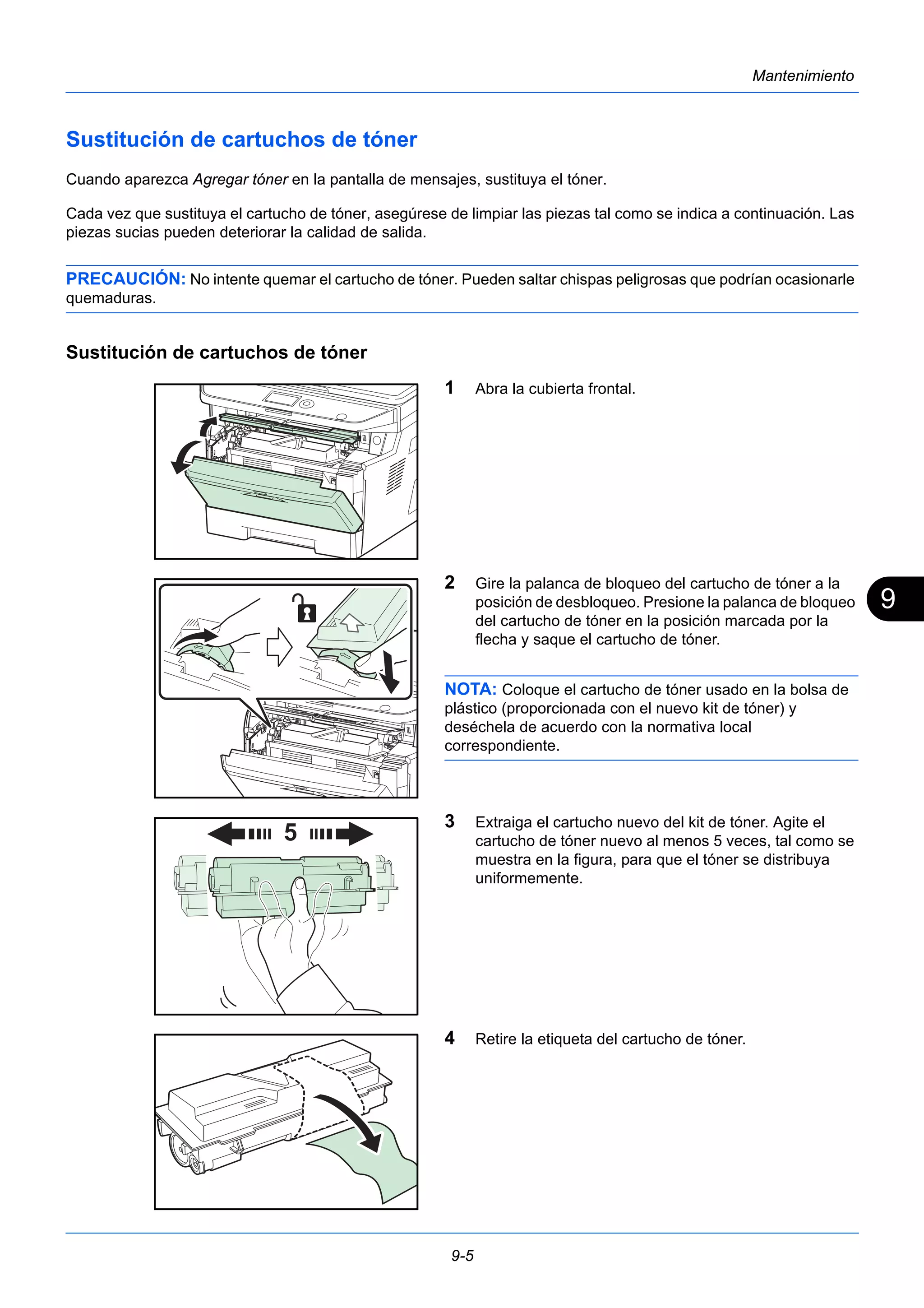 9 
9-5 
Mantenimiento 
Sustitución de cartuchos de tóner 
Cuando aparezca Agregar tóner en la pantalla de mensajes, sustituya el tóner. 
Cada vez que sustituya el cartucho de tóner, asegúrese de limpiar las piezas tal como se indica a continuación. Las 
piezas sucias pueden deteriorar la calidad de salida. 
PRECAUCIÓN: No intente quemar el cartucho de tóner. Pueden saltar chispas peligrosas que podrían ocasionarle 
quemaduras. 
Sustitución de cartuchos de tóner 
1 Abra la cubierta frontal. 
2 Gire la palanca de bloqueo del cartucho de tóner a la 
posición de desbloqueo. Presione la palanca de bloqueo 
del cartucho de tóner en la posición marcada por la 
flecha y saque el cartucho de tóner. 
NOTA: Coloque el cartucho de tóner usado en la bolsa de 
plástico (proporcionada con el nuevo kit de tóner) y 
deséchela de acuerdo con la normativa local 
correspondiente. 
3 Extraiga el cartucho nuevo del kit de tóner. Agite el 
cartucho de tóner nuevo al menos 5 veces, tal como se 
muestra en la figura, para que el tóner se distribuya 
uniformemente. 
4 Retire la etiqueta del cartucho de tóner. 
 