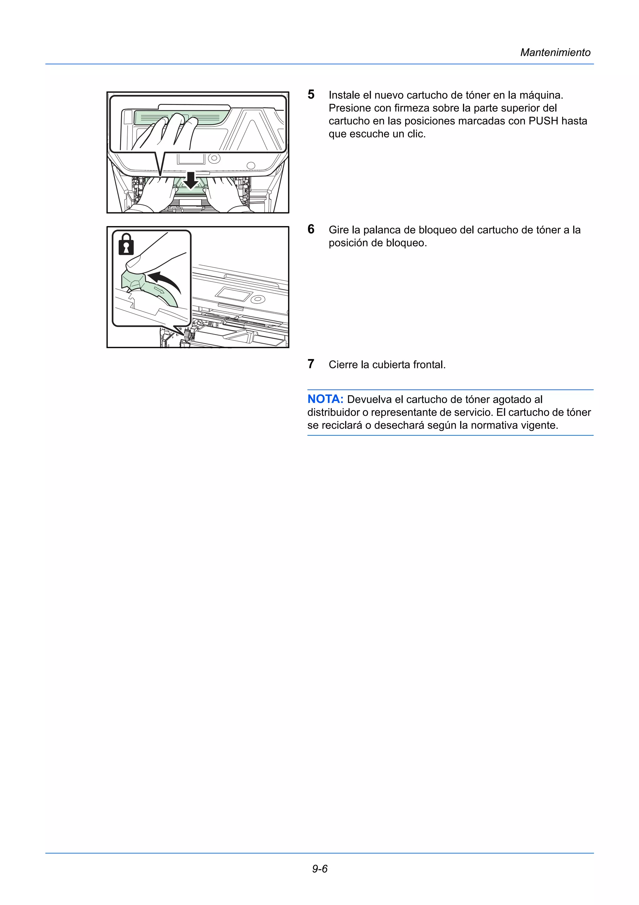 9-6 
Mantenimiento 
5 Instale el nuevo cartucho de tóner en la máquina. 
Presione con firmeza sobre la parte superior del 
cartucho en las posiciones marcadas con PUSH hasta 
que escuche un clic. 
6 Gire la palanca de bloqueo del cartucho de tóner a la 
posición de bloqueo. 
7 Cierre la cubierta frontal. 
NOTA: Devuelva el cartucho de tóner agotado al 
distribuidor o representante de servicio. El cartucho de tóner 
se reciclará o desechará según la normativa vigente. 
 
