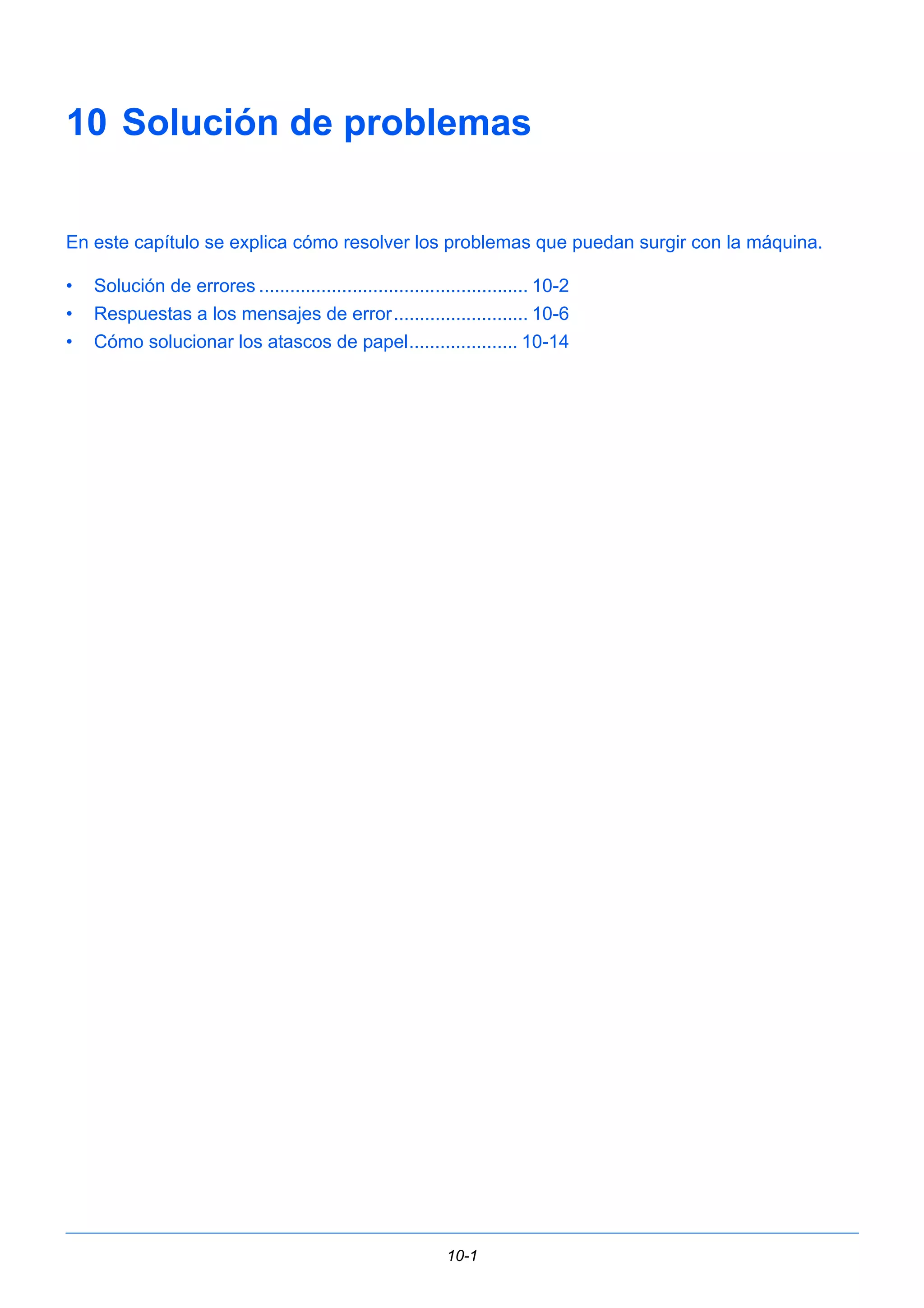 10 Solución de problemas 
En este capítulo se explica cómo resolver los problemas que puedan surgir con la máquina. 
• Solución de errores .................................................... 10-2 
• Respuestas a los mensajes de error.......................... 10-6 
• Cómo solucionar los atascos de papel..................... 10-14 
10-1 
 