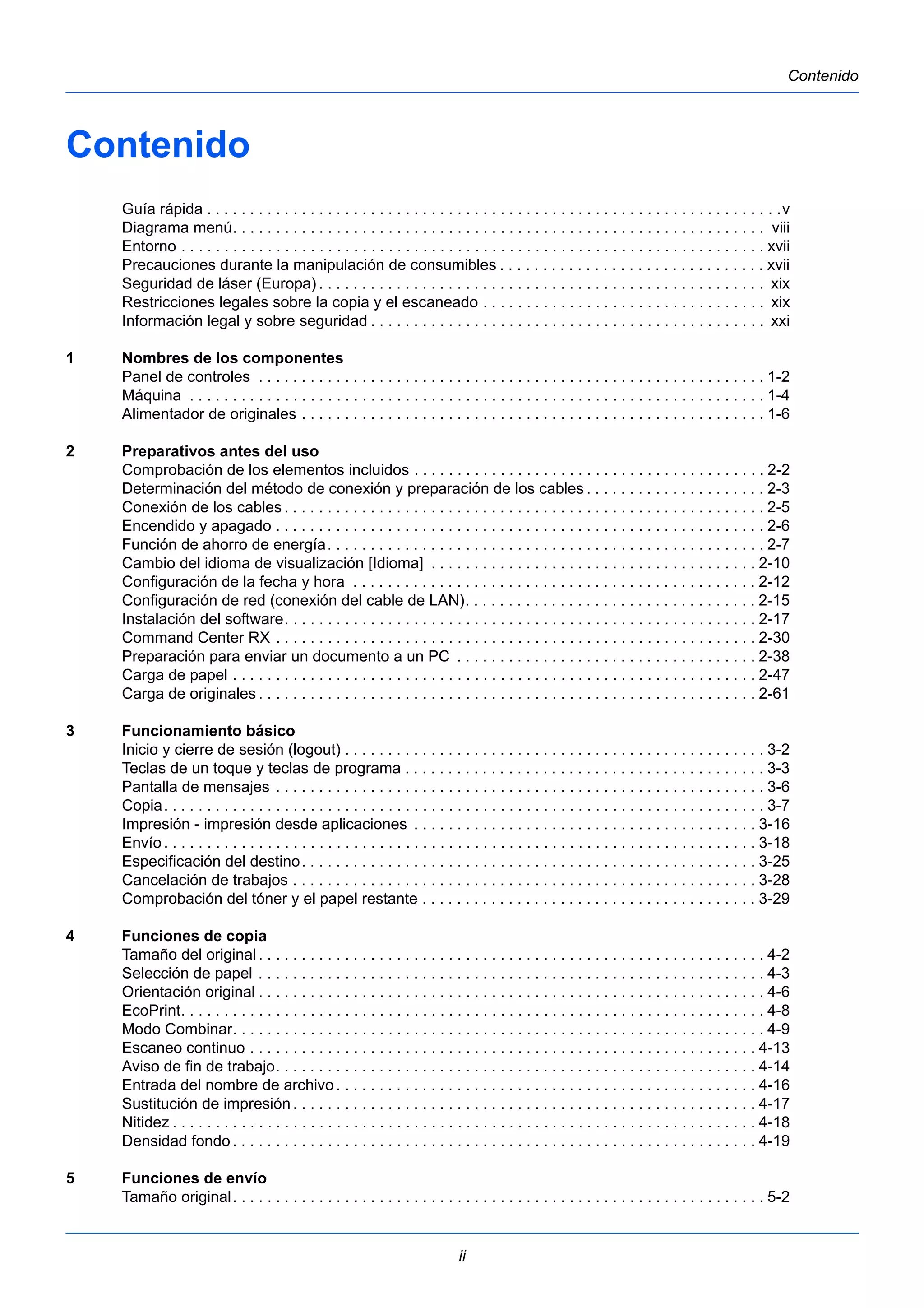 ii 
Contenido 
Contenido 
Guía rápida . . . . . . . . . . . . . . . . . . . . . . . . . . . . . . . . . . . . . . . . . . . . . . . . . . . . . . . . . . . . . . . . . . .v 
Diagrama menú. . . . . . . . . . . . . . . . . . . . . . . . . . . . . . . . . . . . . . . . . . . . . . . . . . . . . . . . . . . . . . viii 
Entorno . . . . . . . . . . . . . . . . . . . . . . . . . . . . . . . . . . . . . . . . . . . . . . . . . . . . . . . . . . . . . . . . . . . . xvii 
Precauciones durante la manipulación de consumibles . . . . . . . . . . . . . . . . . . . . . . . . . . . . . . . xvii 
Seguridad de láser (Europa) . . . . . . . . . . . . . . . . . . . . . . . . . . . . . . . . . . . . . . . . . . . . . . . . . . . . xix 
Restricciones legales sobre la copia y el escaneado . . . . . . . . . . . . . . . . . . . . . . . . . . . . . . . . . xix 
Información legal y sobre seguridad . . . . . . . . . . . . . . . . . . . . . . . . . . . . . . . . . . . . . . . . . . . . . . xxi 
1 Nombres de los componentes 
Panel de controles . . . . . . . . . . . . . . . . . . . . . . . . . . . . . . . . . . . . . . . . . . . . . . . . . . . . . . . . . . . 1-2 
Máquina . . . . . . . . . . . . . . . . . . . . . . . . . . . . . . . . . . . . . . . . . . . . . . . . . . . . . . . . . . . . . . . . . . . 1-4 
Alimentador de originales . . . . . . . . . . . . . . . . . . . . . . . . . . . . . . . . . . . . . . . . . . . . . . . . . . . . . . 1-6 
2 Preparativos antes del uso 
Comprobación de los elementos incluidos . . . . . . . . . . . . . . . . . . . . . . . . . . . . . . . . . . . . . . . . . 2-2 
Determinación del método de conexión y preparación de los cables . . . . . . . . . . . . . . . . . . . . . 2-3 
Conexión de los cables . . . . . . . . . . . . . . . . . . . . . . . . . . . . . . . . . . . . . . . . . . . . . . . . . . . . . . . . 2-5 
Encendido y apagado . . . . . . . . . . . . . . . . . . . . . . . . . . . . . . . . . . . . . . . . . . . . . . . . . . . . . . . . . 2-6 
Función de ahorro de energía. . . . . . . . . . . . . . . . . . . . . . . . . . . . . . . . . . . . . . . . . . . . . . . . . . . 2-7 
Cambio del idioma de visualización [Idioma] . . . . . . . . . . . . . . . . . . . . . . . . . . . . . . . . . . . . . . 2-10 
Configuración de la fecha y hora . . . . . . . . . . . . . . . . . . . . . . . . . . . . . . . . . . . . . . . . . . . . . . . 2-12 
Configuración de red (conexión del cable de LAN). . . . . . . . . . . . . . . . . . . . . . . . . . . . . . . . . . 2-15 
Instalación del software. . . . . . . . . . . . . . . . . . . . . . . . . . . . . . . . . . . . . . . . . . . . . . . . . . . . . . . 2-17 
Command Center RX . . . . . . . . . . . . . . . . . . . . . . . . . . . . . . . . . . . . . . . . . . . . . . . . . . . . . . . . 2-30 
Preparación para enviar un documento a un PC . . . . . . . . . . . . . . . . . . . . . . . . . . . . . . . . . . . 2-38 
Carga de papel . . . . . . . . . . . . . . . . . . . . . . . . . . . . . . . . . . . . . . . . . . . . . . . . . . . . . . . . . . . . . 2-47 
Carga de originales . . . . . . . . . . . . . . . . . . . . . . . . . . . . . . . . . . . . . . . . . . . . . . . . . . . . . . . . . . 2-61 
3 Funcionamiento básico 
Inicio y cierre de sesión (logout) . . . . . . . . . . . . . . . . . . . . . . . . . . . . . . . . . . . . . . . . . . . . . . . . . 3-2 
Teclas de un toque y teclas de programa . . . . . . . . . . . . . . . . . . . . . . . . . . . . . . . . . . . . . . . . . . 3-3 
Pantalla de mensajes . . . . . . . . . . . . . . . . . . . . . . . . . . . . . . . . . . . . . . . . . . . . . . . . . . . . . . . . . 3-6 
Copia. . . . . . . . . . . . . . . . . . . . . . . . . . . . . . . . . . . . . . . . . . . . . . . . . . . . . . . . . . . . . . . . . . . . . . 3-7 
Impresión - impresión desde aplicaciones . . . . . . . . . . . . . . . . . . . . . . . . . . . . . . . . . . . . . . . . 3-16 
Envío . . . . . . . . . . . . . . . . . . . . . . . . . . . . . . . . . . . . . . . . . . . . . . . . . . . . . . . . . . . . . . . . . . . . . 3-18 
Especificación del destino. . . . . . . . . . . . . . . . . . . . . . . . . . . . . . . . . . . . . . . . . . . . . . . . . . . . . 3-25 
Cancelación de trabajos . . . . . . . . . . . . . . . . . . . . . . . . . . . . . . . . . . . . . . . . . . . . . . . . . . . . . . 3-28 
Comprobación del tóner y el papel restante . . . . . . . . . . . . . . . . . . . . . . . . . . . . . . . . . . . . . . . 3-29 
4 Funciones de copia 
Tamaño del original . . . . . . . . . . . . . . . . . . . . . . . . . . . . . . . . . . . . . . . . . . . . . . . . . . . . . . . . . . . 4-2 
Selección de papel . . . . . . . . . . . . . . . . . . . . . . . . . . . . . . . . . . . . . . . . . . . . . . . . . . . . . . . . . . . 4-3 
Orientación original . . . . . . . . . . . . . . . . . . . . . . . . . . . . . . . . . . . . . . . . . . . . . . . . . . . . . . . . . . . 4-6 
EcoPrint. . . . . . . . . . . . . . . . . . . . . . . . . . . . . . . . . . . . . . . . . . . . . . . . . . . . . . . . . . . . . . . . . . . . 4-8 
Modo Combinar. . . . . . . . . . . . . . . . . . . . . . . . . . . . . . . . . . . . . . . . . . . . . . . . . . . . . . . . . . . . . . 4-9 
Escaneo continuo . . . . . . . . . . . . . . . . . . . . . . . . . . . . . . . . . . . . . . . . . . . . . . . . . . . . . . . . . . . 4-13 
Aviso de fin de trabajo. . . . . . . . . . . . . . . . . . . . . . . . . . . . . . . . . . . . . . . . . . . . . . . . . . . . . . . . 4-14 
Entrada del nombre de archivo . . . . . . . . . . . . . . . . . . . . . . . . . . . . . . . . . . . . . . . . . . . . . . . . . 4-16 
Sustitución de impresión . . . . . . . . . . . . . . . . . . . . . . . . . . . . . . . . . . . . . . . . . . . . . . . . . . . . . . 4-17 
Nitidez . . . . . . . . . . . . . . . . . . . . . . . . . . . . . . . . . . . . . . . . . . . . . . . . . . . . . . . . . . . . . . . . . . . . 4-18 
Densidad fondo . . . . . . . . . . . . . . . . . . . . . . . . . . . . . . . . . . . . . . . . . . . . . . . . . . . . . . . . . . . . . 4-19 
5 Funciones de envío 
Tamaño original. . . . . . . . . . . . . . . . . . . . . . . . . . . . . . . . . . . . . . . . . . . . . . . . . . . . . . . . . . . . . . 5-2 
 
