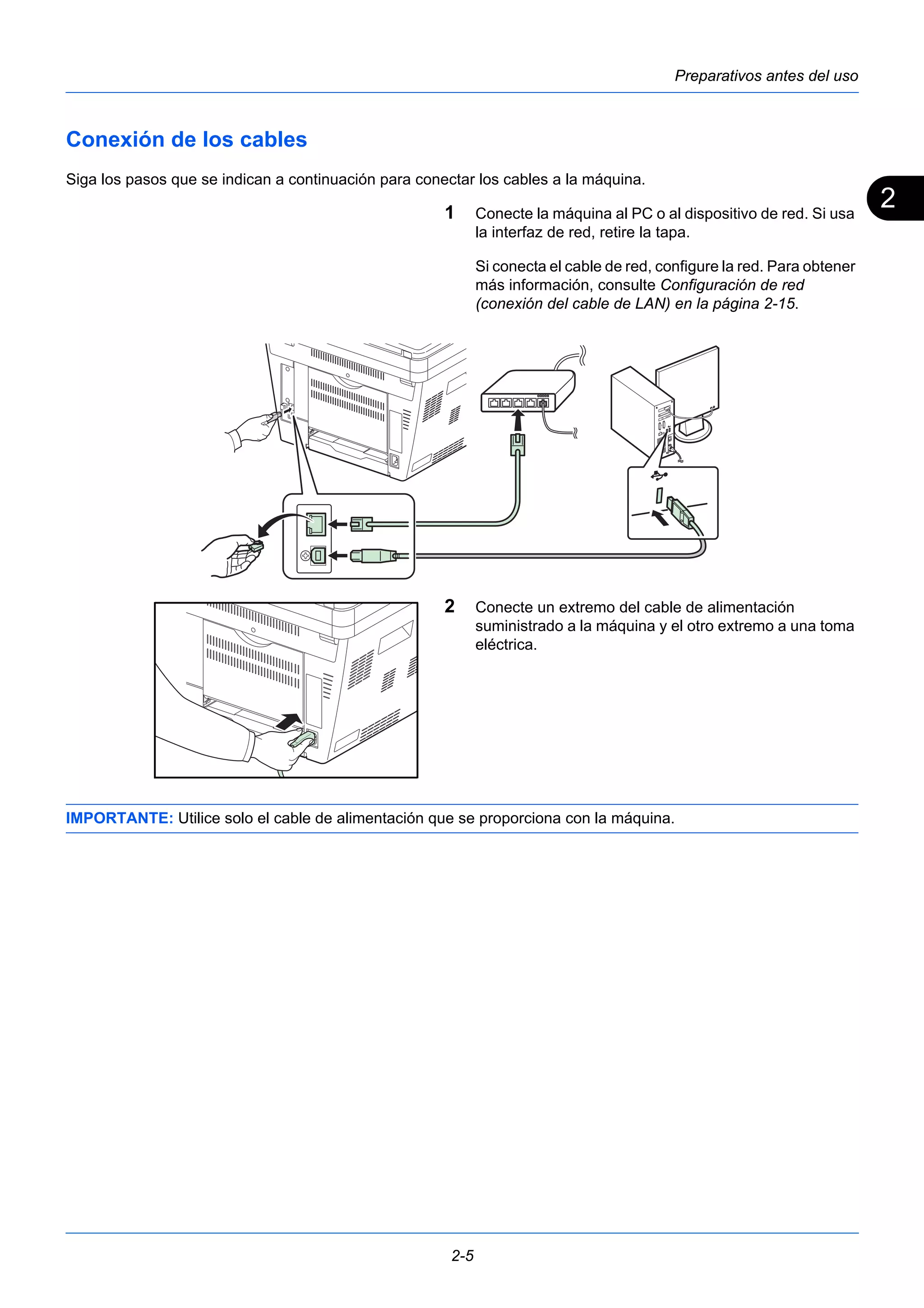 2 
Preparativos antes del uso 
Conexión de los cables 
Siga los pasos que se indican a continuación para conectar los cables a la máquina. 
1 Conecte la máquina al PC o al dispositivo de red. Si usa 
2-5 
la interfaz de red, retire la tapa. 
Si conecta el cable de red, configure la red. Para obtener 
más información, consulte Configuración de red 
(conexión del cable de LAN) en la página 2-15. 
2 Conecte un extremo del cable de alimentación 
suministrado a la máquina y el otro extremo a una toma 
eléctrica. 
IMPORTANTE: Utilice solo el cable de alimentación que se proporciona con la máquina. 
 