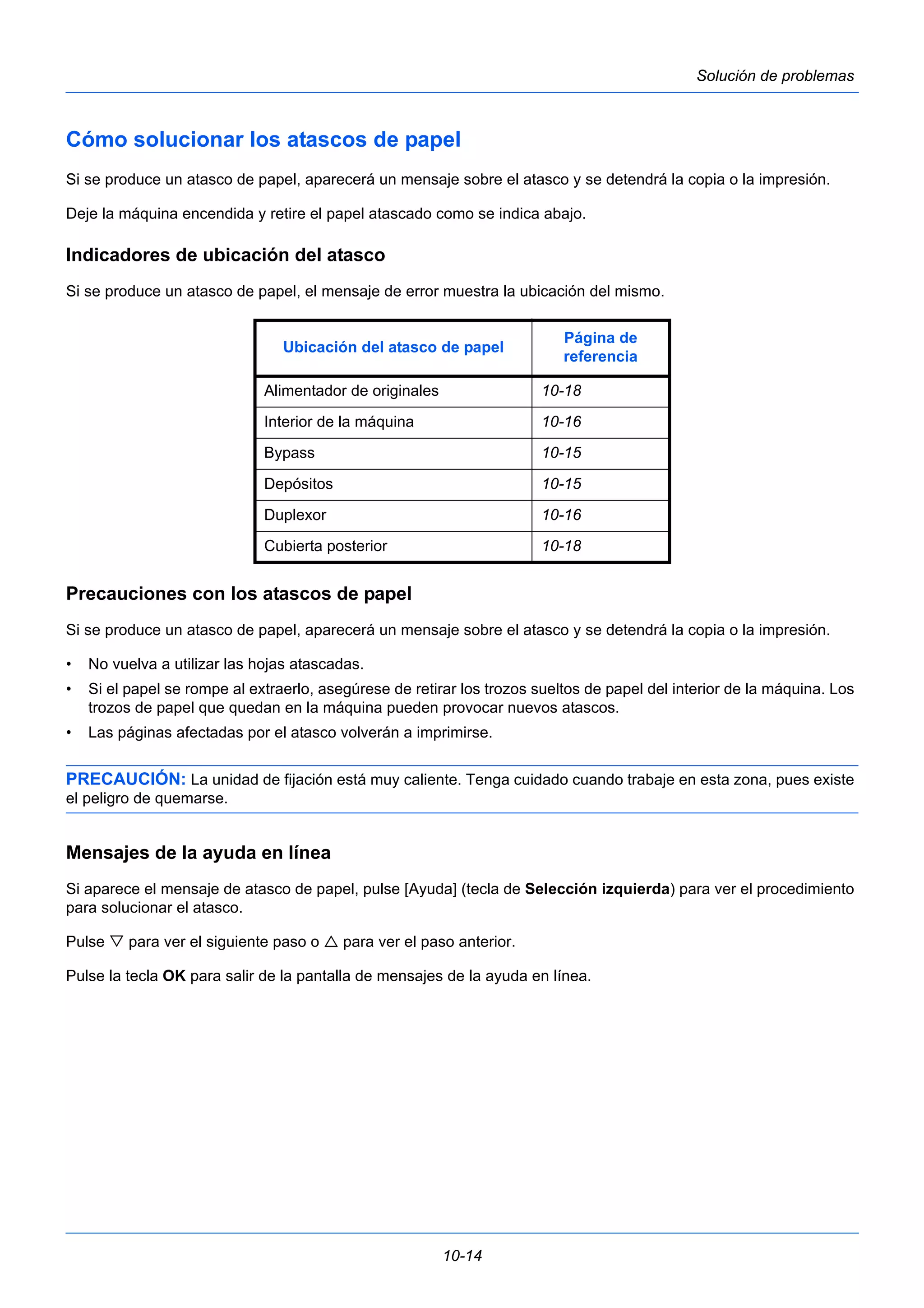 Ubicación del atasco de papel Página de 
Alimentador de originales 10-18 
Interior de la máquina 10-16 
Bypass 10-15 
Depósitos 10-15 
Duplexor 10-16 
Cubierta posterior 10-18 
10-14 
Solución de problemas 
Cómo solucionar los atascos de papel 
Si se produce un atasco de papel, aparecerá un mensaje sobre el atasco y se detendrá la copia o la impresión. 
Deje la máquina encendida y retire el papel atascado como se indica abajo. 
Indicadores de ubicación del atasco 
Si se produce un atasco de papel, el mensaje de error muestra la ubicación del mismo. 
referencia 
Precauciones con los atascos de papel 
Si se produce un atasco de papel, aparecerá un mensaje sobre el atasco y se detendrá la copia o la impresión. 
• No vuelva a utilizar las hojas atascadas. 
• Si el papel se rompe al extraerlo, asegúrese de retirar los trozos sueltos de papel del interior de la máquina. Los 
trozos de papel que quedan en la máquina pueden provocar nuevos atascos. 
• Las páginas afectadas por el atasco volverán a imprimirse. 
PRECAUCIÓN: La unidad de fijación está muy caliente. Tenga cuidado cuando trabaje en esta zona, pues existe 
el peligro de quemarse. 
Mensajes de la ayuda en línea 
Si aparece el mensaje de atasco de papel, pulse [Ayuda] (tecla de Selección izquierda) para ver el procedimiento 
para solucionar el atasco. 
Pulse  para ver el siguiente paso o  para ver el paso anterior. 
Pulse la tecla OK para salir de la pantalla de mensajes de la ayuda en línea. 
 